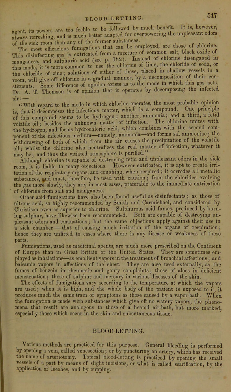 BLOOD-LETTING. acrent its powers are too feeble to be followed by much benefit. It is, however, afways refreshing, and is much better adapted for overpowering the unpleasant odors of the sick room than any of the former substances. r m The most efficacious fumigations that can be employed, are those of cblonne. This disinfecting gas is extricated from a mixture of common salt, black oxide of manganese, and sulphuric acid (see p. 182). Instead of chlorine disengaged m this mode, it is more common to use the chloride of lime, the chloride of soda, or the chloride of sine; solutions of either of these, placed in shallow vessels in a room, will give off chlorine in a gradual manner, by a decomposition of their con- stituents. Some difference of opinion exists as to the mode m which thts gas acts. Dr. A. T. Thomson is of opinion that it operates by decomposing the inrected ‘‘ With regard to the mode in which chlorine operates, the most probable opinion is, that it decomposes the infectious matter, which is a compound. One principle of this compound seems to be hydrogen; another, ammonia; and a. third, a tetid volatile oil; besides the unknown matter of infection. The chlorine unites with the hydrogen, and forms hydrochloric acid, which combines with the second com- ponent of the infectious medium—namely, ammonia and forms sal ammoniac; the withdrawing of both of which from the air causes the precipitation of the volatile oil; whilst the chlorine also neutralizes the real matter of infection, whatever it may be; and thus the vitiated atmosphere is purified.” Although chlorine is capable of destroying fetid and unpleasant odors in the sick room, it is liable to many objections. However extricated, it is apt to create irri- tation of the respiratory organs, and coughing, when respired; it corrodes all metallic substances, ^nd must, therefore, be used with caution; from the chlorides evolving the gas more slowly, they are, in most cases, preferable to the immediate extrication of chlorine from salt and manganese. Other acid fumigations have also been found useful as disinfectants; as those of nitrous acid, so highly recommended by Smith and Carmichael, and considered by Christison even as superior to chlorine. Sulphurous acid fumes, produced by burn- ing sulphur, have likewise been recommended. Both are capable of destroying un- pleasant odors and emanations; but the same objections apply against their use in a sick chamber — that of causing much irritation of the organs of respiration; hence they are unfitted to cases where there is any disease or weakness of these parts. Fumigations, used as medicinal agents, are much more prescribed on the Continent of Eurppe than in Great Britain or the United States. They are sometimes em- ployed as inhalations—as emollient vapors in the treatment of bronchial affections; and balsamic vapors in affections of the chest. They are also used externally, as the fumes of benzoin in rheumatic and gouty complaints; those of aloes in deficient menstruation; those of sulphur and mercury in various diseases of the skin. The effects of fumigations vary according to the temperature at which the vapors are used; when it is high, and the whole body of the patient is exposed to it, it produces much the same train of symptoms as those caused by a vapor-bath. When the fumigation is made with substances which give off no watery vapors, the pheno- mena that result are analogous to those of a heated air-bath, but more marked, especially those which occur in the skin and subcutaneous tissue. BLOOD-LETTING. Various methods are practiced for this purpose. General bleeding is performed by opening a vein, called venesection; or by puncturing an artery, which has received the name of arteriotorny. Topical blood-letting is practiced by opening the small vessels of a part by means of slight incisions, or what is called scarification, by the application of leeches, and by cupping.