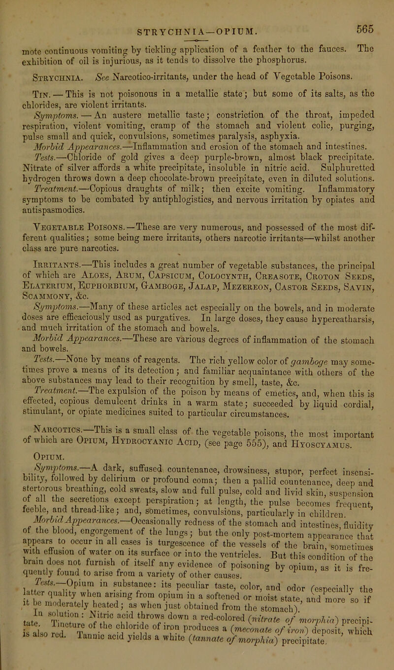 STRYCHNIA —OPIUM. mote continuous vomiting by tickling application of a feather to the fauces. The exhibition of oil is injurious, as it tends to dissolve the phosphorus. Strychnia. See Narcotico-irritants, under the head of Vegetable Poisons. Tin. — This is not poisonous in a metallic state; but some of its salts, as the chlorides, are violent irritants. Si/mpioms. — An austere metallic taste; constriction of the throat, impeded respiration, violent vomiting, cramp of the stomach and violent colic, purging, pulse small and quick, convulsions, sometimes paralysis, asphyxia. Morbid Appearances.—Inflammation and erosion of the stomach and intestines. Tests.—Chloride of gold gives a deep purple-brown, almost black precipitate. Nitrate of silver aflFords a white precipitate, insoluble in nitric acid. Sulphuretted hydrogen throws down a deep chocolate-brown precipitate, even in diluted solutions. Treatment.—Copious draughts of milk; then excite vomiting. Inflammatory symptoms to be combated by antiphlogistics, and nervous irritation by opiates and antispasmodics. Vegetable Poisons.—These are very numerous, and possessed of the most dif- ferent qualities; some being mere irritants, others narcotic irritants—whilst another class are pure narcotics. Irritants.—This includes a great number of vegetable substances, the principal of which are Aloes, Arum, Capsicum, Colocynth, Creasote, Croton Seeds, Elaterium, Euphorbium, Gamboge, Jalap, Mezereon, Castor Seeds, Savin, ScAMMONY, &C. Symptoms.—Many of these articles act especially on the bowels, and in moderate doses are efiScaciously used as purgatives. In large doses, they cause hypercatharsis, and much irritation of the stomach and bowels. Morbid Appearances.—These are various degrees of inflammation of the stomach and bowels. lests. None by means of reagents. The rich yellow color of gamboge may some- times prove a means of its detection; and familiar acquaintance with others of the above substances may lead to their recognition by smell, taste, &c. Treatment. The expulsion of the poison by means of emetics, and, when this is effected, copious demulcent drinks in a warm state; succeeded by liquid cordial stimulant, or opiate medicines suited to particular circumstances. Narcotic^ This is a small class of the vegetable poisons, the most important of which are Opium, Hydrocyanic Acid, (see page 555), and HyoscyamuI Opium. Symptoms.—K dark, suffused countenance, drowsiness, stupor, perfect insensi- bility, followed by delirium or profound coma; then a pallid countenance, deep and stertorous breathing, cold sweats, slow and full pulse, cold and livid skin, suspension of all the secretions except perspiration; at length, the pulse becomes frequent, leeble, and thread-like; and, sometimes, convulsions, particularly in children. Morbid Appearances. Occasionally redness of the stomach and intestines, fluidity of the blood, engorgement of the lungs; but the only post-mortem appearance that appears to occur in all cases is turgescence of the vessels of the brain, sometimes wi h effusion of water on its surface or into the ventricles. But this condition of the brain does not furnish of itself any evidence of poisoning by opium as it is fre queiitly found to arise from a variety of other causes. ^ ^ P J Opium in substance: its peculiar taste, color, and odor respeciallv the atter quality when arising from opium in a softened or moist state, and more io if It be moderately heated; as when just obtained from the stomach) tate“ a red-colored (nitrate of morphia) precipi- h lho tT Z J ^ ^ Cmeconate of iron) deposit, whkh . lanuic acid yields a white (tannate o^ morphia) precipitate.