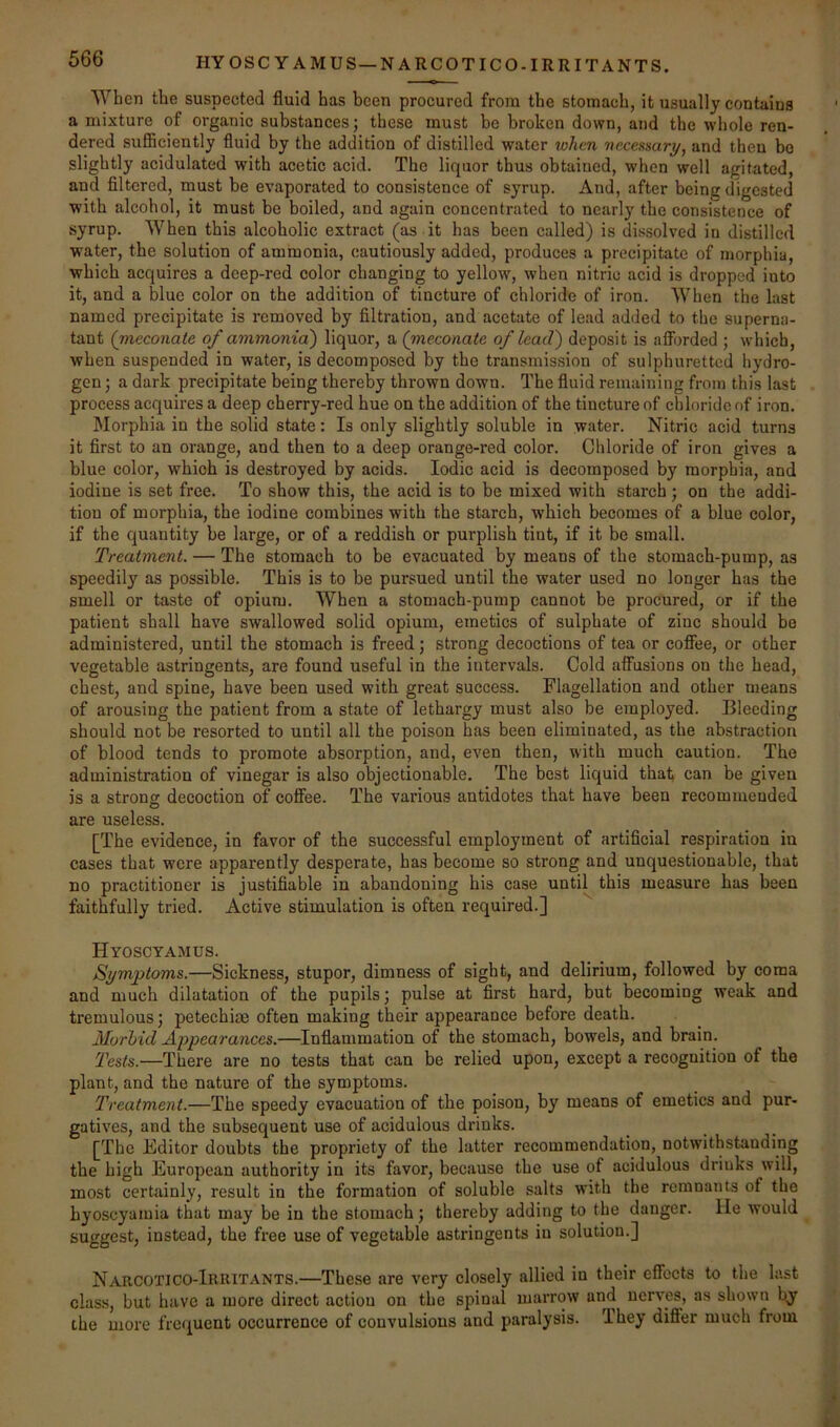 HYOSCYAMUS — NARCOTICO-IRRITANTS. When tbe suspected fluid has been procured from the stomach, it usually contains a mixture of organic substances; these must be broken down, and the whole ren- dered sufiiciently fluid by the addition of distilled water tohen necessary, and then bo slightly acidulated with acetic acid. The liquor thus obtained, when well agitated, and filtered, must be evaporated to consistence of syrup. And, after being digested with alcohol, it must be boiled, and again concentrated to nearly the consistence of syrup. When this alcoholic extract (as it has been called) is dissolved in distilled water, the solution of ammonia, cautiously added, produces a precipitate of morphia, which acquires a deep-red color changing to yellow, when nitric acid is dropped into it, and a blue color on the addition of tincture of chloride of iron. When the last named precipitate is removed by filtration, and acetate of lead added to the superna- tant (meconate of ammonia) liquor, a (meconate of lead') deposit is aiforded ; which, when suspended in water, is decomposed by the transmission of sulphuretted hydro- gen ; a dark precipitate being thereby thrown down. The fluid remaining from this last process acquires a deep cherry-red hue on the addition of the tincture of chloride of iron. Morphia in the solid state: Is only slightly soluble in water. Nitric acid turns it first to an orange, and then to a deep orange-red color. Chloride of iron gives a blue color, which is destroyed by acids. Iodic acid is decomposed by morphia, and iodine is set free. To show this, the acid is to be mixed with starch; on the addi- tion of morphia, the iodine combines with the starch, which becomes of a blue color, if the quantity be large, or of a reddish or purplish tint, if it be small. Treatment. — The stomach to be evacuated by means of the stomach-pump, as speedily as possible. This is to be pursued until the water used no longer has the smell or taste of opium. When a stomach-pump cannot be procured, or if the patient shall have swallowed solid opium, emetics of sulphate of zinc should be administered, until the stomach is freed; strong decoctions of tea or cofiee, or other vegetable astringents, are found useful in the intervals. Cold affusions on the head, chest, and spine, have been used with great success. Flagellation and other means of arousing the patient from a state of lethargy must also be employed. Bleeding should not be resorted to until all the poison has been eliminated, as the abstraction of blood tends to promote absorption, and, even then, with much caution. The administration of vinegar is also objectionable. The best liquid that can be given is a strong decoction of coffee. The various antidotes that have been recommended are useless. [The evidence, in favor of the successful employment of artificial respiration iu cases that were apparently desperate, has become so strong and unquestionable, that no practitioner is justifiable in abandoning his case until this measure has been faithfully tried. Active stimulation is often required.] Hyoscyamus. Symptoms.—Sickness, stupor, dimness of sight, and delirium, followed by coma and much dilatation of the pupils; pulse at first hard, but becoming weak and tremulous; petechiae often making their appearance before death. Morhid Appearances.—Inflammation of the stomach, bowels, and brain. Tests.—There are no tests that can be relied upon, except a recognition of the plant, and the nature of the symptoms. Treatment.—The speedy evacuation of the poison, by means of emetics and pur- gatives, and the subsequent use of acidulous drinks. [The Editor doubts the propriety of the latter recommendation, notwithstanding the high European authority in its favor, because the use of acidulous driuks will, most certainly, result in the formation of soluble salts with the remnants of the hyoscyamia that may be in the stomach; thereby adding to the danger. He would suggest, instead, the free use of vegetable astringents in solution.] Narcotico-Irhitants.—These are very closely allied in their effects to the last clas.s, but have a more direct action on the spinal marrow and nerves, as shown bj^ the more frc<j[uent occurrence of convulsions and paralysis. They difler much from
