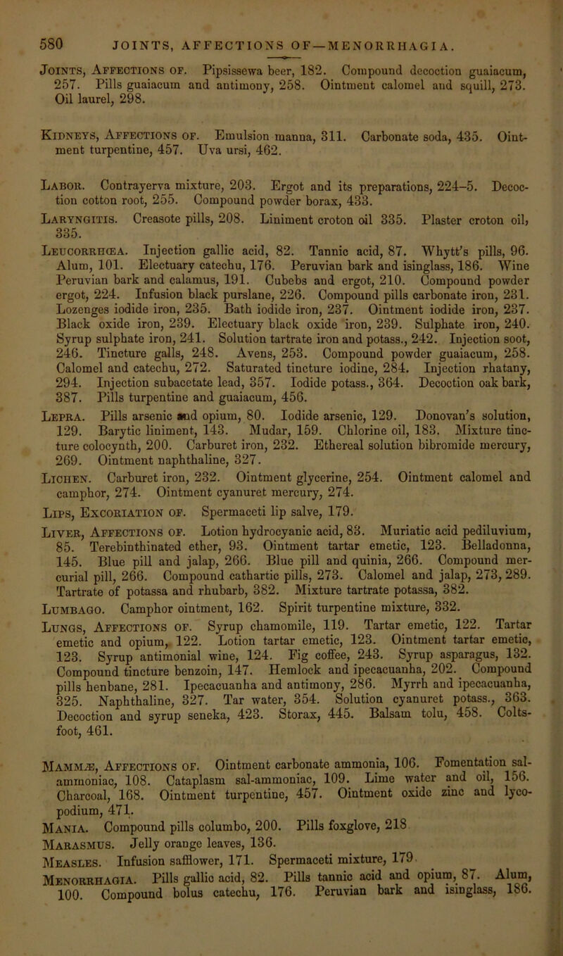 Joints, Affections of. Pipsissewa beer, 182. Compound decoction guaiacum, 257. Pills guaiacum and antimony, 258. Ointment calomel and squill, 273. Oil laurel, 298. Kipneys, Affections of. Emulsion manna, 311. Carbonate soda, 435. Oint- ment turpentine, 457. Uva ursi, 462. Labor. Contrayerva mixture, 203. Ergot and its preparations, 224—5. Decoc- tion cotton root, 255. Compound powder borax, 433. Laryngitis. Creasote pills, 208. Liniment croton oil 335. Plaster croton oil, 335. Leucorrhcea. Injection gallic acid, 82. Tannic acid, 87. Whytt's pills, 96. Alum, 101. Electuary catechu, 176. Peruvian bark and isinglass, 186. Wine Peruvian bark and calamus, 191. Cubebs and ergot, 210. Compound powder ergot, 224. Infusion black purslane, 226. Compound pills carbonate iron, 231. Lozenges iodide iron, 235. Bath iodide iron, 237. Ointment iodide iron, 237. Black oxide iron, 239. Electuary black oxide iron, 239. Sulphate iron, 240. Syrup sulphate iron, 241. Solution tartrate iron and potass., 242. Injection soot, 246. Tincture galls, 248. Avens, 253. Compound powder guaiacum, 258. Calomel and catechu, 272. Saturated tincture iodine, 284. Injection rhatany, 294. Injection subacetate lead, 357. Iodide potass., 364. Decoction oak bark, 387. Pills turpentine and guaiacum, 456. Lepra. Pills arsenic lod opium, 80. Iodide arsenic, 129. Donovan’s solution, 129. Barytic liniment, 143. Mudar, 159. Chlorine oil, 183. Mixture tinc- ture colocynth, 200. Carburet iron, 232. Ethereal solution bibromide mercury, 269. Ointment naphthaline, 327. Lichen. Carburet iron, 232. Ointment glycerine, 254. Ointment calomel and camphor, 274. Ointment cyanuret mercury, 274. Lips, Excoriation of. Spermaceti lip salve, 179. Liver, Affections of. Lotion hydrocyanic acid, 83. Muriatic acid pediluvium, 85. Terebinthinated ether, 93. Ointment tartar emetic, 123. Belladonna, 145. Blue pill and jalap, 266. Blue pill and quinia, 266. Compound mer- curial pill, 266. Compound cathartic pills, 273. Calomel and jalap, 273, 289. Tartrate of potassa and rhubarb, 382. Mixture tartrate potassa, 382. Lumbago. Camphor ointment, 162. Spirit turpentine mixture, 332. Lungs, Affections of. Syrup chamomile, 119. Tartar emetic, 122. Tartar emetic and opium,. 122. Lotion tartar emetic, 123. Ointment tartar emetic, 123. Syrup antimonial wine, 124. Fig coffee, 243. Syrup asparagus, 132. Compound tincture benzoin, 147. Hemlock and ipecacuanha, 202.^ Compound pills henbane, 281. Ipecacuanha and antimony, 286. Myrrh and ipecacuanha, 325. Naphthaline, 327. Tar water, 354. Solution cyanuret potass., 363. Decoction and syrup seneka, 423. Storax, 445. Balsam tolu, 458. Colts- foot, 461. Mammae, Affections of. Ointment carbonate ammonia, 106. Fomentation sal- ammoniac, 108. Cataplasm sal-ammoniac, 109. Lime water and oil, 156. Charcoal, 168. Ointment turpentine, 457. Ointment oxide zinc and lyco- podium, 471. Mania. Compound pills columbo, 200. Pills foxglove, 218 Marasmus. Jelly orange leaves, 136. Measles. Infusion safflower, 171. Spermaceti mixture, 179. Menorrhagia. Pills gallic acid, 82. Pills tannic acid and opium, 87. Alum, 100. Compound bolus catechu, 176. Peruvian bark and isinglass, 186.