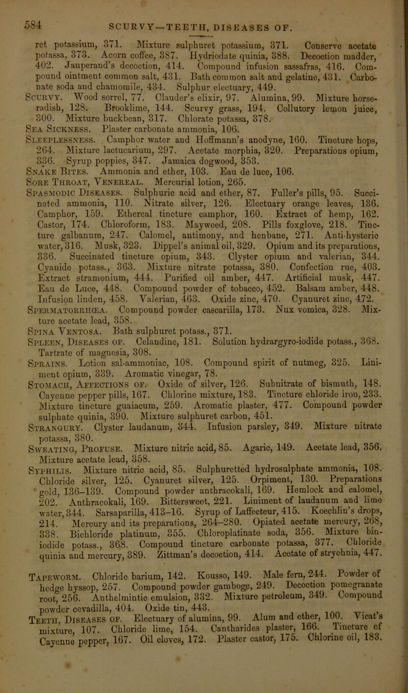 SCURVY —TEETH, DISEASES OF. ret potassium, 371. Mixture sulphuret potassium, 371. Conserve acetate potassa, 373. Acorn coffee, 387. Ilydriodate quinia, 388. Decoction madder, 402. Jauperand’s decoction, 414. Compound infusion sassafras, 410. Com- pound ointment common salt, 431. Bath common salt and gelatine, 431. Carbo- nate soda and chamomile, 434. Sulphur electuary, 449. Scurvy. Wood sorrel, 77. Clauder’s elixir, 97. Alumina, 99. Mixture horse- radish, 128. Brooklime, 144. Scurvy grass, 194. Collutory lemon juice, 300. Mixture buckbean, 317. Chlorate potassa, 378. Sea Sickness. Plaster carbonate ammonia, 106. Sleeplessness. Camphor water and Hoffmann’s anodyne, 160. Tincture hops, 264. Mixture lactucarium, 297. Acetate morphia, 320. Preparations opium, 336. Syrup poppies, 347. Jamaica dogwood, 353. Snake Bites. Ammonia and ether, 103. Eau de luce, 106. Sore Throat, Venereal. Mercurial lotion, 265. Spasmodic Diseases. Sulphuric acid and ether, 87. Fuller’s pills, 95. Succi- nated ammonia, 110. Nitrate silver, 126. Electuary orange leaves, 136. Camphor, 159. Ethereal tincture camphor, 160. Extract of hemp, 162. Castor, 174. Chloroform, 183. Mayweed, 208. Pills foxglove, 218. Tinc- ture galbanum, 247. Calomel, antimony, and henbane, 271. Anti-hysteric water, 316. Musk, 323. Dippel’s animal oil, 329. Opium and its preparations, 336. Suceinated tincture opium, 343. Clyster opium and valerian, 344. Cyanide potass., 363. Mixture nitrate potassa, 380. Confection rue, 403. Extract stramonium, 444. Purified oil amber, 447. Artificial musk, 447. Eau de Luce, 448. Compound powder of tobacco, 452. Balsam amber, 448. Infusion linden, 458. Valerian, 463. Oxide zinc, 470. Cyanuret zinc, 472. Spermatorrhcea. Compound powder cascarilla, 173. Nux vomica, 328. Mix- ture acetate lead, 358. Spina Ventosa. Bath sulphuret potass., 371. Spleen, Diseases of. Celandine, 181. Solution hydrargyro-iodide potass., 368. Tartrate of magnesia, 308. Sprains. Lotion sal-ammoniac, 108. Compound spirit of nutmeg, 325. Lini- ment opium, 339. Aromatic vinegar, 78. Stomach, Affections of. Oxide of silver, 126. Subnitrate of bismuth, 148. Cayenne pepper pills, 167. Chlorine mixture, 183. Tincture chloride iron, 233. Mixture tincture guaiacum, 259. Aromatic plaster, 477. Compound powder sulphate quinia, 390. Mixture sulphuret carbon, 451. STR.A.NGURY. Clyster laudanum, 344. Infusion parsley, 349. Mixture nitrate potassa, 380. Sweating, Profuse. Mixture nitric acid, 85. Agaric, 149. Acetate lead, 356. Mixture acetate lead, 358. Syphilis. Mixture nitric acid, 85. Sulphuretted hydrosulphate ammonia, 108. Chloride silver, 125. Cyanuret silver, 125. Orpiraent, 130. Preparations * gold, 136-139. Compound powder anthracokali, 169. Hemlock and calomel, 202. Anthracokali, 169. Bittersweet, 221. Liniment of laudanum and lime water, 344. Sarsaparilla, 413-16. Syrup of Laffecteur, 415. Koechlin’s drops, 214. Mercury and its preparations, 264-280. Opiated acetate mercury, 268, 338. Bichloride platinum, 355. Chloroplutinate soda, 356. Mixture bin- iodide potass., 36,8. Compound tincture carbonate potassa, 377. Chloride quinia and mercury, 389. Zittman’s decoction, 414. Acetate of strychnia, 447. Tapeworm. Chloride barium, 142. Kousso, 149. Male fern, 244. Powder of hedge hyssop, 257. Compound powder gamboge, 249. Decoction pomegranate root, 256. Anthelmintic emulsion, 332. Mixture petroleum, 349. Compound powder cevadilla, 404. Oxide tin, 443. it- , Teeth Diseases of. Electuary of alumina, 99. Alum and ether, lUU. Vicat s mixture 107. Chloride lime, 154. Cantharides plaster, 166. Tincture of Cayenne pepper, 167. Oil cloves, 172. Plaster castor, 175. Chlorine oil, 183.