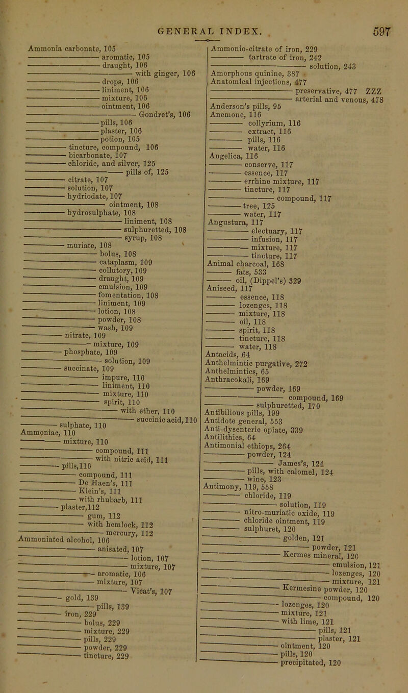 Ammonia carbonate, 105 aromatic, 105 draught, 106 -witli ginger, 106 drops, 106 liniment, 106 mixture, 106 — ointment, 106 Gondret’s, 106 -pills, 106 -plaster, 106 -potion, 105 - tincture, compound, 106 - bicarbonate, 107 - chloride, and silver, 125 pUls of, 125 - citrate, 107 ■ solution, 107 ■ hydriodate, 107 ointment, 108 - hydrosulphate, 108 liniment, 108 sulphuretted, 108 syrup, 108 - muriate, 108 bolus, 108 cataplasm, 109 collutory, 109 draught, 109 emulsion, 109 fomentation, 108 liniment, 109 lotion, 108 powder, 108 ^ wash, 109 - nitrate, 109 mixture, 109 ■ phosphate, 109 solution, 109 ■ succinate, 109 impure, 110 liniment, 110 mixture, 110 spirit, 110 with ether, 110 — succinic acid, 110 ■ sulphate, 110 Ammoniac, 110 mixture, 110 compound. 111 • with nitric acid. 111 - pills,110 compound, 111 De Haen’s, 11] Klein’s, 111 with rhubarb. 111 • plaster,112 gum, 112 with hemlock, 112 ■ mercury, 112 Ammoniated alcohol, 106 anisated, 107 ■ ' lotion, 107 • mixture, 107 — gold, 139 f— aromatic, 106 — mixture, 107 — Vicat's, 107 - pills, 139 iron, 229 holus, 229 mixture, 229 pills, 229 powder, 229 tincture, 229 I Ammonio-citrate of iron, 229 tartrate of iron, 242 solution, 243 Amorphous quinine, 387 • Anatomical injections, 477 preservative, 477 ZZZ . ai'terial and venous, 478 Anderson’s pills, 95 I Anemone, 116 collyrium, 116 extract, 116 pills, 116 water, 116 I Angelica, 116 - conserve, 117 - essence, 117 - errhine mixture, 117 - tincture, 117 compound, 117 - tree, 125 - water, 117 I Angustura, 117 ■ electuary, 117 ■ infusion, 117 • mixture, 117 ■ tincture, 117 I Animal charcoal, 168 fats, 533 oil, (Dippel’s) 329 I Aniseed, 117 — essence, 118 — lozenges, 118 — mixture, 118 — oil, 118 — spirit, 118 — tincture, 118 — water, 118 Antacids, 64 Anthelmintic purgative, 272 ' Anthelmintics, 65 Anthracokali, 169 ■ powder, 169 compound, 169 ■ sulphuretted, 170 Antibilious pills, 199 Antidote general, 553 Anti-dysenteric opiate, 339 Antilithics, 64 Antimonial ethiops, 264 powder, 124 — James’s, 124 pills, with calomel, 124 wine, 123 I Antimony, 119, 558 chloride, 119 solution, 119 nitro-muriatic oxide, 119 — chloride ointment, 119 — sulphuret, 120 —: golden, 121 • powder, 121 Kermes mineral, 12C emulsion, 121 lozenges, 120 mixture, 121 Kermesine powder, 120 ~ compound, 120 lozenges, 120 mixture, 121 with limo, 121 pills, 121 plaster, 121 - ointment, 120 ■ pills, 120 ■ precipitated, 120