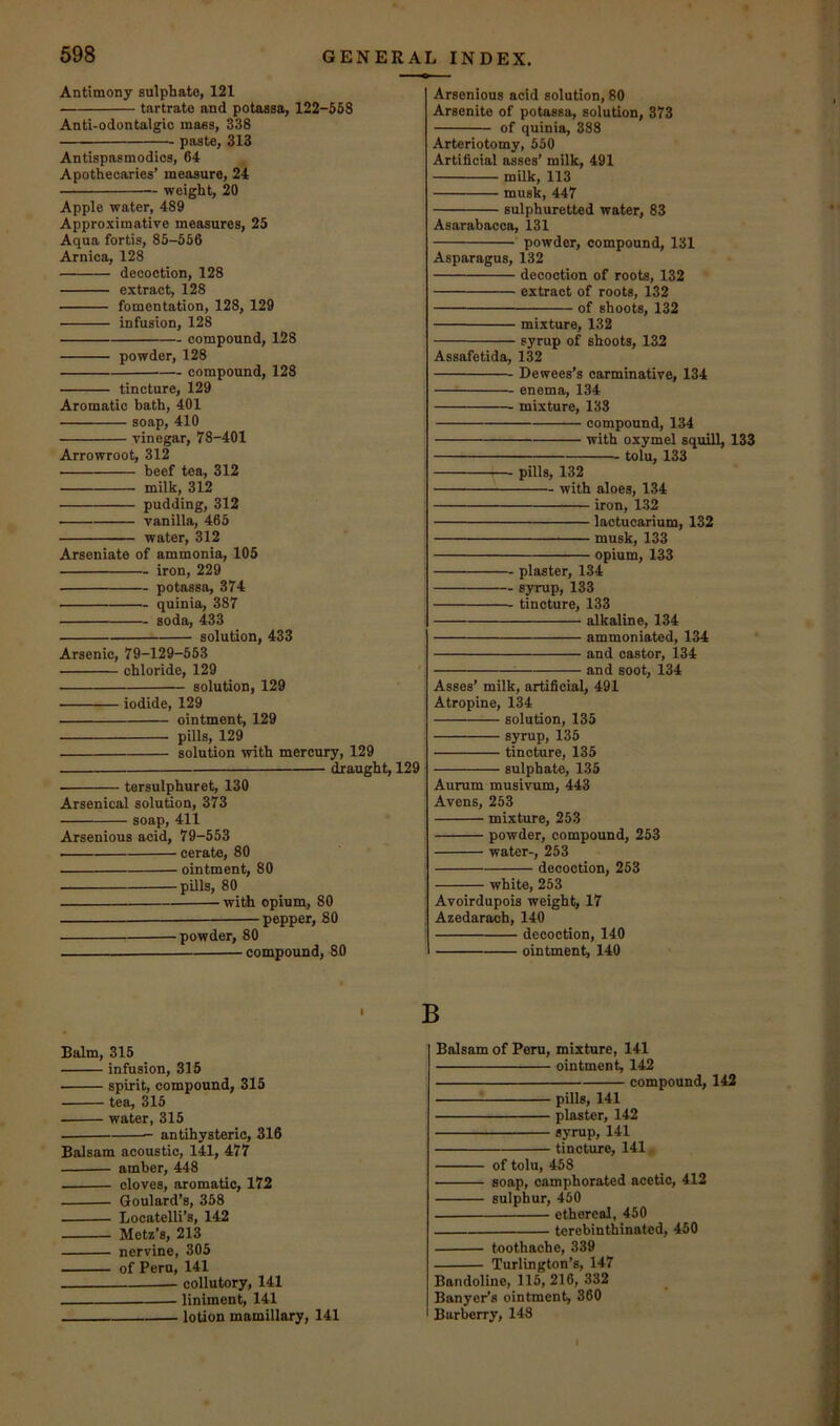 Antimony sulphate, 121 tartrate and potassa, 122-558 Anti-odontalgic mass, 338 paste, 313 Antispasmodios, 64 Apothecaries’ measure, 24 weight, 20 Apple water, 489 Approximative measures, 25 Aqua fortis, 85-556 Arnica, 128 decoction, 128 extract, 128 fomentation, 128, 129 infusion, 128 compound, 128 powder, 128 — compound, 128 tincture, 129 Aromatic bath, 401 soap, 410 vinegar, 78-401 Arrowroot, 312 beef tea, 312 milk, 312 pudding, 312 vanilla, 465 water, 312 Arseniate of ammonia, 105 iron, 229 potassa, 374 quinia, 387 soda, 433 solution, 433 Arsenic, 79-129-553 chloride, 129 ' solution, 129 iodide, 129 ointment, 129 pills, 129 solution with mercury, 129 draught, 129 tersulphuret, 130 Arsenical solution, 373 soap, 411 Arsenious acid, 79-553 ■ cerate, 80 ointment, 80 pills, 80 with opium, 80 — pepper, 80 powder, 80 compound, 80 Balm, 315 infusion, 315 spirit, compound, 315 tea, 315 water, 315 antihysteric, 316 Balsam acoustic, 141, 477 amber, 448 cloves, aromatic, 172 Goulard’s, 358 Locatelli’s, 142 Metz’s, 213 nervine, 305 of Peru, 141 collutory, 141 liniment, 141 lotion mamillary, 141 Arsenious acid solution, 80 Arsenite of potassa, solution, 373 of quinia, 388 Arteriotomy, 550 Artificial asses’ milk, 491 milk, 113 musk, 447 sulphuretted water, 83 Asarabacca, 131 ■ powder, compound, 131 Asparagus, 132 decoction of roots, 132 extract of roots, 132 of shoots, 132 mixture, 132 syrup of shoots, 132 Assafetida, 132 Dewees’s carminative, 134 enema, 134 mixture, 133 compound, 134 with oxymel squill, 133 tolu, 133 — pills, 132 with aloes, 134 iron, 132 laotuoarium, 132 musk, 133 opium, 133 plaster, 134 syrup, 133 tincture, 133 alkaline, 134 ammoniated, 134 and castor, 134 and soot, 134 Asses’ milk, artificial, 491 Atropine, 134 solution, 135 syrup, 135 tincture, 135 sulphate, 135 Aurum musivum, 443 Avens, 253 mixture, 253 powder, compound, 253 water-, 253 decoction, 253 white, 253 Avoirdupois weight, 17 Azedarach, 140 decoction, 140 ointment, 140 Balsam of Peru, mixture, 141 ointment, 142 compound, 142 pills, 141 plaster, 142 syrup, 141 tincture, 141 of tolu, 458 soap, camphorated acetic, 412 sulphur, 450 ethereal, 450 terebinthinated, 450 toothache, 339 Turlington’s, 147 Bandoline, 115, 216, 332 Banyer’s ointment, 360 Barberry, 148