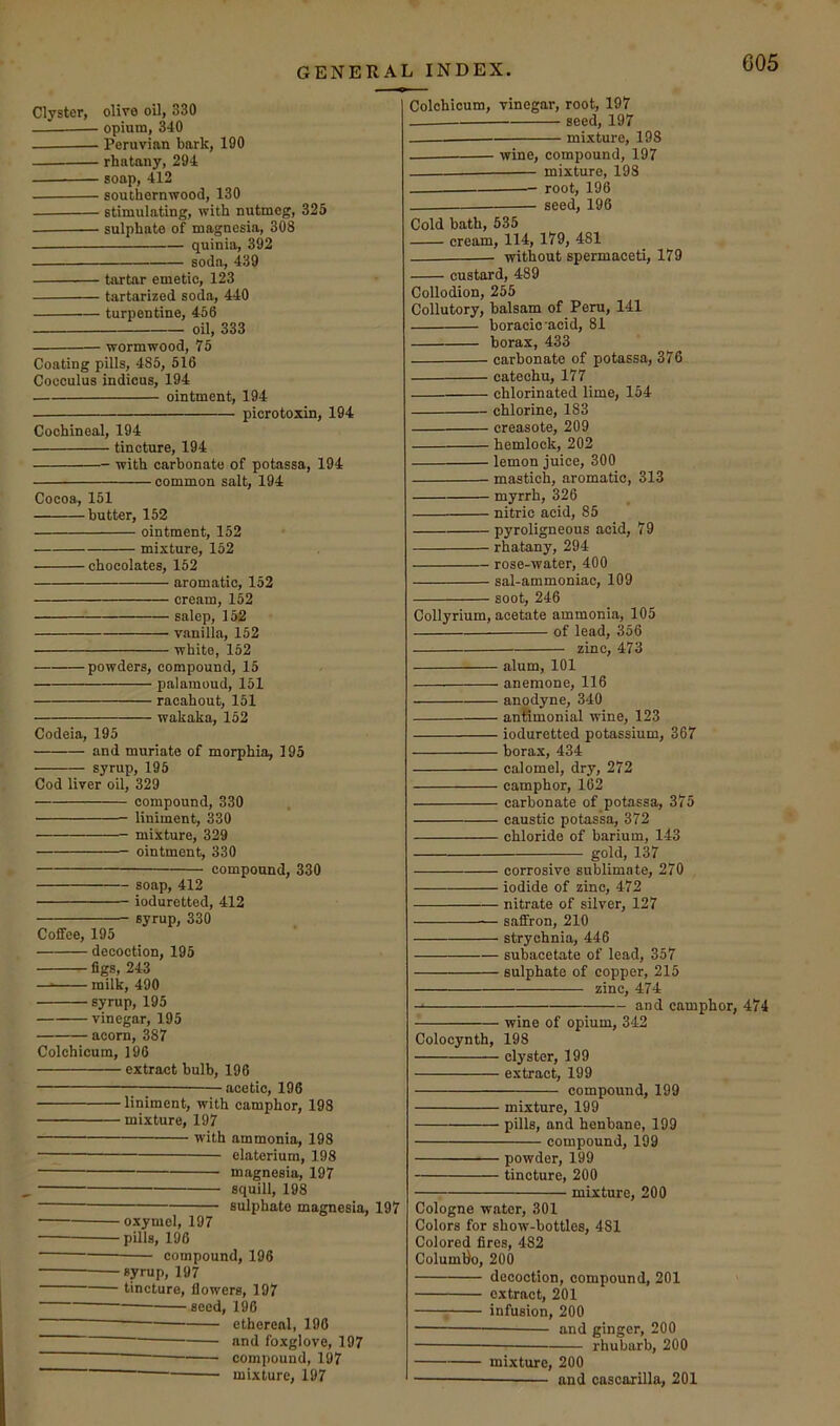 GENERAL INDEX. Clyster, olive oil, 330 opium, 340 Peruvian bark, 190 rhatany, 294 soap, 412 southernwood, 130 stimulating, with nutmeg, 325 sulphate of magnesia, 308 quinia, 392 soda, 439 • tartar emetic, 123 • tartarized soda, 440 ■ turpentine, 456 oil, 333 wormwood, 75 Coating pills, 485, 516 Cocculus indieus, 194 ointment, 194 picrotoxin, 194 Cochineal, 194 tincture, 194 with carbonate of potassa, 194 common salt, 194 Cocoa, 151 butter, 162 ointment, 152 mixture, 152 chocolates, 152 aromatic, 152 cream, 152 salep, 152 vanilla, 152 white, 162 powders, compound, 15 palamoud, 151 racahout, 151 wakaka, 152 Codeia, 195 and muriate of morphia, 195 syrup, 196 Cod liver oil, 329 compound, 330 liniment, 330 mixture, 329 ointment, 330 compound, 330 soap, 412 ioduretted, 412 syrup, 330 Coffee, 195 decoction, 195 figs, 243 — milk, 490 syrup, 195 vinegar, 195 acorn, 387 Colchicum, 196 extract bulb, 196 —acetic, 196 liniment, with camphor, 198 mixture, 197 with ammonia, 198 elaterium, 198 magnesia, 197 squill, 198 sulphate magnesia, 197 oxymcl, 197 pills, 196 compound, 196 syrup, 197 tincture, flowers, 197 seed, 196 ethereal, 196 — and foxglove, 197 compound, 197 mixture, 197 Colchicum, vinegar, root, 197 seed, 197 mixture, 198 — wine, compound, 197 mixture, 198 root, 196 seed, 196 Cold bath, 535 cream, 114, 179, 481 without spermaceti, 179 custard, 489 Collodion, 255 Collutory, balsam of Peru, 141 boracic acid, 81 borax, 433 carbonate of potassa, 376 catechu, 177 chlorinated lime, 154 chlorine, 183 creasote, 209 hemlock, 202 lemon juice, 300 mastich, aromatic, 313 myrrh, 326 nitric acid, 85 pyroligneous acid, 79 rhatany, 294 rose-water, 400 sal-ammoniac, 109 soot, 246 Collyrium, acetate ammonia, 105 of lead, 356 zinc, 473 alum, 101 anemone, 116 anodyne, 340 antimonial wine, 123 ioduretted potassium, 367 borax, 434 calomel, dry, 272 camphor, 162 carbonate of potassa, 375 caustic potassa, 372 chloride of barium, 143 gold, 137 corrosive sublimate, 270 iodide of zinc, 472 nitrate of silver, 127 — saffron, 210 strychnia, 446 subaeetate of lead, 357 sulphate of copper, 215 zinc, 474 and camphor, 474 wine of opium, 342 Colocynth, 198 clyster, 199 extract, 199 compound, 199 mixture, 199 pills, and henbane, 199 compound, 199 powder, 199 tincture, 200 mixture, 200 Cologne water, 301 Colors for show-bottles, 481 Colored fires, 482 Columtio, 200 decoction, compound, 201 extract, 201 ; infusion, 200 and ginger, 200 rhubarb, 200 mixture, 200 and cascnrilla, 201