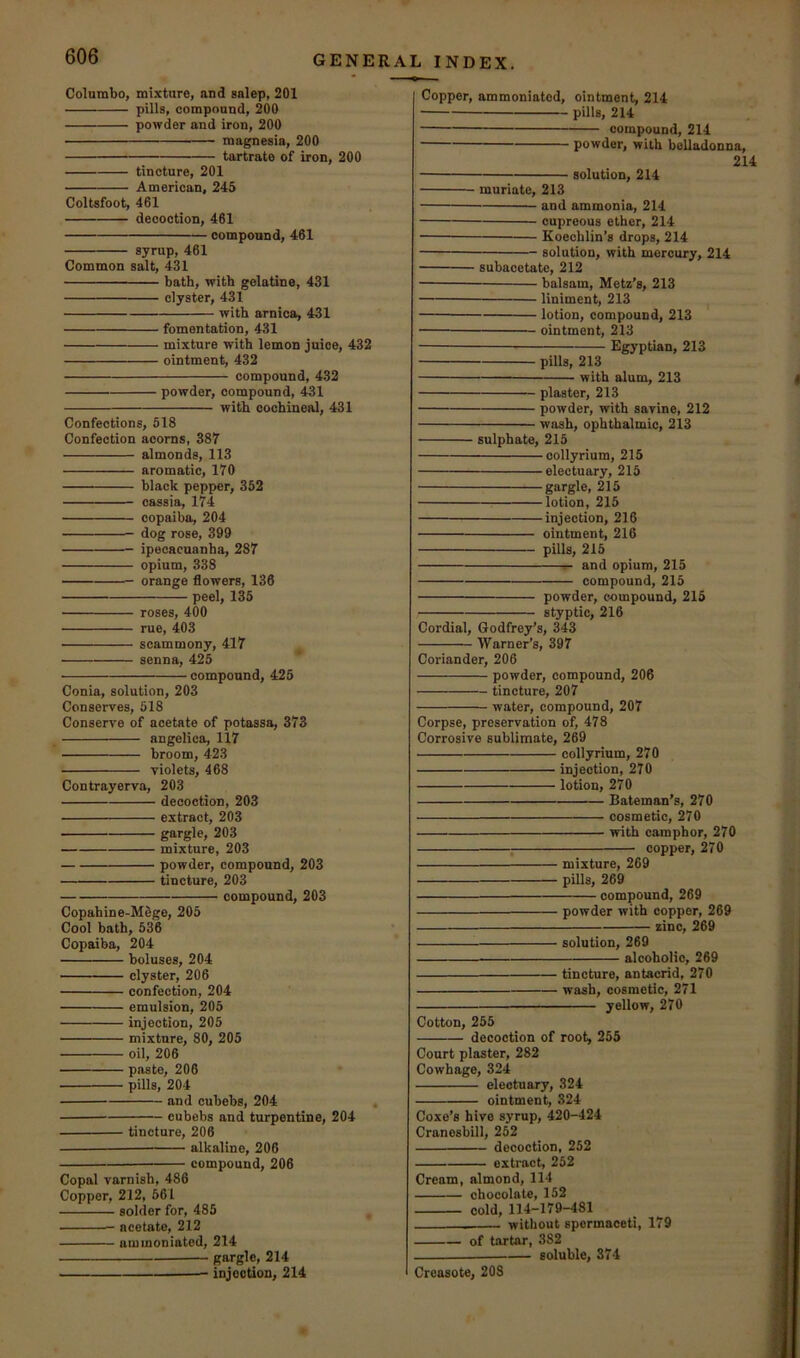 Coinmbo, mixture, and salep, 201 pills, compound, 200 powder and iron, 200 magnesia, 200 tartrate of iron, 200 tincture, 201 American, 245 Coltsfoot, 461 decoction, 461 compound, 461 syrup, 461 Common salt, 431 bath, with gelatine, 431 clyster, 431 with arnica, 431 fomentation, 431 mixture with lemon juice, 432 ointment, 432 compound, 4.32 powder, compound, 431 with cochineal, 431 Confections, 618 Confection acorns, 387 almonds, 113 aromatic, 170 black pepper, 352 cassia, 174 copaiba, 204 dog rose, 399 ipecacuanha, 287 opium, 338 orange flowers, 136 peel, 135 roses, 400 rue, 403 scammony, 417 ^ senna, 425 compound, 425 Conia, solution, 203 Conserves, 518 Conserve of acetate of potassa, 373 angelica, 117 broom, 423 violets, 468 Contrayerva, 203 decoction, 203 extract, 203 gargle, 203 mixture, 203 powder, compound, 203 tincture, 203 compound, 203 Copahine-M6ge, 205 Cool bath, 536 Copaiba, 204 boluses, 204 clyster, 206 confection, 204 emulsion, 205 injection, 205 mixture, 80, 205 oil, 206 paste, 206 pills, 204 and cubebs, 204 cubebs and turpentine, 204 tincture, 206 alkaline, 206 compound, 206 Copal varnish, 486 Copper, 212, 661 solder for, 485 acetate, 212 ammoniatod, 214 gargle, 214 injection, 214 Copper, ammoniatod, ointment, 214 pillsj 214 compound, 214 powder, with belladonna, 214 solution, 214 muriate, 213 and ammonia, 214 cupreous ether, 214 • Koecblin’s drops, 214 solution, with mercury, 214 subacetate, 212 balsam, Metz’s, 213 liniment, 213 lotion, compound, 213 ointment, 213 Egyptian, 213 pills, 213 with alum, 213 plaster, 213 powder, with savine, 212 wash, ophthalmic, 213 sulphate, 215 collyrium, 215 electuary, 215 gargle, 215 lotion, 215 injection, 216 ointment, 216 pills, 215 r- and opium, 215 compound, 215 powder, e«mpound, 215 styptic, 216 Cordial, Godfrey’s, 343 Warner’s, 397 Coriander, 206 powder, compound, 206 tincture, 207 water, compound, 207 Corpse, preservation of, 478 Corrosive sublimate, 269 collyrium, 270 injection, 270 lotion, 270 Bateman’s, 270 cosmetic, 270 with camphor, 270 copper, 270 mixture, 269 pills, 269 compound, 269 powder with copper, 269 zinc, 269 solution, 269 alcoholic, 269 tincture, antacrid, 270 wash, cosmetic, 271 yellow, 270 Cotton, 255 decoction of root, 255 Court plaster, 282 Cowhage, 324 electuary, 324 ointment, 324 Coxe’s hive syrup, 420-424 Cranesbill, 252 decoction, 252 extract, 252 Cream, almond, 114 chocolate, 152 cold, 114-179-481 — without spermaceti, 179 of tiirtar, 382 — soluble, 374 Creasote, 208