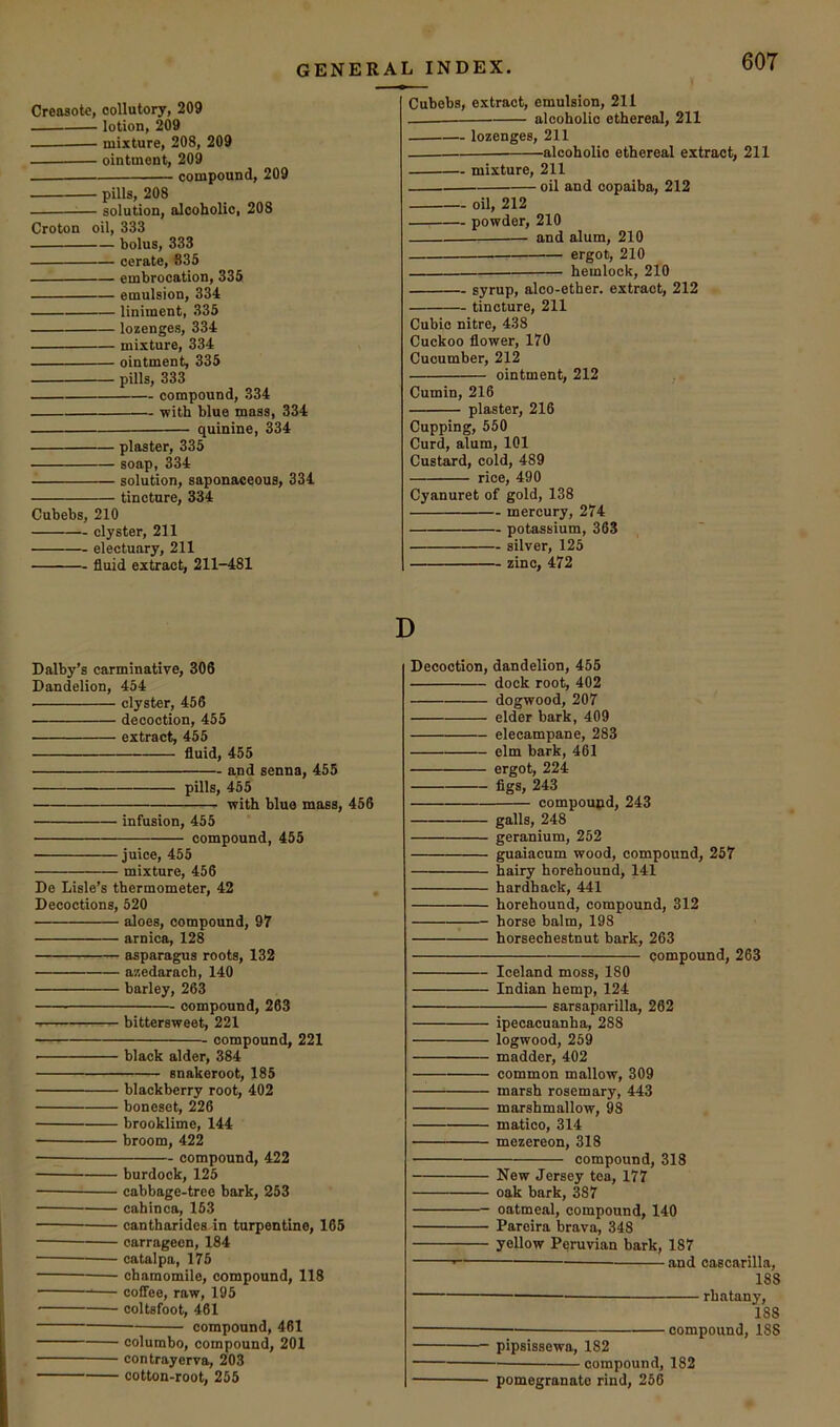 Creosote, oollutory, 209 lotion, 209 mixture, 208, 209 ointment, 209 compound, 209 pills, 208 solution, alcoholic, 208 Croton oil, 333 bolus, 333 cerate, 635 embrocation, 335 emulsion, 334 liniment, 335 lozenges, 334 mixture, 334 ointment, 335 pills, 333 compound, 334 with blue mass, 334 quinine, 334 plaster, 335 soap, 334 solution, saponaceous, 334 tincture, 334 Cubebs, 210 clyster, 211 electuary, 211 fluid extract, 211-481 Cubebs, extract, emulsion, 211 alcoholic ethereal, 211 lozenges, 211 alcoholic ethereal extract, 211 mixture, 211 oil and copaiba, 212 oil, 212 powder, 210 and alum, 210 ergot, 210 hemlock, 210 syrup, alco-ether. extract, 212 tincture, 211 Cubic nitre, 438 Cuckoo flower, 170 Cucumber, 212 ointment, 212 Cumin, 216 plaster, 216 Cupping, 550 Curd, alum, 101 Custard, cold, 489 rice, 490 Cyanuret of gold, 138 mercury, 274 potassium, 363 silver, 125 zinc, 472 D Dalby’s carminative, 306 Dandelion, 454 clyster, 456 decoction, 455 extract, 455 fluid, 455 and senna, 455 pills, 455 with blue mass, 456 infusion, 455 compound, 455 juice, 455 mixture, 456 De Lisle’s thermometer, 42 Decoctions, 520 aloes, compound, 97 arnica, 128 asparagus roots, 132 azedarach, 140 barley, 263 compound, 263 bittersweet, 221 compound, 221 black alder, 384 snakeroot, 185 blackberry root, 402 boneset, 226 brooklime, 144 broom, 422 compound, 422 burdock, 125 cabbage-tree bark, 253 cahinca, 153 cantharidea.in turpentine, 165 carrageen, 184 catalpa, 175 chamomile, compound, 118 — coffee, raw, 195 coltsfoot, 461 compound, 461 columbo, compound, 201 contrayerva, 203 cotton-root, 255 Decoction, dandelion, 455 dock root, 402 dogwood, 207 elder bark, 409 elecampane, 283 elm bark, 461 ergot, 224 figs, 243 compound, 243 galls, 248 geranium, 252 guaiacum wood, compound, 257 hairy horehound, 141 hardback, 441 horehound, compound, 312 horse balm, 198 horsechestnut bark, 263 compound, 263 Iceland moss, 180 Indian hemp, 124 sarsaparilla, 262 ipecacuanha, 288 logwood, 259 madder, 402 common mallow, 309 marsh rosemary, 443 marshmallow, 98 matico, 314 mezereon, 318 compound, 318 New Jersey tea, 177 oak bark, 387 oatmeal, compound, 140 Pareira brava, 348 yellow Peruvian bark, 187 — and cascarilla, 188 rhatany, 188 compound, 188 pipsissewa, 182 compound, 182 pomegranate rind, 266