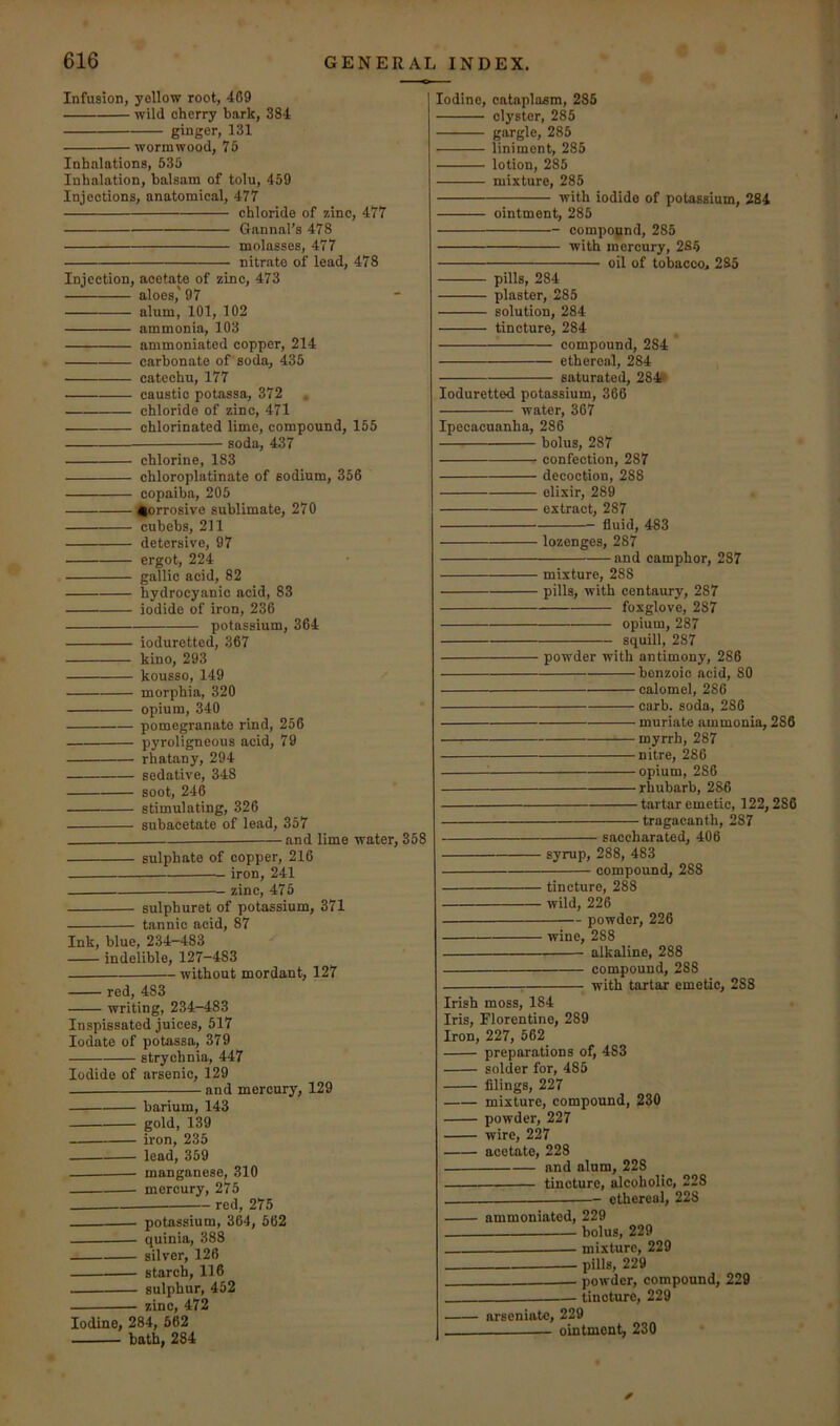 Infusion, yellow root, 469 wild cherry bark, 384 ginger, 131 wormwood, 75 Inhalations, 535 Inhalation, balsam of tolu, 459 Injections, anatomical, 477 chloride of zinc, 477 Gannal’s 478 molasses, 477 nitrate of lead, 478 Injection, acetate of zinc, 473 aloes,' 97 alum, 101, 102 ammonia, 103 ammoniated copper, 214 carbonate of soda, 435 catechu, 177 caustic potassa, 372 , chloride of zinc, 471 chlorinated lime, compound, 155 soda, 437 chlorine, 183 chloroplatinate of sodium, 356 copaiba, 205 Corrosive sublimate, 270 eubebs, 211 detersive, 97 ergot, 224 gallic acid, 82 hydrocyanic acid, 83 iodide of iron, 236 potassium, 364 ioduretted, 367 kino, 293 kousso, 149 morphia, 320 opium, 340 pomegranate rind, 256 pyroligneous acid, 79 rhatany, 294 sedative, 348 soot, 246 stimulating, 326 subacetate of lead, 357 and lime water, 358 sulphate of copper, 216 iron, 241 zinc, 475 sulphuret of potassium, 371 tannic acid, 87 Ink, blue, 234-483 indelible, 127-483 without mordant, 127 red, 483 writing, 234-483 Inspissated juices, 517 lodate of potassa, 379 strychnia, 447 Iodide of arsenic, 129 and mercury, 129 barium, 143 gold, 139 iron, 235 lead, 359 manganese, 310 mercury, 275 red, 275 potassium, 364, 562 quinia, 388 silver, 126 starch, 116 sulphur, 452 zinc, 472 Iodine, 284, 562 bath, 284 Iodine, cataplasm, 285 clyster, 285 gargle, 285 liniment, 285 lotion, 285 mixture, 285 with iodide of potassium, 284 ointment, 285 compound, 285 with mercury, 2S5 oil of tobacco, 285 pills, 284 plaster, 285 solution, 284 tincture, 284 compound, 284 ethereal, 284 saturated, 284# Ioduretted potassium, 366 water, 367 Ipecacuanha, 286 bolus, 287 confection, 287 decoction, 288 elixir, 289 extract, 287 fluid, 483 lozenges, 287 and camphor, 287 mixture, 288 pills, with centaury, 287 foxglove, 287 opium, 287 squill, 287 powder with antimony, 286 benzoic acid, 80 calomel, 286 carb. soda, 286 muriate ammonia, 286 myrrh, 287 nitre, 286 opium, 286 rhubarb, 286 tartar emetic, 122,286 tragacanth, 287 saceharated, 406 syrup, 288, 483 compound, 288 tincture, 288 wild, 226 powder, 226 wine, 288 alkaline, 288 compound, 288 : with tartar emetic, 288 Irish moss, 184 Iris, Florentine, 289 Iron, 227, 562 preparations of, 483 solder for, 485 filings, 227 mixture, compound, 230 powder, 227 wire, 227 acetate, 228 and alum, 228 tincture, alcoholic, 228 ethereal, 228 ammoniated, 229 bolus, 229 -— mixture, 229 pills, 229 powder, compound, 229 ——— tincture, 229 arseniatc, 229 ointment, 230