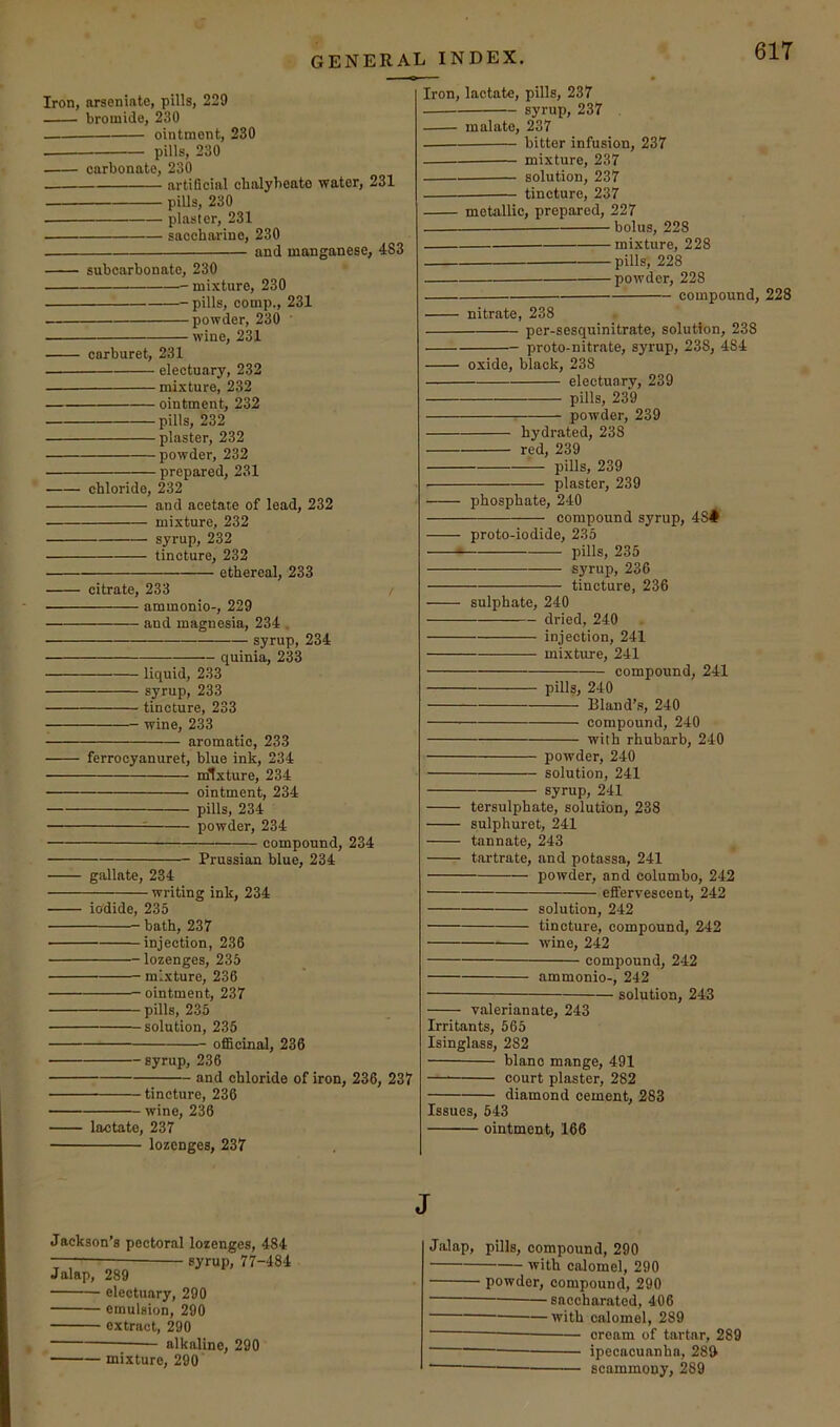 Iron, arseninto, pills, 229 bromide, 230 ointment, 230 pills, 230 carbonate, 230 artiScial chalybeate water, 231 pills, 230 plaster, 231 saccharine, 230 and manganese, 483 subcarbonate, 230 mixture, 230 pills, comp., 231 powder, 230 ’ wine, 231 carburet, 231 electuary, 232 mixture, 232 ointment, 232 pills, 232 plaster, 232 powder, 232 prepared, 231 chloride, 232 and acetate of lead, 232 mixture, 232 syrup, 232 tincture, 232 ethereal, 233 citrate, 233 / ammonio-, 229 and magnesia, 234 . syrup, 234 quinia, 233 liquid, 233 syrup, 233 tincture, 233 wine, 233 aromatic, 233 ferrocyanuret, blue ink, 234 mixture, 234 ointment, 234 pills, 234 = powder, 234 compound, 234 Prussian blue, 234 gallate, 234 writing ink, 234 iodide, 235 bath, 237 injection, 236 lozenges, 235 mixture, 236 ointment, 237 pills, 235 solution, 235 officinal, 236 syrup, 236 and chloride of iron, 236, 237 tincture, 236 wine, 236 lactate, 237 lozenges, 237 Iron, lactate, pills, 237 syrup, 237 malate, 237 bitter infusion, 237 mixture, 237 solution, 237 tincture, 237 metallic, prepared, 227 — bolus, 228 mixture, 228 pills, 228 powder, 228 compound, 228 nitrate, 238 per-sesquinitrate, solution, 238 proto-nitrate, syrup, 238, 484 oxide, black, 238 electuary, 239 pills, 239 : powder, 239 hydrated, 238 red, 239 — pills, 239 plaster, 239 phosphate, 240 compound syrup, 48# proto-iodide, 235 pills, 235 syrup, 236 tincture, 236 sulphate, 240 dried, 240 injection, 241 mixture, 241 compound, 241 pills, 240 Bland’s, 240 compound, 240 with rhubarb, 240 powder, 240 solution, 241 syrup, 241 tersulphate, solution, 238 sulphuret, 241 tan n ate, 243 tartrate, and potassa, 241 powder, and columbo, 242 effervescent, 242 solution, 242 tincture, compound, 242 wine, 242 compound, 242 ammonio-, 242 solution, 243 valerianate, 243 Irritants, 565 Isinglass, 282 blano mange, 491 —^ court plaster, 282 diamond cement, 283 Issues, 643 ointment, 166 J Jackson’s pectoral lozenges, 484 syrup, 77-484 Jalap, 289 electuary, 290 emulsion, 290 extract, 290 —; alkaline, 290 mixture, 290 Jalap, pills, compound, 290 with calomel, 290 powder, compound, 290 saccharated, 406 with calomel, 289 cream of tartar, 289 ipecacuanha, 282 — scammony, 289