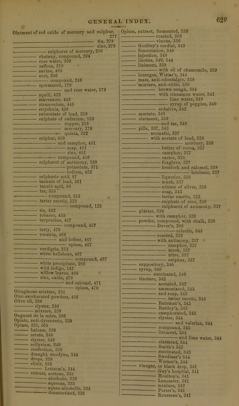 Ointment of red oxide of mercury and sulphur, 277 tin, 278 zinc, 278 sulphurot of mercury, 280 rhatany, compound, 294 rose water, 399 saffron, 210 savine, 405 soot, 246 compound, 246 spermaceti, 179 and rose water, 179 squill, 422 stavesacre, 443 stramonium, 445 strychnia, 4^46 subacetate of lead, 358 sulphate of cadmium, 153 copper, 216 mercury, 279 quinia, 392 sulphur, 450 and camphor, 451 soap, 451 zinc, 451 compound, 450 sulphuret of antimony, 120 potassium, 371 sodium, 432 sulphuric acid, 87 tannate of lead, 361 tannic acid, 88 tar, 355 ’ compound, 355 tartar emetic, 123 compound, 123 tin, 442 tobacco, 453 turpentine, 457 compound, 457 tutty, 470 ■ veratria, 466 and iodine, 467 opium, 467 verdigris, 213 white hellebore, 467 compound, 467 white precipitate, 268 wild indigo, 142 willow leaves, 408 zinc, oxide, 470 and calomel, 471 opium, 470 Oleaginous mixture, 331 Oleo-saccharated powders, 406 Olive oil, 330 elyster, 330 ■ mixture, 330 Onguent de la m6re, 360 Opiate, anti-dysenteric, 339 Opium, 335, 565 balsam, 339 cerate, 340 clyster, 340 collyriura, 340 confection, 338 draught, anodyne, 344 drops, 339 elixir, 336 Lettsom’s, 344 extract, acetous, 335 alcoholic, 336 aqueous, 335 ■ aquoo-alcoholic, 335 denarcotized, 330 Opium, extract, fermented, 336 roasted, 336 vinous, 336 Godfrey’s cordial, 343 fomentation, 340 injection, 340 linctus, 340, 344 liniment, 339 with oil of chamomile, 339 lozenges, Wistar’s, 345 mass, anti-odontalgic, 338 mixture, anti-otitic, 339 '■ brown cough, 344 with cinnamon water, 341 lime water, 340 syrup of poppies, 340 sedative, 342 muriate, 341 ointment, 339 and tar, 340 pills, 337, 343 aromatic, 337 with acetate of lead, 338 mercury, 338 butter of cocoa, 337 camphor, 337 castor, 338 foxglove, 337 hemlock and calomel, 338 henbane, 337 liquorice, 338 musk, 337 nitrate of silver, 338 soap, 343 tartar emetic, 122 sulphate of zinc, 338 sulphuret of antimony, 337 plaster, 339 with camphor, 339 powder, compound, with chalk, 336 ; Dover’s, 286 eclectic, 345 roasted, 330 with antimony, 337 camphor, 337 musk, 337 nitre, 337 sulphur, 337 suppository, 340 syrup, 340 succinated, 340 tincture, 342 acetated, 342 ammoniated, 343 and soap, 343 — tartar emetic, 345 Bateman’s, 343 Battley’s, 343 camphorated, 343 — clyster, 344 and valerian, 344 compound, 343 — liniment, 344 and lime water, 344 ointment, 344 Smith’s 343 succinated, 343 — Swediaur’s 344 — Warner’s, 344 vinegar, or black drop, 341 Guy’s hospital, 341 Houlton’s, 341 Lancaster, 341 mixture, 342 — Porter’s, 341 Rousseau’s, 341