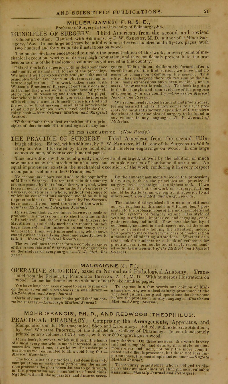 MILLER (JAMES), F. R.S. E., Profesaor of Surgery in the University of Edinburgh, &c. I’RTNCIPLES OF SURGERY. Third American, from the second and revised Edinlnirgh edition. Revised, with Additions, by F. W. Sakgent, M. D., author of “Minor Sur- gery,” &c. In one large and very beautiful' vol'utne, of seven hundred and fifty-two pages, with two hundred and forty exquisite illustrations on wood. The publishers have endeavored to render the present edition of this work, in every point of me- chanical execution, worthy of its very high reputation, and they confidently present it te the pro- fession as one ofthe handsomest volumes as yet issued in this country. This edition is far superior, both in the abundance and quality of its material, to any of the preceding. We hope it will be extensively read, and the sound principles which are herein taught treasured up for future application. The work takes rank with Watson’s Practice of Physic; it certainly does not fall behind that great work in soundness of princi- ple or depth of reasoning and research. No physi- cian who values his reputation, or seeks the interests of his clients, can acquit himself before his God and the world without making himself familiar with the sound and philosophical views developed in the fore- going book.—New Orleans Medical and Surgical Journal. Without doubt the ablest exposition of the prin- ciples of that branch of the healing art in any lan- guage. This opinion, deliberately formed after a careful study of the first edition, we have had no cause to change on examining the second. This edition has undergone thorough revision by the au- thor; many expressions have been moditieil, and a mass of new matter introduced. The book is got up in the finest style, and is an evidence of the progress of typography in our country.—Charleston Medical Journal and Review. We recommend it to both student and practitioner, feeling assured that as it now comes to us, it pre- sents the most satisfactory exposition of the modern doctrines of the principles of surgery to be found in any volume in any language.—N. Y. Journal of Medicine. BY THE SAME AUTHOR. (Now Ready.) THE PRACTICE OF SURGERY. Thinl American from the second Edin- burgh edition. Edited, with Additions, by F. W. Sargent, M. D' , one of the Surgeons to Will’s Hospital, &c Illustrated by three hundred and nineteen engravings on wood. In one large octavo volume, of over seven hundred pages. This new edition will be found greatly improved and enlarged, as well by the addition of much new matter as by the introduction of a large and complete series of handsome illustrations. An equal improvement exists in the mechanical execution of the work, rendering it in every respect a companion volume to the “Principles.” No encomium of ours could add to the popularity of Miller’s Surgery. Its reputation in this country is unsurpassed by that of any other work, and, when taken in connection with the author’^s Principles of Surgery, eonstituies a whole, without reference to which no conscientious surgeon would be willing to practice his art The additions, by Ur. Sargent, have materially enhanced the value of the work.— Southern Medical and Surgical Journal. It is seldom that two volumes have ever made go profound an impression in so short a lime as the “ Principles” and the •“ Practice” of Surgery by Mr. Miller—or so richly merited the reputation they have acquire?!. The author is an eminently sensi- ble, practical, and well-informed man, who knows exactly what he is talking about and exactly how to talk it.—Kentucky Medical Recorder. The two volumes together form a complete expos6 of the present state of Surgery, and they ought to be on the shelves of every surgeon.—N. J. Med. Re- porter. By the almost unanimous voice of the profession, his works, both on the principles and practice of surgery have been assigned the highest rank. If w« were limited to but one work on surgery, that ona should be Miller’s, ns we regard it superior to all others.—St. Louis Med. and Surg. Journal. The author distinguished alike ns a practitioner and writer, has in this arid his “ Principles,” pre- sented to the profession oneof the moat complete and reliable systems of Surgery extant. His style of writing is original, impressive, and engaging, ener- getic, concise, and lucid. Few have the faculty of condensing so much in small space, and at the same time so persistently holding the attention; indeed, he appears to make the very process of condensation a means of eliminating attractions. Whether as a text-book for students or a book of reference for practitioners, it cannot be too strongly recommend- ed—Southern Journal of the Medical and Physical Sciences. MALGAIGNE (J. F.). OPERATIVE SURGERY, based on Normal and Patliological Anatomy. Trans- lated from the French, by Frederick Brittan, A. B., M. D. With numerous illustrations on wood. Ill one handsome octavo volume, of nearly six hundred pages. We have long been accustomed to refer to it as one of the most valuable text-books in our library.— Buffalo Med. and Surg. Journal. Certainly one of the best books published on ope- rative surgery.—Edinburgh Medical Journal. To express in a few words our opinion of Mal- gaigne’s work, we unhesitatingly pronounce it the very best guide in surgical operations that has come before the profession in any language.—Charleston Med. and Surg. Journal. MOHR (FRANCIS), PH. D., AND RED WOO D (TH EO P H I LU S). PRACTICAL PHARMACY. Comprising the Arrangements, Apparatus, and Manipulations of the PharmaceiUical Shop and Laboratory. Edited, with extensive Additions, by Prof. William Pkocter, of ihe Philadelphia College of Pharmacy. In one handsomely printed octavo volume, of o70 pages, with over 500 engruvings on wood. ^ sary thereto. On these matters, this work is very It 18 a book, however, which will be in the hands of almost every one who is much interested in phar- maceutical operations, as we know of no other pub- lication so well caleuluted to fill a void long felt. Medical Examiner. The hook is strictly practical, and describes only manipulations or methods of performing the nunie- pus processes the pharmaceutist has to go through, rti the preparation and ninnufucturo of medicines, together with all the apparatus and fixtures ncces- full and complete, and details, in a style uncom- monly clenr and lucid, not only the more compli- cated and difficult processes, but those not less im- portant ones, the most simple and common.—Buffalo Medical Journal. The country practitioner who is oliliged to dis- pense his own medicines, will find it a most valuable assistant.—Monthly Journal and Retrospect.
