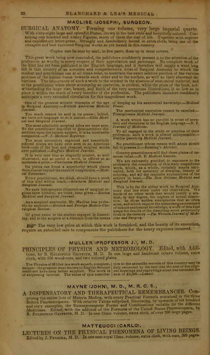 MACLISE (JOSEPH), SURGEON. SURGICAL ANATOMY. Forming one volume, very large imperial quarto. With sixty-eight large and splendid Plates, drawn in the best style and beautifully colored. Con- taining one hundred and ninety Figures, many of them the size of life. Together with copious and explanatory letter-press. Strongly and handsomely bound in extra cloth, being one of the cJieapest and best executed-Surgical works ns yet issued in this country. Copies can be sent by mail, in five parts, done up in stout covers. This great work Ijeing now concluded, the publishers confidently present it to the attention of the profession as worthy in every respect of their approbation and patronage. No complete work of the kind has j'et been published in the English langu^e, and it therefore will supply a want long felt in thi.s country of an accurate and comprehensive Atlas of Surgical Anatomy to which the student and practitioner can at all times refer, to ascertain the exact relative position of the various portions of ine human frame towards each other and to the surface, as well a.s their abnormal de- viations. The importance of such a work to the student in the absence of anatomical material, and to the practitioner when about attempting an operation, is evident, while the price of the book, not- withstanding the large size, beauty, and finish of the very numerous illustrations, is so low as to place it within the reach of every member of the profession. The publishers therefore confidently anticipate a very extended circulation for this magnificent work. One of the greatest artistic triumphs of the age in Surarical Anatomy.—British American Medical Journcil. Too much cannot be said in its praise; indeed, we have not language to do it justice.—Ohio Medi- cal and Surgical Journal. The most admirable surgical atlas we have seen. To the practitioner deprived of demonstrative dis- sections upon the human subject, it is an invaluable companion.—N. J. Medical Reporter. The most accurately engraved and beautifully colored plates we have ever seen in an American book—one of the best and cheapest surgical works ever published.—Buffalo Medical Journal. It is very rare that so elegantly printed, so well illustrated, and so useful n work, is offered at so moderate a-prioe.—Charleston Medical Journal. Its plates can boast a superiority which places them almost beyond the reach of competition.—Medi- cal Examiner. Every practitioner, we think, should have a work of this kind within reach-.—Southern Medical and Surgical Journal. No such lithographic illustrations of surgical re- gions have hitherto, we think, been given.—Boston Medical and Surgical Journal. As a surgical anatomist, Mr. Maclise has proba- bly no superior.—British an<i Foreign Medico-Chi- rurgical Review. Of great value to the student engaged, in dissect- ing, and to the surgeon at a distance from the means of keeping up his anatomical knowledge.—Medieal Times. The mechanical execution cannot be excelled.— Transylvania Medical Journaf. A work which has no parallel in point of accu- racy and cheapness in the English language.—N. Y. Journal of Medicine. To all engaged in the study or practice of their profession, such a work is almost indispensable— Dublin Quarterly Medical Journal, No practitioner whose means will admit should fail to possess it.—Ranking^s Abstract. Country practitioners will find these plates of im- mense value.—N. Y. Medical Gazette. We are extremely gratified to announce to the profession the completion of this truly magnificent work, which, as a whole, certainly stands unri- valled, both for accuracy of drawing, beauty of coloring, and all the requisite e-vplanations of the subject in hand.—The New Orleans Medical and Surgical Journal. This is by far the ablest work on Surgical Ana- tomy that has come under our observation. We know of no other work that would justify a. stu- dent, in any degree, for neglect of actual dissec- tion. In those sudden emergencies that so often arise, and which require the instantaneous command of minute anatomical knowledge, a work of this kind keeps the details of the dissecting-room perpetually fresh in the memory Western Journal of Medi- cine and Surgery. The very low price at which this work is furnished, and the beauty of its execution, require an .extended sale to compensate the publishers for the heavy expenses incurred. MULLER (PROFESSOR J.), M.D. PRINCIPLES OF PHYSICS AND METEOROLOGY. Edited, with Addi- tions, by R. Eglesfeld Griffith, M. D. In one large and handsome octavo volume, extra cloth, with 550 wood-cuts, and two colored plates. The Physics of MOller is a work superb, complete, I tion to the scientific records of this country may be unique: the greatest want known to English Science | duly estimated by the fact that the cost oi theorigi- could not have been better supplied. The work is I nal drawings and engravings alone has exceeded tne of surpassing interest. The value of this contribu- | sum of £2,U00.—Lancet. MAVNE (JOHN), M. D., M. R. C. S., A DISPENSATORY AND THERAPEUTICAL REMEMBRANCER. Com- prising the entire lists of Materia Medica, with every Practical Formula contained in the three British Pharmacopoeias. With relative Tables subjoined, illustmting, by upwards of six himdred and sixty examples, the Extemporaneous Forms and Combinations suitable for the dilterenl Medicines. Edited, with the addition of the Formulae of the United States PharmacoptEia, by R. Eglesfeld Griffith, M. D. In one 12mo. volume, extra cloth, of over 300 large pages. MATTEUCCI (CARLO). LECTURES ON THE PHYSICAL PHENOMENA OF LIVING BEINGS. Edited by J. Pereira, M. D. In one neat royal 12rao. volume, extra cloth, with cuts, 3S8 pages.