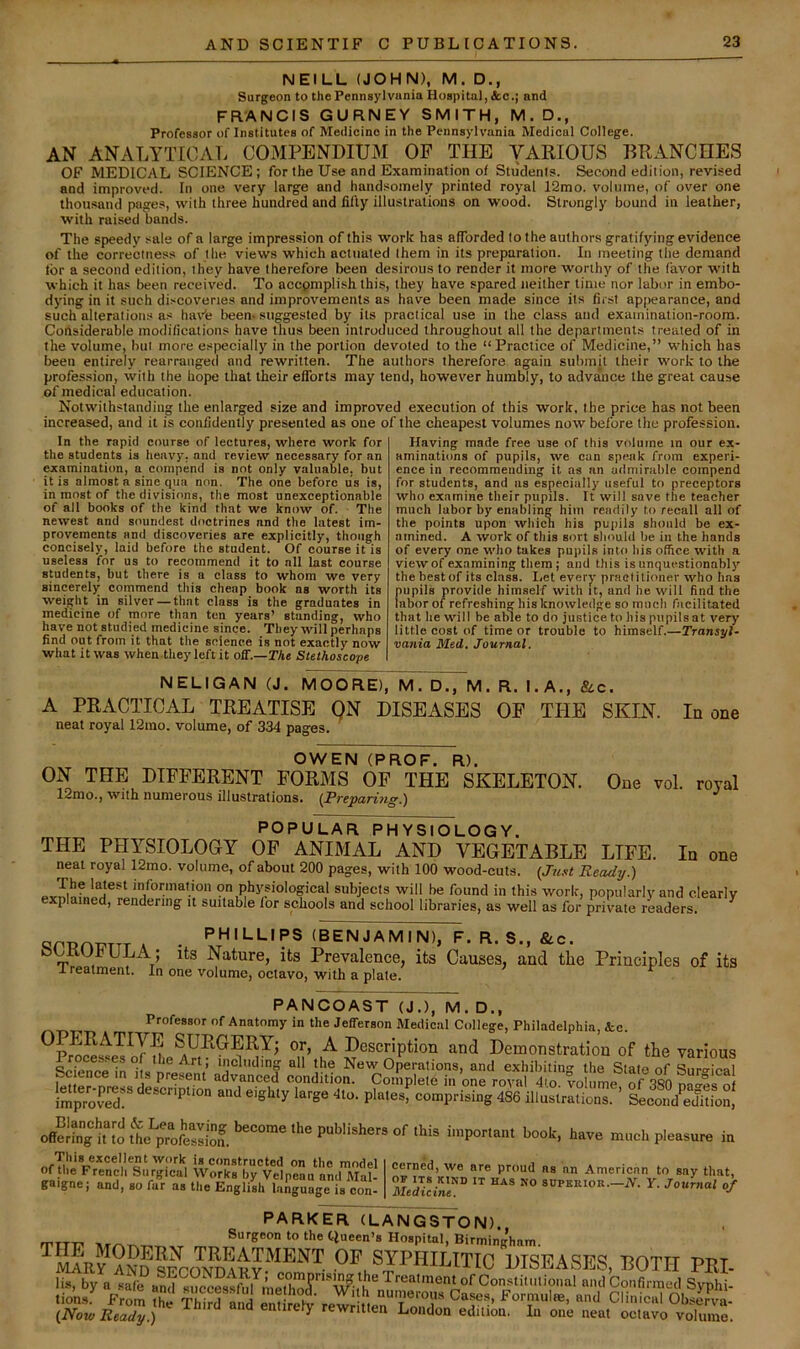NEILL (JOHN), M. D., Surgeon to the Pennsylviinia Hospital, Ac.; and FRANCIS GURNEY SMITH, M.D., Professor of Institutes of Medicine in the Pennsylvania Medical College. AN ANALYTICAL COMPENDIUM OP THE VAKIOUS BRANCHES OF MEDICAL SCIENCE; for the Use and Examination of Students. Second edition, revised and improved. In one very large and handsomely printed royal 12mo. volume, of over one thousand pages, with three hundred and filly illustrations on wood. Strongly bound in leather, with raised bands. The speedy sale of a large impression of thi.s work has afforded to the authors gratifying evidence of the correctness of the views which actuated them in its preparation. In meeting the demand for a second edition, they have therefore been desirous to render it more W'orthy of the favor with which it has been received. To accpmplish this, they have spared neither time nor labor in embo- dying in it such discoveries and improvements as have been made since its first appearance, and such alteratiotis as haYe been, suggested by its practical use in the class and examination-room. Considerable modifications have thus been introduced throughout all the departments treated of in the volume, but more especially in the portion devoted to the “Practice of Medicine,” which has been entirely rearranged and rewritten. The authors therefore again submit their work to the profession, with the hope that their efforts may tend, however humbly, to advance the great cause of medical education. Notwithstanding the enlarged size and improved execution of this work, the price has not been increased, and it is confidently presented as one of the cheapest volumes now before the profession. In the rapid course of lectures, where work for the students is heavy, and review necessary for an examination, a compend is not only valuable, but it is almost a sine qua non. The one before us is, in most of the divisions, the most unexceptionable of all books of the kind that we know of. The newest and soundest doctrines and the latest im- provements and discoveries are explicitly, though concisely, laid before the student. Of course it is useless for us to recommend it to all last course students, but there is a class to whom we very sincerely commend this cheap book ns worth its weight in silver — that class is the graduates in medicine of more than ten years’ standing, who have not studied medicine since. They will perhaps find out from it that the science is not exactly now what it was when theyleftit oS.—The Stethoscope Having made free use of this volume in our ex- aminations of pupils, we can speak from experi- ence in recommending it ns an admirable compend for students, and as especially useful to preceptors who examine their pupils. It will save the teacher much labor by enabling him readily to recall all of the points upon which his pupils should be ex- amined. A work of this sort sliould be in the hands of every one who takes pupils into bis office with a view of examining them; and this is unquestionabl)' the best of its class. I.et every practitioner who has pupils provide himself with it, and he will find the labor of refreshing his knowledge so much facilitated that he will be able to do justice to his pupils at very little cost of time or trouble to himself.—Transyl- vania Med. Journal. NELIGAN (J. MOORE), M. D., M. R. I. A., &c. A PRACTICAL TREATISE QN DISEASES OF THE SKIN. In one neat royal 12mo. volume, of 334 pages. One vol. royal OWEN (PROF. R). ON THE DIFFERENT FORMS OF THE SKELETON. 12nio.] with numerous illustrations. {Prepa>ri7ig,') POPULAR PHYSIOLOGY. THE PHYSIOLOGY OP ANIMAL AND VEGETABLE LIFE. In one neat royal 12mo. volume, of about 200 pages, with 100 wood-cuts. {Just Ready.) mfonnation on physiological subjects will be found in this work, popularly and clearly explained, rendering it suitable lor schools and school libraries, as well as for private readers. ^ A . PHILLIPS (BENJAMIN), F. R. S., Ac. Nature, its Prevalence, its Causes, and tlie Principles of its Ireatment. In one volume, octavo, with a plate. PANCOAST (J.), M. D., Professor of Anatomy in the Jefferson Medical College, Philadelphia, kc. ^Pr^Ss^e^lTuie °ii’ J^scription and Demonstration of the various Jroces.es of the Art, including all the New Operations, and exhibitin'^ the Slate of Snro-lenl Science in its present advanced condition. Co.nplele in one rot 4.o vo uL of 380 na'fs o Im'p'XT ' SeSSLSl offering iraporl.nt boot, have mooh pleasure in This excellent work is constructed on the model 1 o on ino moae Of the French Surgical Works by Velpeau and Mal- gaigne; and, so fur as the English language is con- cerned, we are proud ns an American to say that, OF ITS KIND IT HAS NO SUPKllIOR.—jV. Y. JoUmal of Medicine. •' PARKER (LANGSTON). rrm? Surgeon to the tlueen’s Hospital, Birming’hnm. ’^mar^^nd of SYPHILITIC DISEASES, BOTH PRI- li*. by a sSc?and s?e^?stful nieS and Confirmed Syphi- tio’ns.^ From S Third m d S elv rewr ttenTon t'' 0>^^^erVa- {Now Ready.) entirefy rewritten London edition. In one neat octavo volume.