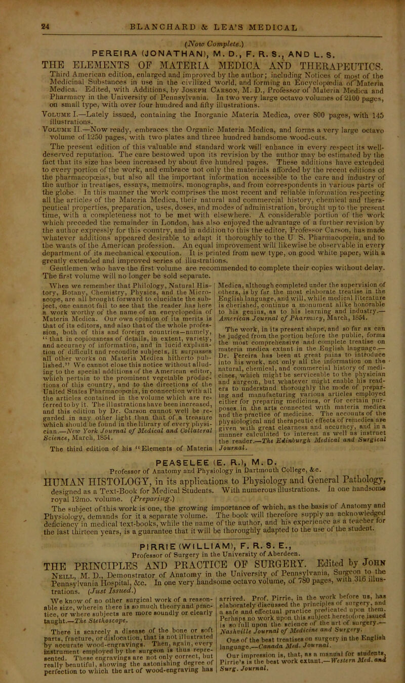 (Now Complete.) PEREIRA (JONATHAN), M. D., F. R. S., AND L. S. THE ELEMENTS OF MATERIA MEDICA AND THERAPEUTICS. Third American edition, enlarged and improved by the author; including Notices of most of the Medicinal Substances in use in the civilized world, and forming an Encyclopaedia oCMateria Medicn. Edited, with Additions, by Joseph Carson, M. D., Professor of Materia Medica and Pharmacy in the University of Pennsylvania. In two very large octavo volumes of‘2100 pages, on small type, with over four hundred and fifty illustrations. Volume I.—Lately issued, containing the Inorganic Materia Medica, over 800 pages, with 145 illustrations. Volume II.—Now ready, embraces the Organic Materia Medica, and forms a very large octavo volume olT250 pages, with two plates and three hundred handsome wood-cuts. The present edition of this valuable and standard work will enhance in every respect its well- deserved reputation. The care bestowed upon its revision by the author may be estimated by the fact that its size has been increased by about five hundred pages. These additions have extended to every portion of the work, and embrace not only the materials afibrded by the recent editions of the pharmacopoeias, but also all the important information accessible to the care and industry of Ute author in treatises, essays, memoirs, monographs, and from correspondents in various parts of tlie globe. In this manner the work comprises the most recent and reliable information respecting all the articles of the Materia Medica, their natural and commercial history, chemical and thera- peutical properties, preparation, uses, doses, and modes of administration, brought up to the present time, with a completeness not to be met with elsewhere. A considerable portion of the work which preceded the remainder in London, has also enjoyed the advantage of a further revision by the author expressly for this country, and in addition to this the editor. Professor Carson, has made W’hatever additions appeared desirable to adapt it thoroughly to the U S. Pharmacopoeia, and to the wants of the American profession. An equal improvement will likewise be observable in every department of its mechanical execution. It is printed from new type, on good white paper, with a greatly extended and improved series of illustrations. Gentlemen who have the first volume are recommended to complete their copies without delay. The first volume will no longer be sold separate. When we remember that Philology, Natural His- tory, Botany, Chemistry, Physics, and the Micro- scope, are all brought forward to elucidate the sub- ject, one cannot fail to see that the reader has here a work worthy of the name of an encyclopedia of Materia Medica. Our own opinion of its merits is that of its editors, and also that of the whole profes- sion, both of this and foreign countries—namely, “ that in copiousness of details, in extent, variety, and accuracy of information, and in lucid explana- tion of difficult and recondite subjects, it surpasses all other works on Materia Medica hitherto pub- lished.” We cannot close this notice without allud- ing to the special additions of the American editor, which pertain to the prominent vegetable produc- tions of this country, and to the directions of the United Slates Pharmacopoeia, in connection with all the articles contained in the volume which are re- ferred toby it. The illustrations have been increased, and this edition by Dr. Carson cannot well be re- garded in any other light than that of a treasure which should be found in the library of every physi- cian.—New York Journal of Medical and Collateral Science, March, 1854. The third edition of his “Elements of Materia Medica, although completed under the supervision of others, is by far the most elaborate treatise in the English language, and will, while medical literature is clierisheu, continue a monument alike honorable to his genius, as to his learning and industry.— American Journal of Pharmacy, March, 1854. The work, in its present shape, and so far as can be judged from the portion before the public, forms the most comprehensive and compjete treatise on materia medica extant in the English language.— Dr. Pereira has been at great pains to introduce into his work, not only all the information on the natural, chemical, and commercial history of rnedi- cines, which might be serviceable to the physician and surgeon, but whatever might enable his read- ers to understand thoroughly the mode of prepar- ing and manufacturing various articles employed either for preparing medicines, or for certain pur- poses in the arts connected with materia medica and the practice of medicine. The accounts of the physiological und therapeutic effects of remedies a»e given with great ciearness and accuracy, and in a manner calcul.ated to interest as well as instruet the reader.—The Edinburgh Medical and Surgical Journal. PEASELEE (E, R..), M. D, I Professor of Anatomy and Physiology in Dartmouth College, tec. HUMAN HISTOLOGY, in its applications to Physiology and General Pathology, designed as a Text-Book for Medical Students. With numerous flluslrations. In one handsom* royal 12mo. volume. (Preparing.) The subject of this work is one, the growing importance of which, as the basis of Anaioniy and Physiology, demands for it a separate volume. The book will therefore supply an acknpwled^d deficiency in medical text-books, while the name of the author, and his experience as a teacher lor the last thirteen years, is a guarantee that it will be thoroughly adapted to the use ol the student. PIRRIE (WILLIAM), F. R. S. E., Professor of Surgery in the University of Aberdeen. THE PRINCIPLES AND PRACTICE OP SURGERY. Edited by John Neill, M. D., Demonstrator of Anatomy in the University of Pennsyl^vanin, ’“.'If Pennsylvania Hospital, &c. In one very handsome octavo volume, of /SO pages, witn dio iiius- nrrived. Prof. Pirrie, in the work before us, has elaborately discussed the principles of surpery,ond a safe and elTcctual practice pre<licated upon them. Perhaps no work upon this subject heretofore issued is so full upon the science of the url of surgery.— Nashville Journal of Medicine and Surgery. One of the best treiitises on surgery in the English language.—Canada Med. Journal. Our impression is, that, as a manual for students, Pirrie’s is the best work extant,—Western Med. and Surg. Journal. trations. (Just Issued.) We know of no other surgical work of a reason- able size, wlierein there is so much theory and prac- tice, or where subjects are more soundly or clearly taught.—2'he Stethoscope, There is scarcely' a disease of the bone or soft parts, fracture, or dislocation, that is not illustrated by accurate wood-engravings. Then, again, every instrument employed hy tlie surgeon is thus repre- sented. These engravings are not only/ correct, hut really beautiful, snowing the astonishing degree of perfection to which the art of wood-engrnving has