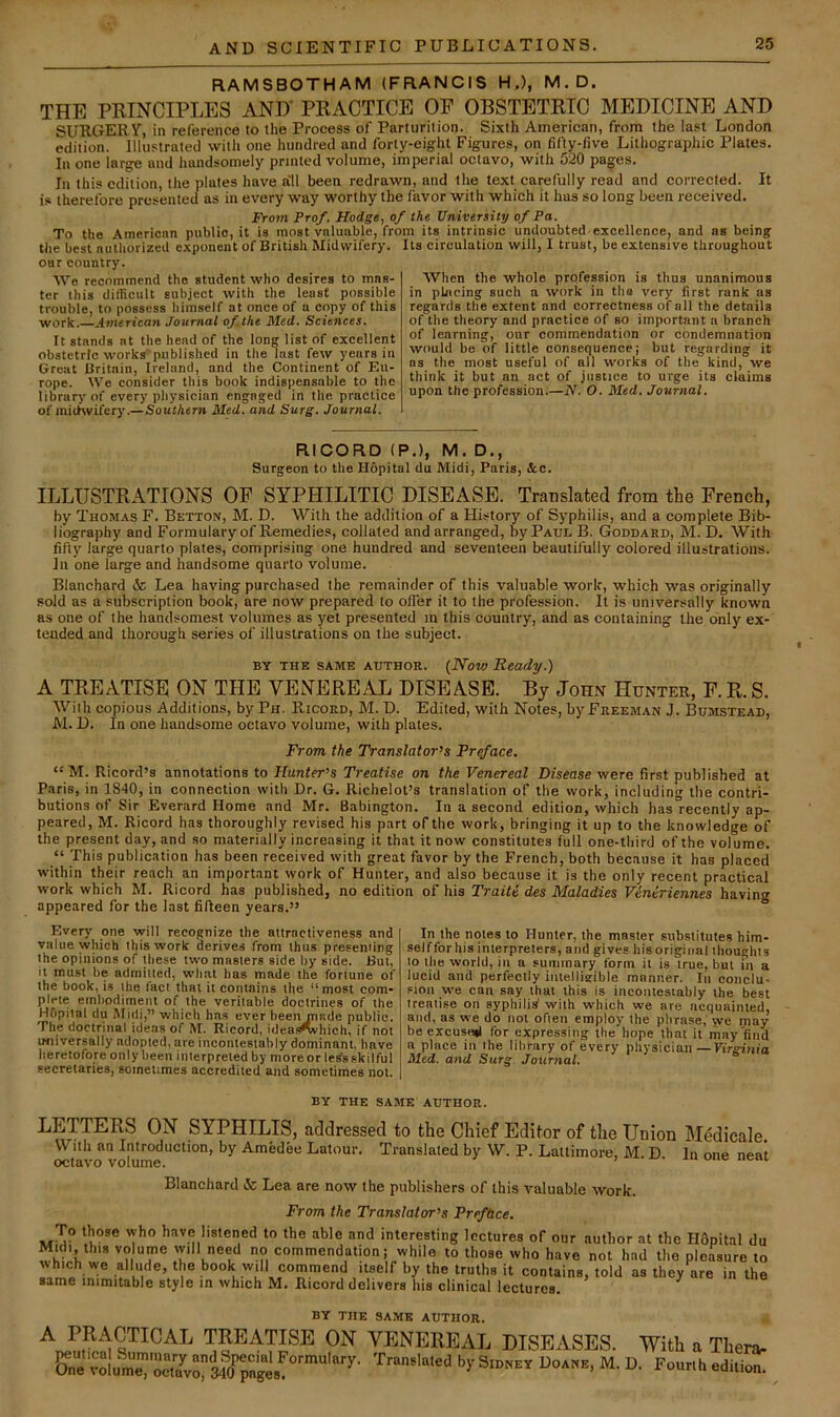 RAMSBOTHAM (FRANCIS H.), M.D. THE PRINCIPLES AND* PRACTICE OP OBSTETRIC MEDICINE AND SURGERY, in reference to the Process of Parturition. Sixth American, from the last London edition. Illustrated with one hundred and forty-eight Figures, on fifty-five Lithographic Plates. In one large and handsomely printed volume, imperial octavo, with 520 pages. In this edition, the plates have a'll been redrawn, and the text carefully read and corrected. It is therefore presented as in every way worthy the favor with which it has so long been received. From Prof. Hodge, of the University of Fa. To the American public, it is most valuable, from its intrinsic undoubted-excellence, and as being the best authorized e.xponent of Britisli Midwifery. Its circulation will, I trust, be extensive throughout our country. We recommend the student who desires to mas- ter this difficult subject with the least possible trouble, to possess himself at once of a copy of this work.—American .Tournal of the Med. Sciences. It stands at the head of the long list of excellent obstetric works published in the last few years in Great Britain, Ireland, and the Continent of Eu- rope. We consider this book indispensable to the library of every physician engaged in the practice of michvifery.—Southern Med. and Surg. Journal. When the whole profession is thus unanimous in placing such a work in the very first rank as regards the extent and correctness of all the details of the theory and practice of so important a branch of learning, our commendation or condemnation would be of little consequence; but regarding it ns the most useful of all works of the kind, we think it but an act of justice to urge its claims upon the profession.—N. O. Med. Journal. RICORD (P.), M. D., Surgeon to the Hopital da Midi, Paris, &c. ILLUSTRATIONS OF SYPHILITIC DISEASE. Translated from the French, by Thomas F. Betton, M. D. With the addition of a History of Syphilis, and a complete Bib- liography and Formulary of Remedies, collated and arranged, by Paul B. Goddard, M. D. With fifty large quarto plates, comprising one hundred and seventeen beautifully colored illustrations. In one large and handsome quarto volume. Blanchard & Lea having purchased the remainder of this valuable work, which was originally sold as a subscription book, are now prepared to oiler it to the profession. It is universally known as one of the handsomest volumes as yet presented m this country, and as containing the only ex- tended and thorough series of illustrations on the subject. BY THE same author. {Now Heady.) A TREATISE ON THE VENEREAL DISEASE. By John Hunter, F. R. S. With copious Additions, by Ph. Ricord, M. D. Edited, with Notes, by Freeman J. Bumstead, M. D. In one handsome octavo volume, with plates. From the Translator's Preface. “ M. Ricord’s annotations to Hunter’s Treatise on the Venereal Disease were first published at Paris, in 1840, in connection with Dr. G. Richelot’s translation of the work, including the contri- butions of Sir Everard Home and Mr. Babington. In a second edition, which has°recently ap- peared, M. Ricord has thoroughly revised his part of the work, bringing it up to the knowledge of the present day, and so materially increasing it that it now constitutes full one-third of the volume. “ This publication has been received with great favor by the French, both because it has placed within their reach an important work of Hunter, and also because it is the only recent practical work which M. Ricord has published, no edition of his Traiti des Maladies Viniriennes having appeared for the last fifteen years.” Every one will recognize the attractiveness and value which this work derives from thus presenting the opinions of these two masters side by side. But, it must be admitted, what has made the fortune of the book, is the fact that it contains the “most com- plete embodiment of the veritable doctrines of the Hfipital du Midi,” which has ever been made public. The doctrinal ideas of M. Ricord, idea.s^hich, if not ufiiversally adopted, are incontesiahly dominant, have heretofore only been interpreted by more or lerfs skilful secretaries, sometimes accredited and sometimes not. In the notes to Hunter, the master substitutes him- self for his interpreters, and gives his original thoughts to the world, in a summary form it is true, but in a lucid and perfectly intelligible manner. In conclu- sion we can say that this is incontestably the best treatise on syphilid with which we are acquainted, and, ns we do not often employ the phrase,'we may be excusmi for expressing the hope that it may find a place in the library of every physician —Virginia Med. and Surg Journal. BY THE SAME AUTHOR. LETTERS ON SYPHILIS, addressed to the Chief Editor of the Union Medieale With an Introduction, by Amedee Latour. Translated by W. P. Laltimore, M D In one neat octavo volume. i o.ic ucai Blanchard & Lea are now the publishers of this valuable work. From the Translator’s Preface. To those who have listened to the able and interesting lectures of our author at the Hfipital du Midi this VO ume commendation; while to those who have not had the pleasure to M commend Itself by the truths it contains, told as they are in the same inimitable style in which M. Ricord delivers his clinical lectures. BY TJIE SAME AUTHOR. A PR.WTICAL TREATISE ON VENEREAL DISEASES. TVitli a Ttera-