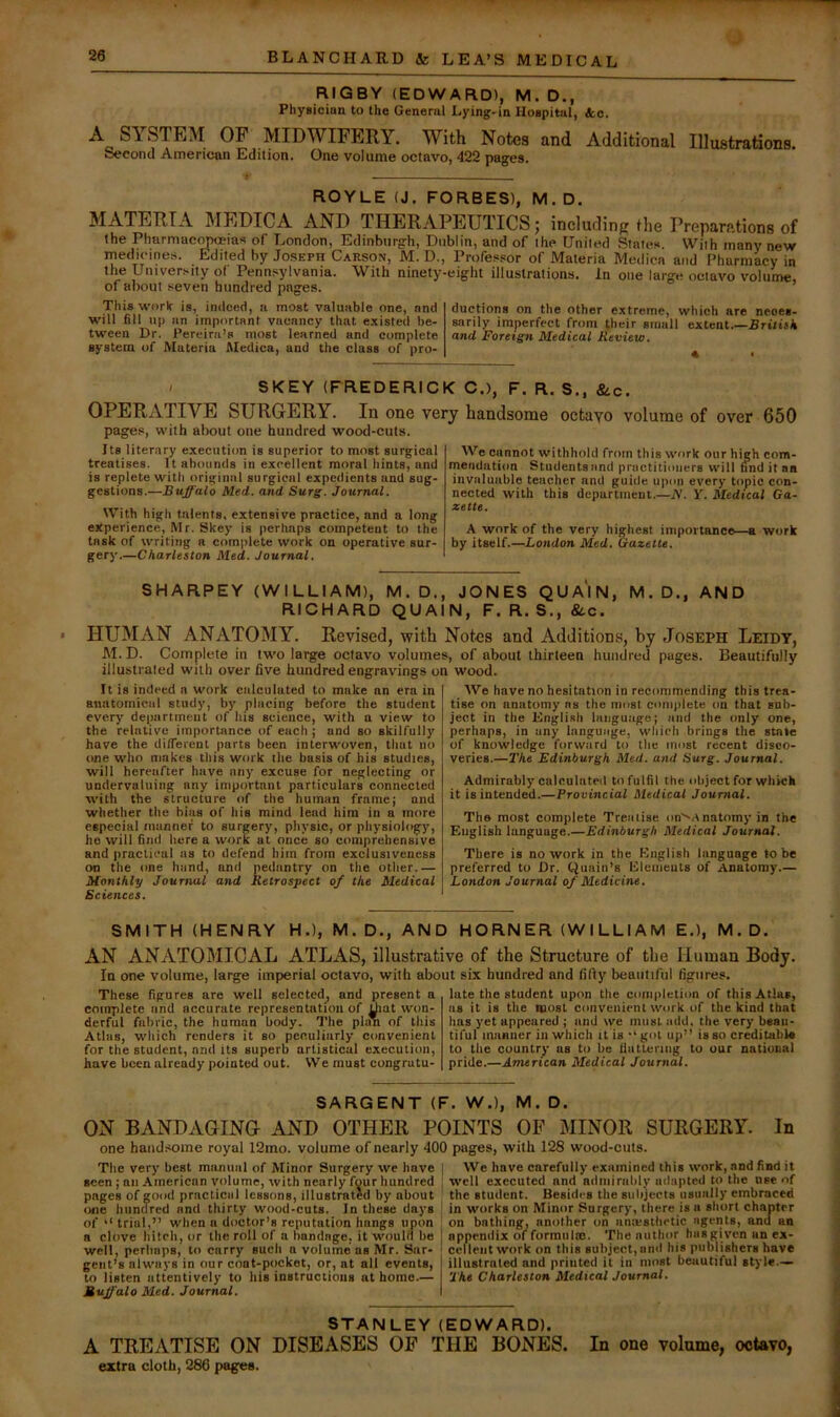 RIGBY (EDWARD), M. D., Physician to the General Lying-in Hospital, &c. A SYSTEM OF MIDWIFERY. With Notes and Additional IllustrationB. Second American Edition. One volume octavo, 422 pages. ROYLE (J. FORBES), M. D. MATERIA MEDICA AND THERAPEUTICS; includinp the Preparations of the Pharmacopoeias of London, Edinburgh, Dublin, and of the United States. With many new medicines. Edited by Joseph Carson, M. D., Professor of Materia Medica and I’harmacy in the University of Pennsylvania. With ninety-eight illustrations. In one large octavo volume, of about seven hundred pages. Thisworit is, indeed, a most valuable one, and will fill up an important vacancy that e.xisted be- tween Dr. Pereira’s most learned and complete system of Materia Medica, and the class of pro- ductions on the other extreme, which are neces- sarily imperfect from their small extent British and Foreign Medical Review. « I SKEY (FREDERICK C.), F. R. S., &-C. OPERATIVE SURGERY. In one very handsome octayo volume of over 650 pages, with about one hundred wood-cuts. Its literary execution is superior to most surgical treatises. It abounds in excellent moral hints, and is replete with original surgical expedients and sug- gestions.—Buffalo Med. and Surg. Journal. With high talents, extensive practice, and a long experience, Mr. Skey is perhaps competent to the task of writing a complete work on operative sur- gery.—Charleston Med. Journal. We cannot withhold from this work our high com- mendation Students and practitioners will find it aa invaluable teacher and guide upon every topic con- nected with this department.—N. Y. Medical Ga- zette. A work of the very highest importance—a work by itself.—London Med. Gazelle. SHARPEY (WILLIAM), M. D., JONES QUAIN, M. D., AND RICHARD QUAIN, F. R. S., &.c. HUMviN ANATOMY. Revised, with Notes and Additions, by Joseph Leidy, M. D. Complete in two large octavo volumes, of about thirteen hundred pages. Beautifully illustrated with over five hundred engravings on wood. It is indeed a work calculated to make an era in anatomical study, by placing before the student every department of his science, with a view to the relative importance of each ; and so skilfully have the different parts been interwoven, that no one who makes this work the basis of his studies, will hereafter have any excuse for neglecting or undervaluing any important particulars connected with the structure of the human frame; and whether the bias of his mind lead him in a more especial munnef to surgery, physic, or physiology, ho will find here a work at once so comprehensive and practical as to defend him from exclusiveness on the one hand, and pedantry on the other.— Monlhly Journal and Retrospect of the Medical Sciences. AVe have no hesitation in recommending this trea- tise on anatomy ns the must complete on that snb- ject in the Engli.sli language; and the only one, perhaps, in any language, which brings the state of knowledge forward to the most recent disco- veries.—I'he Edinburgh Med. and Surg. Journal. Admirably calculated to fulfil the object for whicli it is intended.—Provincial Medical Journal. The most complete Treatise on'^Anatomy in the English language.—Edinburgh Medical Journal. There is no work in the English language to be preferred to Dr. Quain’s Elements of Anatomy.— London Journal of Medicine. SMITH (HENRY H.), M.D., AND H O RN ER (W I L LI A M E.), M.D. AN ANATOMICAL ATLAS, illustrative of the Structure of the Human Body. In one volume, large imperial octavo, with about six hundred and fifty beautiful figures. These figures are well selected, and present a complete and accurate representation of Uiat won- derful fabric, the human body. The plan of this Atlas, which renders it so peculiarly convenient for the student, and its superb artistical execution, have been already pointed out. VVe must congratu- late the student upon the completion of this Atlas, as it is the most convenient work of the kind that has yet appeared ; and we must add. the very beau- tiful manner in which it is '‘got up” is so creditable to the country as to be fiattenug to our national pride.—American Medical Journal. SARGENT (F. W.), M. D. ON BANDAGING AND OTHER POINTS OF MINOR SURGERY. In one handsome royal 12mo. volume of nearly 400 pages, with 128 wood-cuts. The very best manual of Minor Surgery we have seen ; an American volume, with nearly four hundred pages of good practical lessons, illustrated by about one hundred and thirty wood-cuts. In these days of trial,” when a doctor’s reputation hangs upon a clove hitch, or the roll of a bandage, it woulii be well, perhaps, to carry such a volume’ as Mr. Sar- gent’s always in our coot-pocket, or, at all events, to listen attentively to his instructions at home.— Buffalo Med. Journal. We have carefully examined this work, and find it well executed and adniirahly adapted to the use of the student. Besides the sulijects usually embraced in works on Minor Surgery, there is a short chapter on bathing, another on anmsthctic agents, and an appendix of formulas. The nuthor hasgiven an ex- cellent work on this subject, and his publishers have illustrated and printed it in most beautiful style— The Charleston Medical Journal. STANLEY (EDWARD). A TREATISE ON DISEASES OF THE BONES. In one volume, octavo, extra cloth, 286 pages.