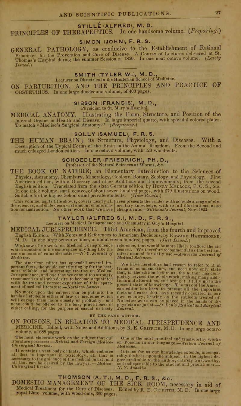 STILLE (ALFRED), M.D. PRINCIPLES OF THERAPEUTICS, la one handsome volume. {Preparivg.') SIMON (JOHN), F. R. S. GENERAL PATHOLOGY, as conducive to the Establishment of Rational Principles Cor tlie Prevention and Cure of Disease. A Course of Lectures delivered at St. Thomas’s Hospital during the summer Session of 1850. In one neat octavo volume. {Lately Issue(L) SMITH (TYLER W.), M. D., Lecturer on Obstetrics in the Hunterian School of Medicine. ON PARTURITION, AND THE PRINCIPLES AND PRACTICE OF OBSTETRICS. In one large duodecimo volume, of 400 pages. 1 SIBSON (FRANCIS), M.D., Physician to St. Mary’s Hospital. MEDICAL ANATOMY. Illustrating the Form, Structure, and Position of the lulernal Organs in Health and Disease. In large imperial quarto, with splendid colored plates. To match “Maclise’s Surgical Anatomy.” {Preparing.) SOLLY (SAMUEL), F. R. S. THE HUMAN BRAIN; its Structure, Physiology, and Diseases. With a Description of the Typical Forms of the Brain in the Animal Kingdom. From the Second and much enlarged London edition. In one octavo volume, with 120 wood-cuts. SCHOEDLER (FRIEDRICH), PH.D., Professor of the Natural Sciences at AVorms, &c. THE BOOK OF NATURE; an Elementary Introduction to the Sciences of Physics, Astronomy, Chemistry, Mineralogy, Geology, Botany, Zoology, and Physiology. First American edition, with a Glossary and other Additions and Improvements; from the .second English edition. Translated from the sixth German edition, by Henry Mkdlock, F. C. S., &c. In one thick volume, small octavo, of about seven hundred pages, with 079 illustrations on wood. Suitable for the higher Schools and private students. (Now Ready.) This volume, as its title shows, covers nenrly'all the sciences, and embodies a vast amount of informa- tion for instruction. No other work that we have seen presents the reader with so wide a range of ele- mentary knowledge, with so full illustrations, at so cheap a rate.—Silliman's Journal^ Nov. 1853. TAYLOR (ALFRED S.), M. D., F. R. S., Lecturer on Medical Jurisprudence and Chemistry in Guy’s Hospital. MEDICAL JURISPRUDENCE. Third American, from the fourth and improved English Edition. WithNotes and References to American Decisions, by Edward Hartshorne, M. D. In one large octavo volume, of about seven hundred pages. (Just Issued.) AVe.know of no work on Medical Jurisprudence which contains in the same space anything like the same amount of valuable matter.—iV. Y. Journal of Medicine. The American editor has appended several im- portant facts, the whole constituting by far the best, most reliable, and interesting treatise on Medical Jurisprudence, and one that we cannot too strongly recommend to all who desire to become acquainted with the true and correct exposition of this depart- ment of medical literature.—Northern Lancet. No work upon the subject can be put into the hands of students either of law or medicine which will engage them more closely or profitably; and none coulcl be offered to the busy practitioner of either calling, for the purpose of casual or hasty reference, that would be more likely toafford the aid desired. We therefore recommend ft as the best and safest manual for daily use.—American Journal of Medical Sciences. AVe have heretofore had reason to refer to it in terms of comrneudation, and need now only state that, in the edition before us, the author has com- pletely revised the rvhole work, making many addi- tions and alterations, and brought it fully up to the present state of knowledge. The task of the A meri- can editor has been to present all the important facts and cases that have recently occurred in our own country, bearing on the subjects treated of. No belter work can be placed in the hands of the physician or jurist.—,S<.Louts Medical a»i(i Surgical Journal. BY THE SAME AUTHOR. ON POISONS, IN RELATION TO MEDICAL JURISPRUDENCE AND MEDICINE. Edited, with Notes and Additions, by R. E. Griffith, M. D. In one large octavo volume, of 688 pages. ° The most elaborate work on the subject that ouf literature possesses.—British and Foreign Medico- Chirurgical Review. It contains a vast body of facts, which embrace all that is important in toxicology, all that is necessary to the guidance of the medical jurist, and all that can be desired by the lawyer. — Medico- Chirurgical Review. One of the most practical and trustworthy works on Poisons in our hiiiguage.—Western Journal of Medicine. It is, so far as our knowledge extends, incompa- rably the best upon the subject; in the highest de- gree creditable to the author, entirely trustworthy, and indispensable to the student and practitioner.— N. Y. Annalist THOMSON (A. T.), M. D., F. R. S., &c. DOMESne MANAGEMENT OF THE SICK ROOM, necessary in aid of Medical Treatment for the Cure of Diseases. Edited by R. E. Griffith, M. D. In one large royal 12mo. volume, with wood-cuts, 300 pages. °