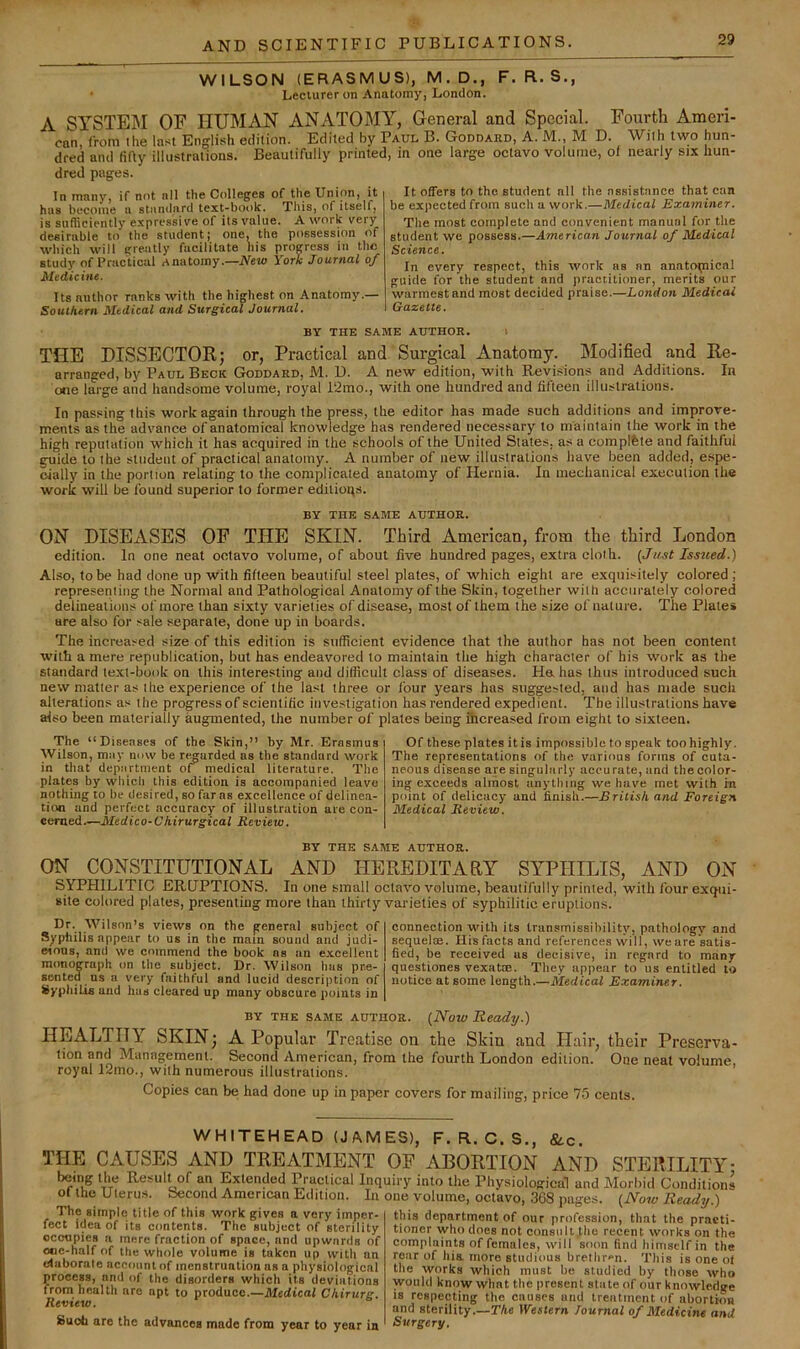 WILSON (ERASMUS), M.D., F. R. S., Lecturer on Anatomy, London. A SYSTEM OF HUMAN ANATOMY, General and Special. Fourth Ameri- can, from the last English edition. Edited by Paul B. Goddard, A. M., M D. With two hun- dred and (itty illustrations. Beautifully printed, in one large octavo volume, of nearly stx hun- dred pages. In many, if not nil the Colleges of the Union, U hu8 become a stnnihirtl text-book. This, of itself, is sufficiently expressive of its value. A work very desirable to the student; one, the possession of which will greatly facilitate liis progress in the study of Practical Anatomy.—New York Journal of Medicine. Its author ranks with the highest on Anatomy.— Sotuhem Medical and Surgical Journal. It offers to the student all the assistance that can be expected from such a work.—Medical Examiner. The most complete and convenient manual for the student we possess.—American Journal of Medical Science. In every respect, this work as an anatomical guide for the student and practitioner, merits our warmest and most decided praise.—London Medical Gazette. BY THE SAME AUTHOR. l THE DISSECTOR; or, Practical and Surgical Anatomy. Modified and Re- arranged, by Paul Beck Goddard, M. U. A new edition, with Revisions and Additions. In one large and handsome volume, royal 12mo., with one hundred and fifteen illustrations. In passing this work again through the press, the editor has made such additions and improve- ments as the advance of anatomical knowledge has rendered necessary to maintain the work in the high reputation which it has acquired in the schools of the United States, as a compifete and faithful guide to the student of practical anatomy. A number of new illustrations have been added, espe- oially in the portion relating to the complicated anatomy of Hernia. In mechanical execution the work will be found superior to former editioqs. BY the same author. ON DISEASES OF THE SKIN. Third American, from the third London edition. In one neat octavo volume, of about five hundred pages, extra cloth. (Just Issued.) Also, to be had done up with fifteen beautiful steel plates, of which eight are exquisitely colored ; representing the Normal and Pathological Anatomy of the Skin, together with accurately colored delineations of more than sixty varieties of disease, most of them the size of nature. The Plate* are also for sale separate, done up in boards. The increased size of this edition is sufficient evidence that the author has not been content with a mere republication, but has endeavored to maintain the high character of his work as the standard text-book on this interesting and difficult class of diseases. Ha has thus introduced such new matter as the experience of the last three or four years has suggested, and has made such alterations as the progress of scientific investigation has rendered expedient. The illustrations have also been materially augmented, the number of plates being ihcreased from eight to sixteen. The “Diseases of the Skin,” by Mr. Erasmus Wilson, may now be rt^arded as the standard work in that department oi medical literature. The plates by which this edition is accompanied leave nothing to be desired, so far as excellence of delinea- tion and perfect accuracy of illustration are con- cerned.—Jt/edico-cyiiVurgical Review. Of these plates it is impossible to speak too highly. The representations of the various forms of cuta- neous disease are singularly accurate, and the color- ing exceeds almost anything we have met with m point of delicacy and finish.—British and Foreign Medical Review. BY THE SAME AUTHOR. ON CONSTITUTIONAL AND HEREDITARY SYPHILIS, AND ON SYPHILITIC ERUPTIONS. In one small octavo volume, beautifully printed, with four exqui- »ite colored plates, presenthig more than thirty varieties of syphilitic eruptions. Dr. Wilson’s views on the general subject of Syphilis appear to us in the mam sound and judi- eious, and we commend the book as an excellent monograph on the subject. Dr. Wilson has pre- sented us a very faithful and lucid description of iiyphilis and has cleared up many obscure points in connection with its transmissibility, pathology and sequelae. His facts and references will, weare satis- fied, be received us decisive, in regard to many questiones vexattB. They appear to us entitled to notice at some, length.—Medical Examiner. BY THE SAME AUTHOR. (NoW Ready.) HEALTHY SKIN; A Popular Treatise on the Skin and Hair, their Preserva- tion and Management. Second American, from the fourth London edition. One neat volume, royal 12mo., with numerous illustrations. Copies can be had done up in paper covers for mailing, price 75 cents. WHITEHEAD (JAMES), F. R. C. S., &.c. THE CAUSES AND TREATMENT OF ABORTION AND STERILITY being the Result of an Extended Practical Inquiry into the Physiological and Morbid Condition! ol the Uleru.s. becond American Edition. In one volume, octavo, 368 pages. (Now Ready.) this department of our profession, that the praeti tioner who does not consiilt.the recent works on th< complaints of females, will soon find himself in tin roar of hia more studious brethr<‘n. This is one oi the works which must be studied by those wht The simple title of this work gives a very imper- fect idea of its contents. The subject of sterility occupies a mere fraction of space, and upwards of ooc-half of the whole volume is taken up with an duborate account of menstruation as a physiological process, and of the disorders which its deviations from health are apt to produce.—Medical Chirurg. Review. Suob are the advances made from year to year in 111 •v.iitii I.IUO. ..u o.uuicu uy uuise wn would know wlmt the present sliite of our knowledg IS respecting the causes and treatment of abortioi and sterility.—The lYesiern Toumal of Medicine an< Surgery.