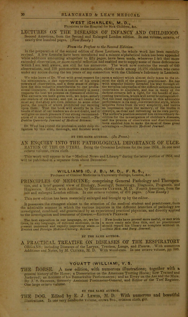 WEST (CHARLES), M. D., Physician to the Hospital for Sick Children, &o. LECTUKES ON THE DISEASES OP INFANCY AND CHILDHOOD. Second American, from the Second and Enlarged London edition. In one volume, octavo, of nearly five hundred pages. {Note Ready.) From the Preface to the Second Edition. In the preparation of the second edition of these Lectures, the whole work has been carefully revised. A few fonnulre have been introduced and a minute alphabetical index has been appended while additions amounting altogether to fifty pages, have been made, wherever I felt that more extended observation, or more careful reflection had enabled me to supply some of those deficiencies which I am well aware, are still far too numerous. The work now contains the result of 040 observations, and 199 post-mortem examinations, chiefly made among 16,276 children who came under my notice during the ten years of my connection with the Children’s Infirmary in Lambeth. We take leave of Dr. West with great respect for his attainments, a due appreciation of his acute powers of observation, and a deep sense of obliga- tion for this valuable contribution to our profes- sional literature. His book is undoubtedly in many respects the best we possess on diseases of children. The extracts we have given will, we hope, satisfy our readers of its value; and yet in all candor we must say thatrfhey are even inferior to some other parts, the length of which prohibited our entering upon them. That the book will shortly be in the hands of most of our readers we do not doubt, and it will give us much pleasure if our strong recommend- ation of it may contribute towards the result.—The Dublin Quarterly Journal of Medical Science. Dr. West has placed the profession under deep ob- ligation by this able, thorough, and finished work upon a subject which almost daily taxes to the ut- most the skill of the general practitioner. He has with singular felicity threaded his way through all the tortuous labyrinths of the difficult subject he has undertaken to elucidate, and has in many of the darkest corners left a light, for the benefit of suc- ceeding trayellers, which will never be extinguished. Not the least captivating feature in this admirable performance is its easy, conversational style, which acquires force from its very simplicity, and leaves an impression upon the memory, of the truths it conveys, as clear and refreshing as its own purity. The author’s position secured him extraordinary fa- cilities for the investigation of children’s diseases, and his powers of observation and discrimination have enabled him to make the most of these great advantages.—Nashville Medical Journal. BY THE SAME AUTHOR. {Ill Press.) AN ENQUTKY INTO THE PATHOLOGICAL IMPOKTANCE OF ULCE- RATION OF THE OS UTERI. Being the Croonian Lectures for the year 1854. In one neat octavo v'olutne, extra cloth. This work will appear in the “ Medical News and Library” during the latter portion of 1854, and will be published in a separate form about December. WILLIAMS (C. J. B.), M. D., F. R. S., Professor of Clinical Medicine in University College, London, Ac.' PEINCIPLES OF MEDICINE; comprising General Pathology and Therapeu- tics, and a bi ief general view of Etiology, Nosology, Semeiology, Diagnosis, Prognosis, and Hygienics. Edited, with Additions, by Meredith Cuymer, M. D. Fourth American, from the last and enlarged London edition. In one octavo volume, of 476 pages. (Now Ready.) This new edition has been materially enlarged and brought up by the editor. It possesses the strongest claims to the attention of the medical student and practitioner, from the admirable manner in which the various inquiries in the difl'ereiit branches of pathology are investigated, combined, and generalized by an experienced practical physician, and directly applied to the investigation and treatment of disease.—Editor’s Preface. The best exposition in our language, or, we be- I Few books have proved more useful, or met with lieve, in any language, of rational medicine, in its 1 a more ready sale than this, and no practitioner present improved and' rapidly improving state.— I should regard his library as complete without it. British and Foreign Medico-Chirurg. Review. \ —Ohio Med. and Surg. Journal. BY THE SAME AUTHOR. A PRACTICAL TREATISE ON DISEASES OF THE RESPIRATORY ORGANS; including Diseases of the Larynx, Trachea, Lungs, and Pleurae. With numerous Additions and Notes, by M. Clymer, M. D. With wood-cuts. In one octavo volume, pp. 60S. YOUATT (WILLIAM), V. S. THE ftORSE. A new edition, with numerous illustrations; together with a general hi.story of the Horse; a Dissertation on the American Trotting Horse; how Trained and .fockeyed ; an Account of his Remarkable Performances; and an Essay on the As.s and the Mule. By J. S. Skinner, formerly Assistant Postmaster-General, and Editor of the 1 urf Register. One large octavo volume. BY THE SAME AUTHOR. THE DOG. Edited by E. J. Lewis, M. D. With numerous and beautiful illustrations. In one very handsome volume, crown Svo., crimson cloth, gilt.