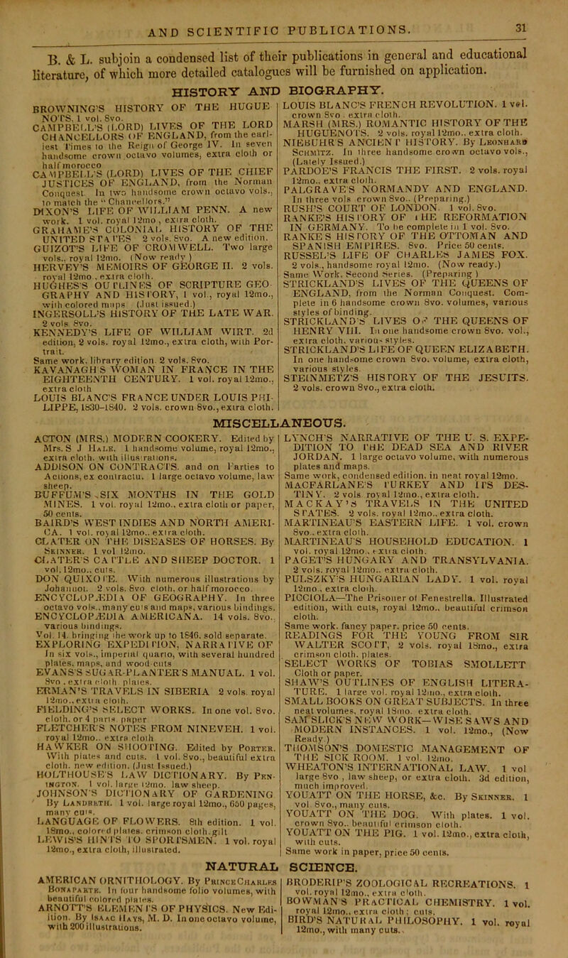 B. & L. subjoin a condensed list of their publications in general and educational literature, of which more detailed catalogues will be furnished on application. HISTORY AND BIOGRAPHY. BROWNING’S HISTORY OF THE JIUGUE ca'mpbei.i?’s^i°6rd) lives of the lord CHANCIiLLORS OF ENGLAND, from the earl- iest rimes 10 the Reign of George IV. In seven huml.somc crown octavo volumes, extra cloth or CAMI’BfT.ES (LORD) LIVES OF THE CHIEF JUSTICES OF ENGLAND, from the Norman Conque.st. In two humlsoine crown octavo vols., to match the “ Chancellors.” DIXO.N’S LIFE OF AVILLIAIW PENN. A new work. 1 vol. royal tamo , extra cloth. GRaHAME’.S COLONIAL HISTORY OF THE UNITED SFAI'ES 2 vols. 8vo. A new edition. GUIZOT’S LIFE OF CRO.VIWELL. Two large vols.. royal 12mo. (Now readv ) HERVEY’S MEMOIRS OF GEORGE II. 2 vols. royal 12mo , extra cloth. HUGHES’S OUl’l.lNES OF SCRIPTURE GEO GRAPHY AND HISI'ORY, 1 vol., royal 12mo., with colored nitips (.Inst issued.) INGF.RSOLL’S HISTORY OF THE LATE WAR. 2 vols 8vo. KENNEDY’S LIFE OF WILIJAM WIRT. 2d edition, 2 vols. royal 12mo., extra cloth, with Por- trait. Same work, library edition. 2 vols. 8vo. KAVANAGH S AVOMAN IN FRANCE IN THE EIGHTEENTH CENTURY. 1 vol. royal 12mo., extra cloth LOUIS BLANC’S FRANCE UNDER LOUIS PHI- LIPPE, 1830-1840. 2 vols. crown 8vo., extra cloth. LOUIS BLANC’S FRENCH REVOLUTION. 1 vel. crown Svo . extra cloth. MARSH (MRS.) ROMANTIC HISTORY OF THE HUGUENO'l'S. 2 vols. royal 12mo.. extra cloth. NIEBUHRS ANCIKNl’ HISTORY. By Leonharb ScHMlTZ. In three handsome crown octavo vols., (Lately Issued.) PARDOE’S FRANCIS THE FIRST. 2 vols. royal 12mo.. extra cloth. PALGRAVES NORMANDY AND ENGLAND. In three vols crown 8vo.. (Preparing.) RUSH’S COURT OF LONDON. 1 vol.8vo. RANKE’S HISI’ORY OF i HE REFORMATION IN GERMANY. To l>e complete in 1 vol. Svo. RANKES HISTORY OF THE OTTOMAN AND SPANISH EMPIRES. Svo. Price 50 cents. RUSSEL’S LIFE OF CHARLES JAMES FOX. 2 vols., handsome royal l2mo. (Now ready.) Same Work. Second .Scries. (Preparing) STRICKLAND’S LIVES OF THE yUEENS OF ENGLAND, from the Norman Conquest. Com- plete in 6 handsome crown Svo. volumes, vanous styles of binding. STRICKLAND’S LIVES OF THE QUEENS OF HENRY VIII. lit otie hatidsoine crown Svo. vol., extra cloth, variou- styles. STRICKLAND’S LIFE OF QUEEN ELIZABETH. In one hand.iorne crown Svo. volume, extra cloth, various styles. STEINMETZ'S HISTORY OF THE JESUITS. 2 vols. crown Svo., extra cloth. MISCELLANEOUS. ACTON (MRS.) MODERN COOKERY. Edited by- Mrs. S J Hale. 1 handsome volume, royal 12mo., extra cloth, with illus raiions. ADDISON ON CONTRACTS, and on Parties to Actions,ex contractu. 1 large octavo volume, law sheep. B'UFFUM'S .SIX MONTHS IN THE GOLD .MINES. 1 vol. royal l2mo., extra cloth or paper, 50 cents. , BAIRD’S WEST IN DIES AND NbRTH AMERI- CA. 1 vol. roy al 12mo.. extra cloth. Cr.ATER ON THE DISEASES OF HORSES. By Skinnek. 1 vol l2ino. CLATER’S CATTeE aND SHEEP DOCTOR. 1 vol. I2mo., cuts. DON QUIXOTE. With numerous illustrations by Johaiiiioi. 2 vols. Svo cloth, or half morocco. ENCYCLOPAEDIA OF GEOGRAPHY. In three octavo vols.. many cuts and maps, various hiiidiligs. ENCYCLOPAEDIA AMERICANA. 14 vols. Svo., various Inndmg.s. Vol. 14. briiigiiig the work up to 164G. sold separate. EXPLORING EXPEDITION, NARRATIVE OF In six vols., imperial quarto, with several hundred plates, maps, and wood cuts EVANS’S SUG .AR-PLaN TER’S MANUAL. 1 vol. .Svo . extra cloth plates. ERMAN’S TRAVELS IN SIBERIA 2 vols. royal 12nio..cxiiu cloth. FIELDING’S SELECT WORKS. In one vol. Svo. cloth, or 4 pans paper FLETCHER’S NOTES FROM NINEVEH. 1 vol. royal 12mo.. extra cloth HAWKER ON SHOOTING. Edited by Porter. With plates and cuts. I vol. Svo., beautiful extra cloth, new edition. (Just l.ssued.) HULTHOUSE’S LAW DICTIONARY. By Pen- INGTON. 1 vol. large l2rno. law sheep. JOHNSON’S DICTIONARY OF GARDENING By LANURhTH. 1 vol. large royal 12ino., G60 pages, many cu'«. Language of flowers, sth edition, i voi. ISmo., colon d plates, crimson cloth, gill LEWIS’S HIN TS TO SPORTSMEN. 1 vol. royal 12mo., extra cloth, illustrated, NATURAL AMERICAN ORNITHOLOGY. By PrinckCharlfr Bomapartk. In (our handsome folio volumes, with beautiful colored plates. ARNO’TT’S ELEMEN TS OF PHYSICS. New Edi- ilion. By Isaac Hays, M. D. Iiioiicoctavo volume, with 20GiUustrauoiis. LYNCH’S NARRATIVE OF THE U. S. EXPE- DITION TO THE DEAD SEA AND RIVER JORDAN. 1 large octavo volume, with numerous plates and maps. Same work, condensed edition, in neat roval 12mo. MaCFARLANE’S turkey and ITS DES- TINY. 2 vols roval 12ino., extra cloth. MACK AY’S TRAVELS IN THE UNITED S TATES. 2 vols. royal l2mo.. extra cloth. MARTINEAU’S EASTERN LIFE. 1 vol. crown Svo.. extra cloth. MARTINEAU’S HOUSEHOLD EDUCATION. 1 vol. royal 12mo.. exna cloth. PAGET’S HUNGARY AND TRANSYLVANIA. 2 vols. royal 12mo.. extra cloth. PULSZKY’S HUNGARIAN LADY. 1 vol. royal 1-Jmo., extra cloih. PICCIOLA—The Prisoner ot Feneslrella. Illustrated edition, with cuts, royal 12mo., beautiful crimson cloth. Same work, fancy paper, price 50 cents. READINGS FOR THE YOUNG FROM SIR WALTER SCO T’T, 2 vols. royal ISmo., extra crimson cloth, plates. SELECT WORKS OF TOBIAS S.MOLLETT Cloth or paper. SHAW’S OUTLINES OF ENGLISH LITERA- TURE. 1 large vol. royal 12piio., extra cloth. SMALL BOOKS ON GREAT SUBJECTS. In three neat volumes, royal ISmo. extra cloth. SAM’SLICK’S NEW WORK—WISE S.AWS AND MODERN INSTANCES. 1 vol. 12mo., (Now Ready.) THOMSON’S DOMESTIC MANAGE.MENT OF THE SICK ROOM. 1 vol. l2mo. WHEATON’S INTERNATIONAL LAW. 1 vol large Svo , law sheep, or extra cloth. 3d edition, much improved. YOUATT ON THE HORSE, Ac. By Skinner. I vol Svo., many cuts. YOUATT ON THE DOG. With plates. 1 vol. crown Svo.. beautiful crimson cloth. YOUATT ON THE PIG. I vol. 12mo., extra cloth, with cuts. Same work in paper, price 50 cents. SCIENCE. BRODERIP’S ZOOLOGICAL RECREATIONS. 1 vol. royal l2mo., extra cloth. bowmans practical CHEMISTRY. 1vol. royal 12mo.. extra cloth : cuts. BIRD’S NATURAL PHILOSOPHY. 1 vol. royal 12mo., with many cuts.