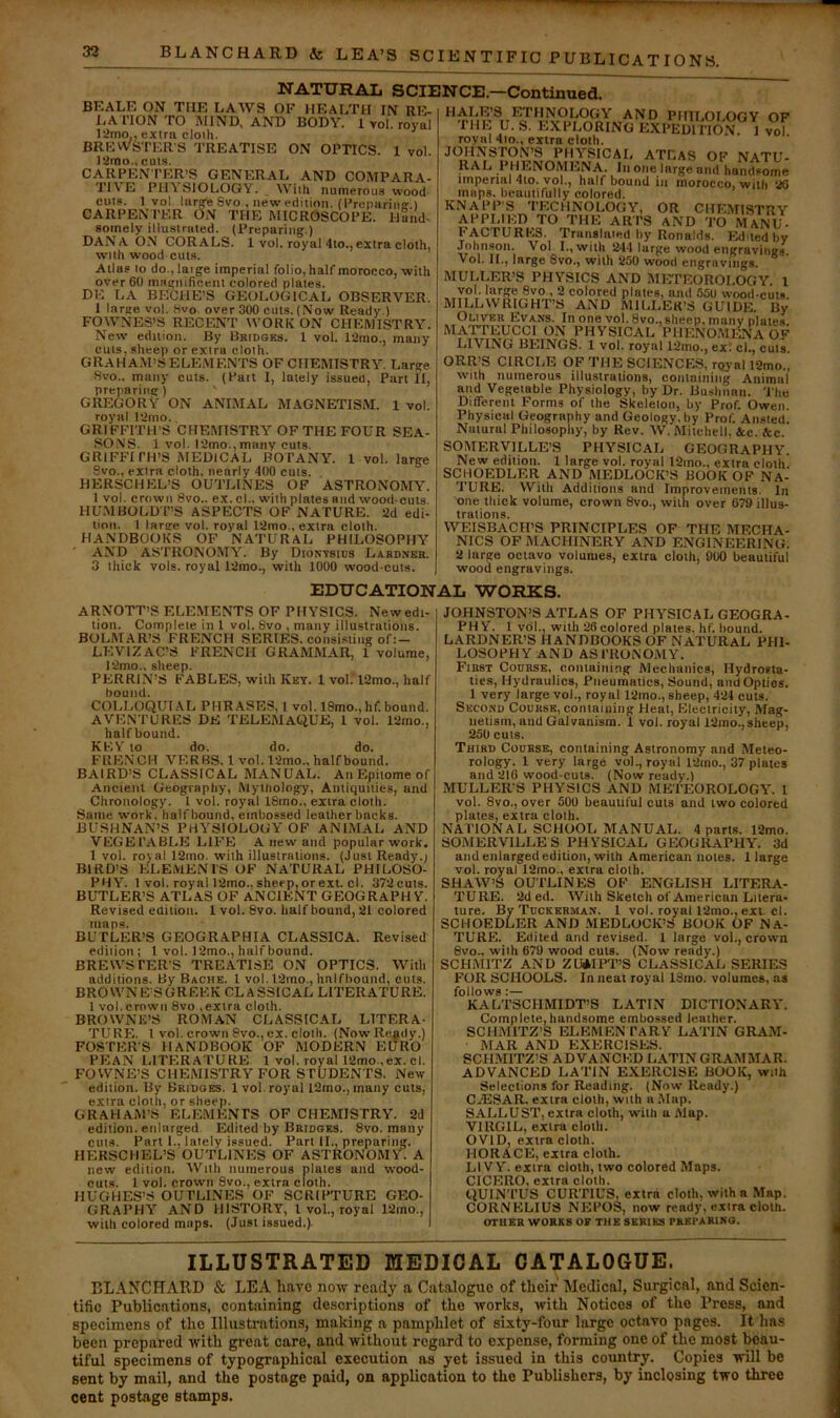BLANCHARD & LEA’S SC IE N TIFIC PU BLIC AT IONS. BKALE ON THE LAAVS OF HEALTH IN RE- LATION TO MIND, and body. 1vol. royal 12mo,. extra cloih. BREWSTERS TREATISE ON OPTICS. 1 vol. 12mo., cuts. CARPEN TER’S GENERAL AND COMPARA- TI\E PllASIOLOGY. With numerous wood outs. 1 vol. larg'e 8vo , new edition. (Preimrinar 1 CARPEN TER ON THE MICROSCOPE. Hand- somely illustrated. (Preparing.) DANA ON CORALS. 1 vol. royal 4to.,extra cloth, with wood cuts. Atlas to do., laige imperial folio, half morocco, with over 60 magnificent colored plates. DE LA BKCHE'S GEOLOGICAL OBSERVER. 1 large vol. Wvo over 300 cuts. (Now Ready.) FOWNES’S RECFJ^T WORK ON CHEMISTRY. New edition. By Bridges. 1 vol. 12mo., many cuts, sheep or extra cloth. GRAHA.M’S ELEMENTS OF CHEMISTRY^ Large Hvo., many cuts. (Pait I, lately issued, Part II, preparing) ' GREGORY ON ANLMAL MAGNETISM. 1 vol. royal I2mo., GRIFFITH’S CHEMISTRY OF THE FOUR SEA- .SONS. 1 vol. l2mo.,many cuts. GRIFFITH’S MEDICAL BOTANY. 1 vol. large Svo., extra cloth, nearly 400 cuts. HERSCHEL’S OUTLINES OF ASTRONOMY. 1 vol. crown 8vo.. ex. cl., with plates and wood cuts. HU.MBOLD T’S ASPECTS OF NATURE. 2d edi- tion. 1 large vol. royal 12mo., extra cloth. HANDBOOKS OF NATURAL PHILOSOPHY AND ASTRONOMY. By Dionvsids Labdner. 3 thick vols. royal 12mo., with 1000 wood cuts. NATURAL SCIENCE.—Continued. HALE’S ETHNOLOGY AND PIin.OLOGY OF THE y. S. EXPLORING EXPEDITION 1 vol royal 4io., extra cloth. JOHNSTON’S PHYSICAL ATLAS OF NATU- RAL PHENOMENA. In one large and handsome tmperial 4io. vol., half bound in morocco, with 20 maps, beautifully colored. KNAPPS TECHNOLOGY, OR CHEMISTRY APPLIED TO THE ARTS AND TO MaNU- FACTURKS. Translaied by Ronalds. Edited by Johnson. Vol I., with 244 large wood en^raviniFg. Vol. II., large 8vo,, wiih 250 wood engravings. MULLER’S PHYSICS AND METEOROLOGY. 1 vol. large 8vo., 2 colored plates, and 550 wood-cuts MILLWRIGHT’S AND MILLER’S GUIDE. By Oliver Evans. In one vol. 8vo., sheep, many plates. MATTEUCCl ON PHYSICAL PHeWmi-Na OF LIVING BEINGS. 1 vol. royal 12mo., ex: cl., cuts. ORR’S CIRCLE OF THE SCIENCES, royal 12mo., with numerous illustrations, containing Animal mid Vegetable Physiology, by Dr. Bushnnn. 'J'lie Different Forms of the Skeleton, by Prof. Owen. Physical Geography and Geology, by Prof. Ansted. Natural Philosophy, by Rev. W. Mitchell. &c. Ac. SOMERVILLE’S PHYSICAL GEOGRAPHY. New edition. I large vol. royal 12mo., extra cloth SCHOEDLER AND MEDLOCK’S BOOK OF NA- TURE. With Additions and Improvements. In one thick volume, crown 8vo., with over 679 illus- trations. WEISBACH’S PRINCIPLES OF THE MECHA- NICS OF MACHINERY AND ENGINEERING. 2 large octavo volumes, extra cloth, 900 beautiful wood engravings. EDUCATIONAL WORKS. ARNOTT’S ELEMENTS OF PHYSICS. New edi- tion. Complete in 1 vol. Svo , many illustrations. BOLMAR’S FRENCH SERIES, consisting of;- LKVIZAC’S FRENCH GRAMMAR, 1 volume, 12mo.. sheep. PERRIN’S FABLES, with Key. I voI.*l2mo., half bound. COLLOQUI.AL PHRASES, 1 vol. 18mo., hf. bound. AVENTURES DE TELEfilAQUE, I vol. 12mo., half bound. KF.\ to do. do. do. FRENCH VERBS, I vol. 12mo., half bound. BAIRD’S CLASSICAL MANUAL. An Epitome of Ancient Geograpliy, Mythology, Antiquities, and Chronology. I vol. royal 18mo., extra cloth. Same work, half hound, embossed leatherbacks. BUSHNAN’S PHY’SIOLOGY'OF ANIMAL AND VEGETABLE LIFE A new and popular work, 1 vol. royal 12mo. with illustrations. (Just Ready.) BIRD’S ELEMENTS OF NATURAL PHILOSO- PiIY. 1 vol. royal 12mo.. sheep, or ext. cl. 372cuts. BUTLER’S ATLAS OF ANCIENT GEOGRAPHY. Revised cdiliou. 1 vol. Svo. half bound, 21 colored maps. BUTLER’S GEOGRAPHIA CLASSICA. Revised edition ; 1 vol. 12mo., half bound. BREWSTER'S TREATISE ON OPTICS. With additions. By Bache. 1 vol. l2rao., halfhound, cuts. BROWNE’SGRF.EK CLASSICAL LITERATURE. 1 vol. crown Svo .extra cloth. BROWNE’S ROMAN CLASSICAL LITERA- TURE. 1 vol. crown Svo., cx. clolh. (Now Ready.) FOSTER'S HANDBOOK OF MODERN EURO PEAN LITERATURE 1 vol. royal 12mo .ex. cl. FOWNE’S CHEMISTRY FOR STUDENTS. Ne\v edition. By Bridges. 1 vol. royal 12mo., many cuts, extra cloth, or sheep. GRAHAM’S ELEMENTS OF CHEMISTRY. 2d edition, enlarged Edited by Bridges. Svo. many cuts. Part 1.. lately issued. Part II., preparing. HERSCIIEL’S OUTLINES OF ASTRONOMY . A new edilion. YVitli numerous plates and wood- cuts. 1 vol. crown 8vo., extra cloth. HUGHES’.^ OUTLINES OF SCRIPTURE GEO- GRAPHY AND HISTORY, 1 vol., royal 12mo., with colored maps. (Just issued.). JOHNSTON’S ATLAS OF PHY’SICAL GEOGRA- PH Y. 1 vol., with 26 colored plates, hf. hound. LARDNER’S HANDBOOKS OF NATURAL PHI- LOSOPHY AND ASTRONOMY. First Course, containing Mechanics, Hydrosta- tics, Hydraulics, Pneumatics, Sound, and Optics. 1 very large vol., royal 12mo., sheep, 424 cuts. Second Course, containing Heat, Electricity, Mag- netism, and Galvanism. 1 vol. royal 12mo., sheep, 250 cuts. Third Course, containing Astronomy and Meteo- rology. 1 very large vol., royal 12ino., 37 plates and 216 wood-cuts. (Now ready.) MULLERS PHYSICS AND METEOROLOGY'. I vol. 8vo., over 500 beautiful cuts and two colored plates, extra cloth. NATIONAL SCHOOL MANUAL. 4 parts. 12mo. SOMERVILLES PHYSICAL GEOGRAPHY. 3d and enlarged edition, with American notes. 1 large vol. royal 12mo., extra cloth. SHAW’S OUTLINES OF ENGLISH LITERA- TURE. 2ded. With Sketch of American Litera- ture. By Tuckkrman. I vol. royal l2mo., exi. cl. SCHOEDLER AND MEDLOCK’S BOOK OF NA- TURE. Edited and revised. 1 large vol., crown 8vOt with 679 wood cuts. (Now ready.) SCHMITZ AND ZU*IPT’S CLASSICAL SERIES FOR SCHOOLS. In neat royal Idmo. volumes, as follows;— KALTSCHMIDT’S LATIN DICTIONARY. Complete, handsome embossed leather. SCHMITZ’S ELKMKN TARY LATIN GRAM- MAR AND EXERCISES. SCH.MITZ’S ADVANCED LATIN GRAMMAR. ADVANCED LATIN EXERCISE BOOK, with Selections for Reading. (Now Ready.) CiESAR. extra cloth, with a .Map. SALLUST, extra cloth, with a Alap. VIRGIL, extra cloth. OVID, extra cloth. HORACE, extra cloth. LIVY, extra clolh, two colored Maps. CICERO, extra cloth. QUINTUS CURTIUS, extra cloth, with a Map. CORNELIUS NEPOS, now ready, extra cloth. OTUER WORKS OF THE SERIES PREPARING. ILLUSTRATED MEDICAL CATALOGUE. BLANCFIARD & LEA have notv ready a Catalogue of their Medical, Surgical, and Scien- tific Publications, containing de.scriptions of the works, with Notices of the Press, and specimens of the Illusti’ations, making a pamphlet of sixty-four largo octavo pages. It has been prepared with great care, and without regard to expense, forming one of the most beau- tiful specimens of typographical execution as yet issued in this country. Copies will be sent by mail, and the postage paid, on application to the Publishers, by inclosing two three cent postage stamps.