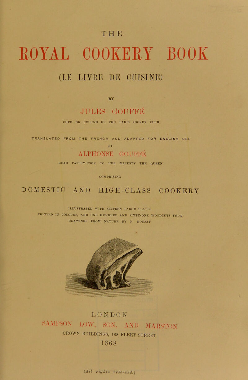 BOCK EOYAL COOKEEY (LE LIYEE DE CUISINE) BY JULES (BLUFFÉ CHEF DK CUISINE OF THE PARIS JOCKEY CLUB TRANSLATED FROM THE FRENCH AND ADAPTED FOR ENGLISH USE BY ALPHONSE GOIWÉ HEAD PASTRY-COOK TO HER MAJESTY THE QUEEN COMPR1SING DOMESTIC AND HIGH-CLASS COOKEEY ILLTJSTBATED AYITH SIXTEEN LARGE PLATES PRINTED IX COLOURS, AND ONE HUNDRED AND SIXTY-ONE AVOODCUTS F R O AI DRAAVINGS FROM NATURE BY 13. RON.TAT L O N ]) O N SAMPSON LOW, SON, AND MARSTON CROWN BUILDINCtS, 188 FLEET STREET 1868 (A/l ri y Ht s reserved.)