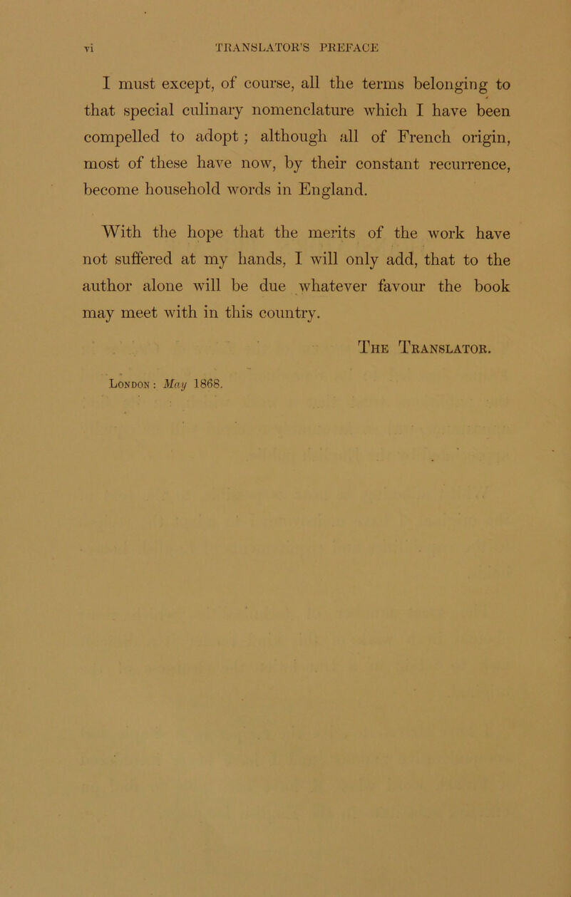 T R A N S LATOR’S PREFA G E I must except, of course, ail the tenus belonging to that spécial culinary nomenclature which I hâve been compelled to adopt ; although ail of French origin, most of tliese hâve now, by their constant récurrence, becoine household words in En gland. With the hope that the merits of the work hâve not suffered at my hands, I will only add, that to the author alone will be due whatever favour the book may meet with in this country. The Translator. London : May 1868.