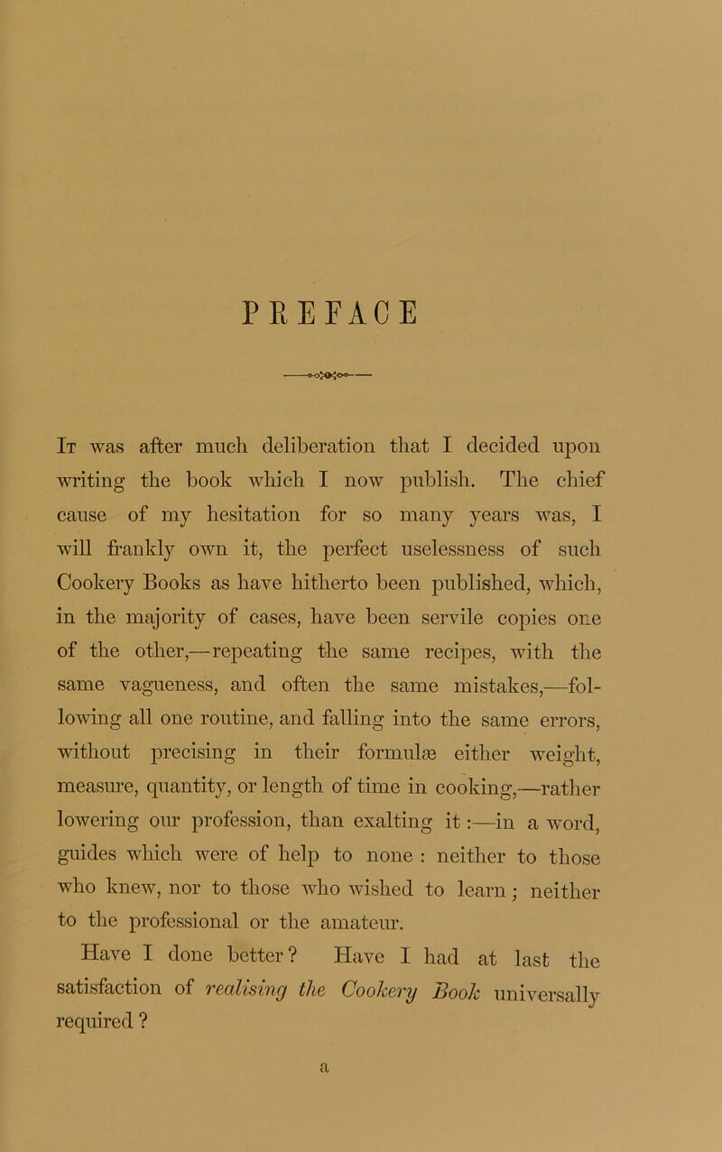 PREFACE »«ÎO<o= It was after much deliberation that I decided upon writing the book wliich I now publish. The chief cause of my hésitation for so many years was, I will frankly own it, the perfect uselessness of such Cookery Books as hâve hitherto been published, which, in the majority of cases, hâve been servile copies 011e of the other,—repeating the same recipes, with the same vagueness, and often the same mistakes,—fol- lowing ail one routine, and falling into the same errors, without precising in their formulæ either weight, measure, quantity, or length of time in cooking,—rather lowering oui* profession, than exalting it :—in a word, guides which were of help to noue : neither to those who lmew, nor to those who wished to learn ; neither to the professional or the amateur. Hâve I done better? Hâve I had at lasfc the satisfaction of realising the Cookery Book universally required ? a
