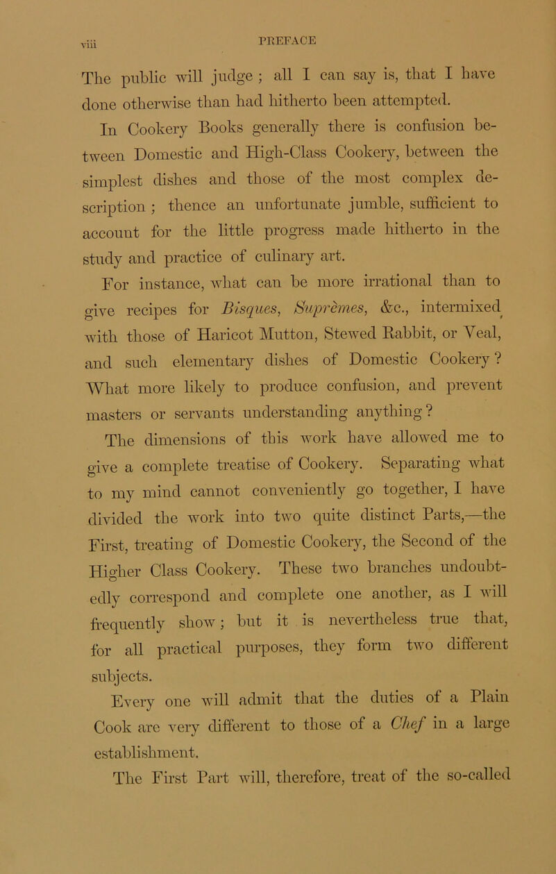 The public will judge ; ail I can say is, that I hâve doue otlierwise tlian had hitlierto been attcmpted. In Cookery Books generally there is confusion be- tween Domestic and High-Class Cookery, betwcen the simplest dishes and those of the most complex de- scription ; thence an unfortunate jumble, sufficient to account for the little progress made hitlierto in the study and practice of culinary art. For instance, what can be more irrational than to give recipes for Bisques, Suprêmes, &c., intermixed with those of Haricot Mutton, Stewed Rabbit, or Yeal, and such elementary dishes of Domestic Cookery? What more likely to produce confusion, and prevent masters or servants understanding anything? The dimensions of this work hâve allowed me to give a complété treatise of Cookery. Separating what to my mind cannot conveniently go together, I hâve divided the work into two quite distinct Parts,—the First, treating of Domestic Cookery, the Second of the Higher Class Cookery. These two branches undoubt- edly correspond and complété one another, as I will ftequently show; but it is nevertheless true that, for ail practical purposes, they forai two different subjects. Every one will admit that the duties of a Plain Cook are very different to those of a Chef in a large establishment. The First Part will, therefore, treat of the so-called