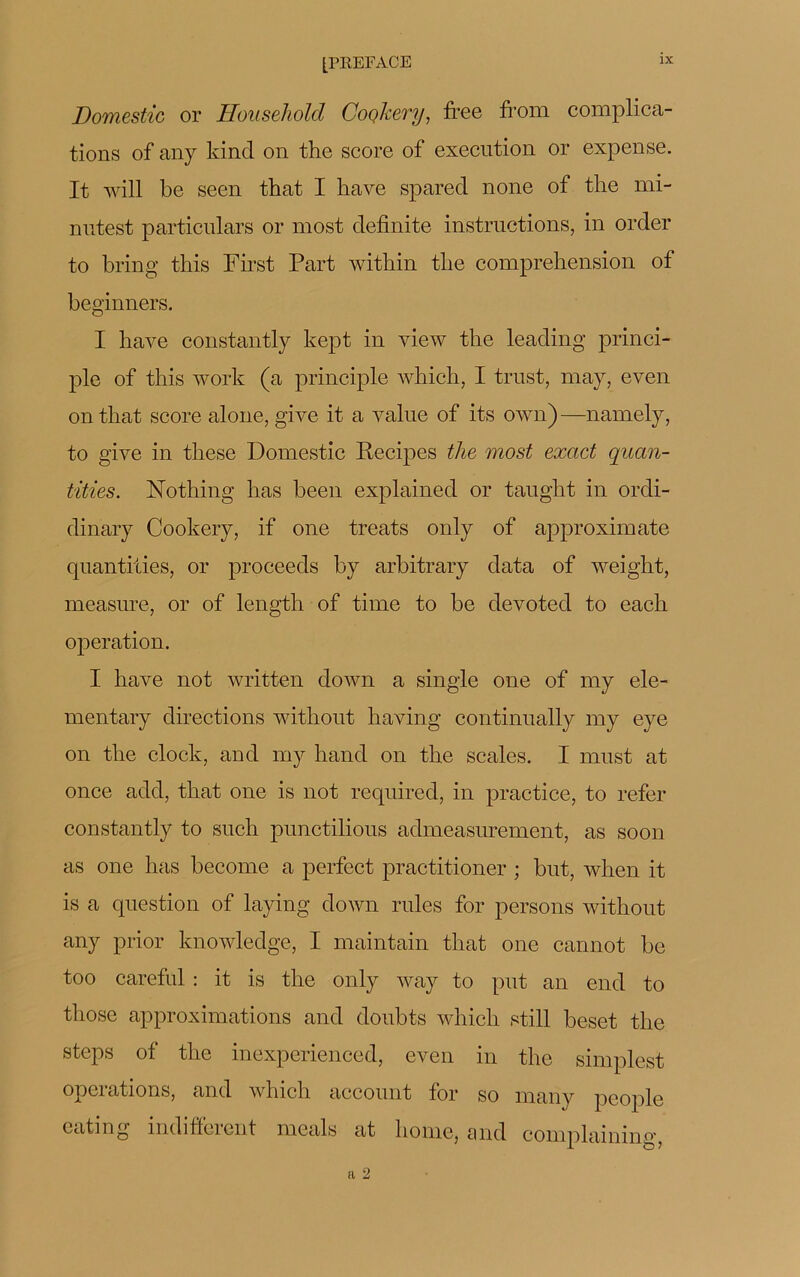 Domestic or Household Coçkery, ffee fi'orn complica- tions of any kincl on the score of execution or expense. It will be seen that I bave spared none of the mi- nutest particnlars or most definite instructions, in order to bring this First Part witliin tlie compréhension of beginners. I hâve constantly kept in view the leading princi- ple of this work (a principle which, I trust, may, even on that score alone, give it a value of its own)— namely, to give in these Domestic Pecipes the most exact quan- tifies. Nothing has been explained or taught in ordi- dinary Cookery, if one treats only of approximate quantifies, or proceeds by arbitrary data of weight, measure, or of length of time to be devoted to each operation. I hâve not written down a single one of my ele- mentary directions without having continually my eye on the clock, and my hand on the scales. I must at once add, that one is not required, in practice, to refer constantly to such punctilious admeasurement, as soon as one has become a perfect practitioner ; but, when it is a question of laying down rules for persons without any prior knowledge, I maintain that one cannot be too careful : it is the only way to put an end to those approximations and doubts which still beset the steps of the inexperienced, even in the simplest operations, and which account for so many people eating indiffèrent meals at home, and coniplaining, a 2