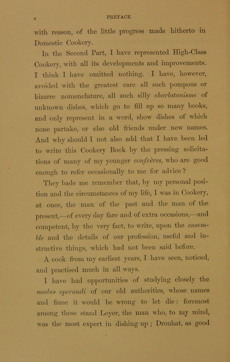 with reason, of the little progress madc hitherto in Domestic Cookery. In the Second Part, I hâve represented High-Class Cookery, with ail its developments and improvements. I think I hâve omitted nothing. I hâve, however, avoided with the greatest care ail such pompons or bizarre nomenclature, ail such silly charlatanisme of unknown dishes, which go to fill up so many books, and only represent in a word, show dishes of which none partake, or else old friends under new names. And why should I not also add that I hâve been led to write this Cookery Book by the pressing solicita- tions of many of my younger confrères, who are good enough to refer occasionally to me for advice ? They bade me remember that, by my personal posi- tion and the circumstances of my life, I was in Cookery, at once, the man of the past and the man of the présent,—of every day fare and of extra occasions,—and competent, by the very fact, to write, upon the ensem- ble and the details of our profession, useful and in- structive things, which had not been said before. A cook frorn my earliest years, I liave seen, noticed, and practised much in ail ways. I hâve had opportunities of studying closely the moclus opercindi of our old authorities, whose names and famé it would be wrong to let die : foremost among tliese stand Loyer, the man who, to my mind, was the most expert in dishing up ; Drouliat, as good
