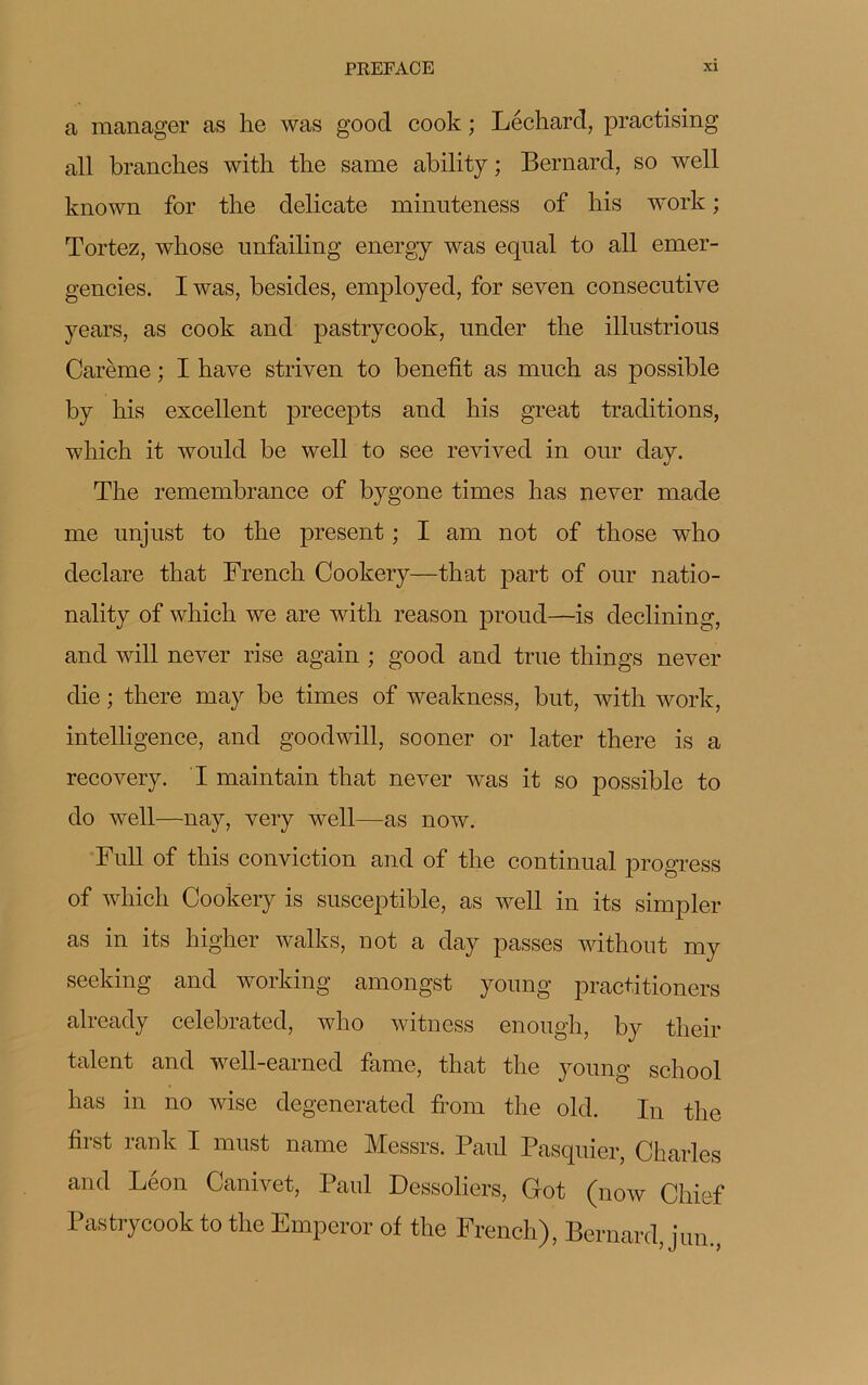 a manager as lie was good cook ; Léchard, practising ail branches with the same ability ; Bernard, so well known for the délicate minuteness of his work ; Tortez, whose nnfailing energy was equal to ail emer- gencies. Iwas, besides, employed, for seven consecutive years, as cook and pastrycook, under the illustrious Carême ; I hâve striven to benefit as much as possible by his excellent precepts and his great traditions, which it would be well to see revived in our day. The remembrance of bygone times has never made me unjust to the présent ; I am not of those who déclaré that French Cookery—that part of our natio- nality of which we are with reason proud—is declining, and will never rise again ; good and true things never die ; there may be times of weakness, but, with work, intelligence, and goodwill, sooner or later there is a recovery. I maintain that never was it so possible to do well—nay, very well—as now. Full of this conviction and of the continuai progress of which Cookery is susceptible, as well in its simpler as in its higher walks, not a day passes without my seeking and working amongst young practitioners already celebrated, who witness enough, by their talent and well-earned famé, that the young school has in no wise degenerated from the old. In the first rank I must name Messrs. Paul Pasquier, Charles and Léon Canivet, Paul Dessoliers, Got (now Chief Pastrycook to the Emperor of the French), Bernard, jun.,