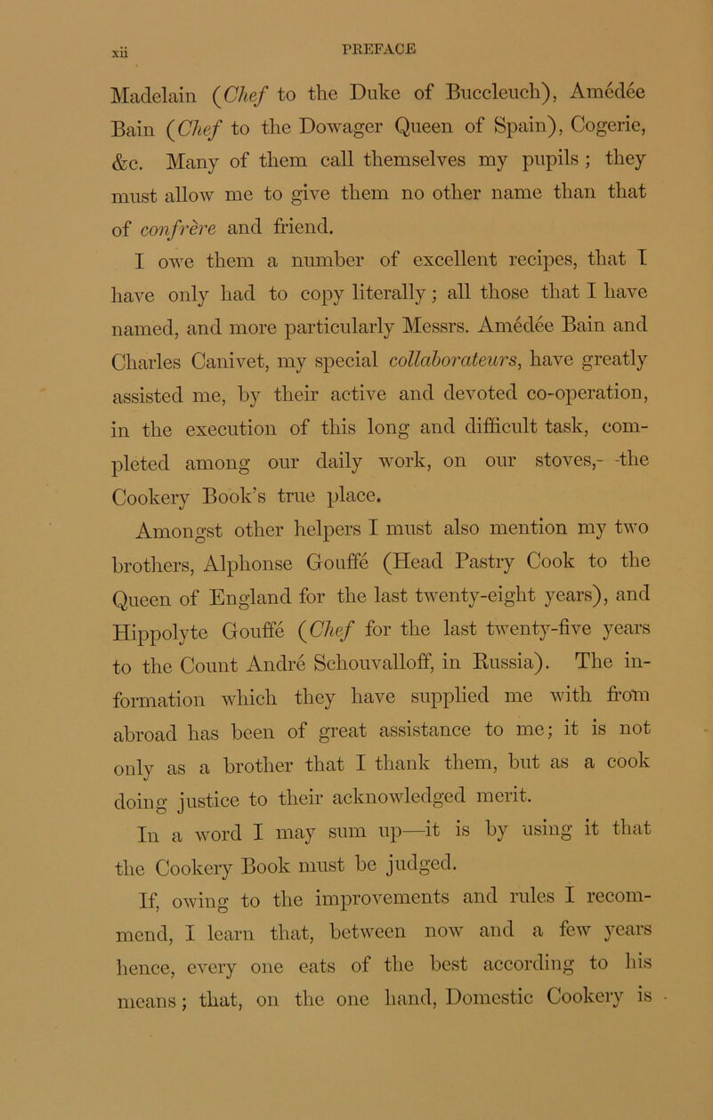 Xll Madelain (Chef to the Duke of Buccleuch), Amédée Bain (Chef to the Dowager Queen of Spain), Cogerie, &c. Many of them call themselves my pupils ; they must allow me to give them no other name than that of confrère and friend. I owe them a number of excellent recipes, that I hâve only had to copy literally ; ail those that I hâve named, and more particularly Messrs. Amédée Bain and Charles Canivet, my spécial collaborateurs, hâve greatly assisted me, by their active and devoted co-operation, in the execution of this long and difficult task, com- pleted among our daily work, on our stoves,- -the Cookery Book’s true place. Amongst other helpers I must also mention my two brothers, Alphonse Gouffé (Head Pastry Cook to the Queen of England for the last twenty-eight years), and Hippolyte Gouffé (Chef for the last twenty-five years to the Count André Schouvalloff, in Russia). The in- formation which they hâve supplied me with from abroad lias been of great assistance to me; it is not only as a brother that I tliank them, but as a cook doing justice to their acknowledged merit. In a word I may sum up—it is by using it that the Cookery Book must be judged. If, owing to the improvements and mies I recom- mend, I learn that, between now and a few years hence, every one eats of the best according to bis means ; that, on the one liand, Domestic Cookery is