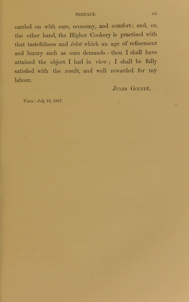 carried on with care, economy, and comfort; and, on the otlier hand, the Higlier Cookery is practised with that tastefulness and éclat which an âge of refinement and luxury such as ours demands —then I shall hâve attained the object I liad in view ; I shall be fully satisfied with the result, and well rewarded for my labour. Jules Gouffé. Paris : July 15, 1867.
