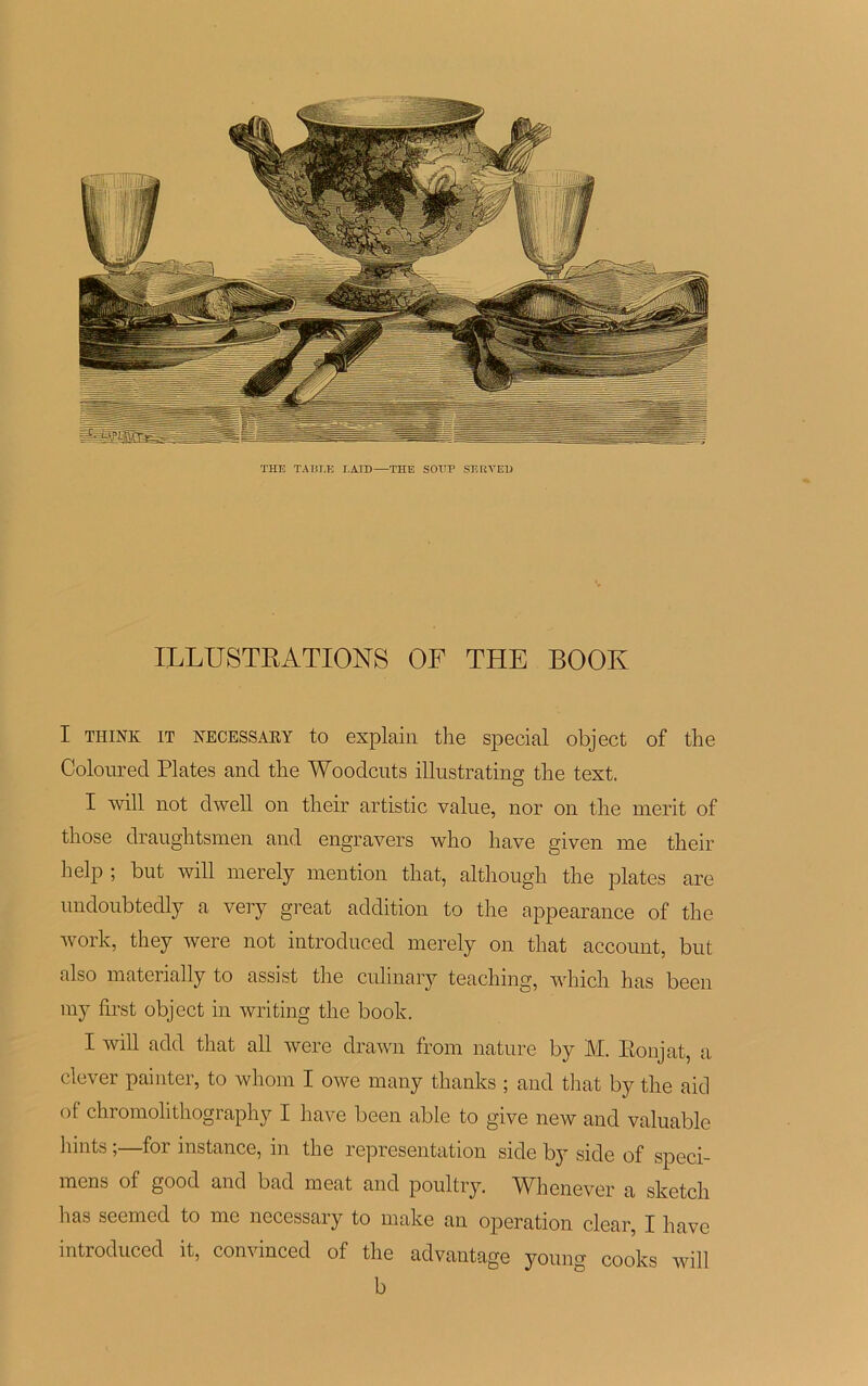 THE TABLE LAID—THE SOTTP SE R Y ED ILLUSTRATIONS OF THE BOOK I THINK IT KECESSARY to explain the spécial object of the Coloured Plates and the Woodcuts illustrating the text. I Avili not dwell on their artistic value, nor on the merit of those draughtsmen and engravers who liave given me their help ; but will merely mention that, although the plates are undoubtedly a very great addition to the appearance of the work, they were not introduced merely on that account, but also materially to assist the culinary teaching, which has been my first object in writing the book. I will add that ail were drawn from nature by M. Eonjat, a clever painter, to whom I owe many thanks ; and that by the aid of chromohthography I hâve been able to give new and valuable hints ;—for instance, in the représentation side by side of spéci- mens of good and bad méat and poultry. IVhenever a sketch lias seemed to me necessary to make an operation clear, I hâve introduced it, convinced of the advantage young cooks will b