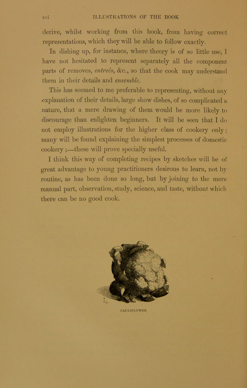 ILLUSTRATIONS OF THE BOOK dérivé, whilst working from this book, from having correct représentations, which theywill be able to follow exactly. In disinng up, for instance, where theory is of so little lise, I liave not hesitated to represent separately ail tlie component parts of removes, entreés, &c., so tliat the cook raay understand them in their details and ensemble. TJiis lias seemed to me préférable to representing, witliout any explanation of their details, large show dishes, of so complicated a nature, that a mere drawing of them would be more likely to discourage than enligliten beginners. It will be seen that I do not employ illustrations for the higher class of cookery only ; many will be found explaining the simplest processes of domestic cookery ;—these will prove specially useful. I think this way of completing recipes by sketches will be of great advantage to young practitioners desirous to learn, not by routine, as lias been done so long, but by joining to the mere manual part, observation, study, science, and taste, without which there can be no good cook. CAULIFLOTVK R