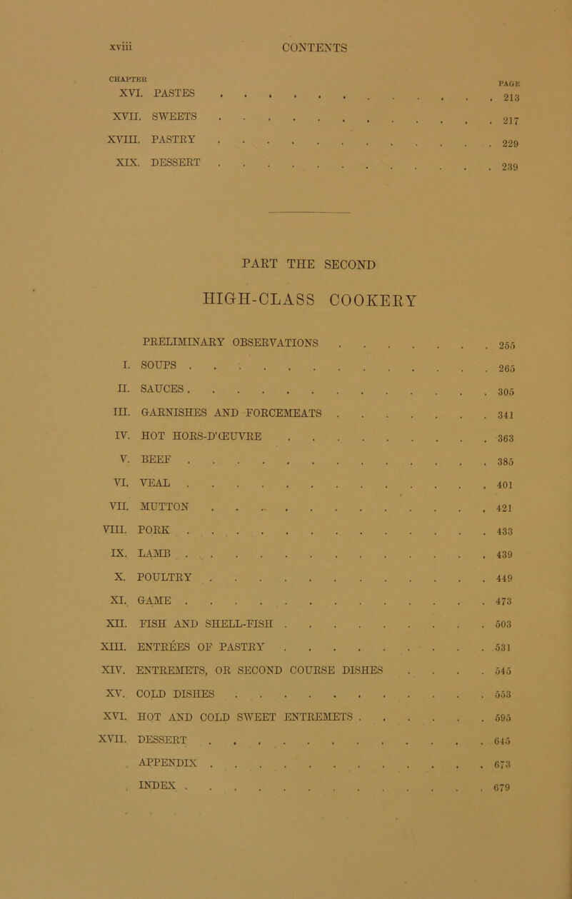 CHAFr,iR PAG K XVI. PASTES XVII. SWEETS XVin. PASTRY XIX. DESSERT PART THE SECOND HIGH-CLASS COOKEEY PRELIMINARY OBSERVATIONS 255 I. SOUPS . II. SAUCES III. GARNISHES AND FORCEMEATS 341 IV. HOT HORS-D’ŒUVRE 363 V. BEEF 385 VI. VEAL 401 VII. MUTTON 421 VIH. PORK 433 IX. LAJVIB 439 X. POULTRY 449 XI. GAME 473 XH. FISH AND SHELL-FISII 503 XIII. ENTRÉES OF PASTRY 531 XIV. ENTREMETS, OR SECOND COURSE DISHES . . . .545 XV. COLD DISIIES 553 XVI. HOT AND COLD SWEET ENTREMETS 595 XVII. DESSERT 645 APPENDIX 673 INDEX 679