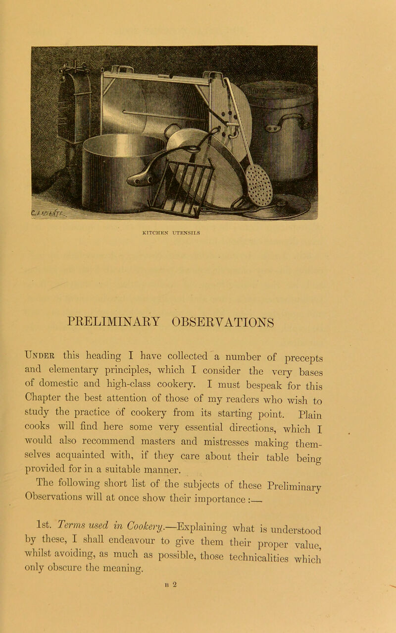 PRELIMINARY OBSERVATIONS Under tins heading I hâve collected a number of precepts and elementary principles, which. I consider the very bases of domestic and liigb-class cookery. I must bespeak for this Chapter the best attention of those of my readers who wisli to study the practice of cookery from its starting point. Plain cooks will find here some very essential directions, which I would also recommend masters and mistresses making them- selves acquainted with, if they care about their table being provided for in a suitable manner. The foliowing short list of the subjects of these Preliminary Observations will at once show their importance : lst. Terms used in Cookery.—Explaining what is understood by these, I shall endeavour to give thern their proper value, whilst avoiding, as much as possible, those technicalities which only obscure the meaning. Il 2