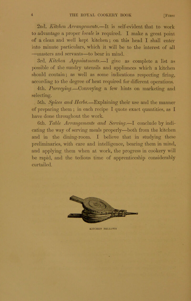2nd. Kitchen Arrangements.—It is self-evident tliat to work to advantage a proper locale is required. I make a great point of a clean and well kept kitchen ; on this head I shall enter into minute particulars, wliich it will be to lhe interest of ail —masters and servants—to bear in mind. 3rd. Kitchen Appointements.—I give as complété a list as possible of the sundry utensils and appliances which a kitchen should contain ; as well as some indications respecting firing, according to the degree of beat required for different operations. 4th. Purveying.—Conveying a few hints on marketing and selecting. 5th. Spices and Herbs.—Explaining their use and the manner of preparing them ; in each recipe I quote exact quantities, as I hâve doue througliout the work. 6th. Table Arrangements and Serving.—I conclude by indi- cating the way of serving meals properly—both from the kitchen and in the dining-room. I believe that in studying thèse preliminaries, with care and intelligence, bearing them in mind, and applying them when at work, the progress iii cookery will be rapid, and the tedious time of apprenticeship considerably curtailed. KITCHEN BELLOM’S