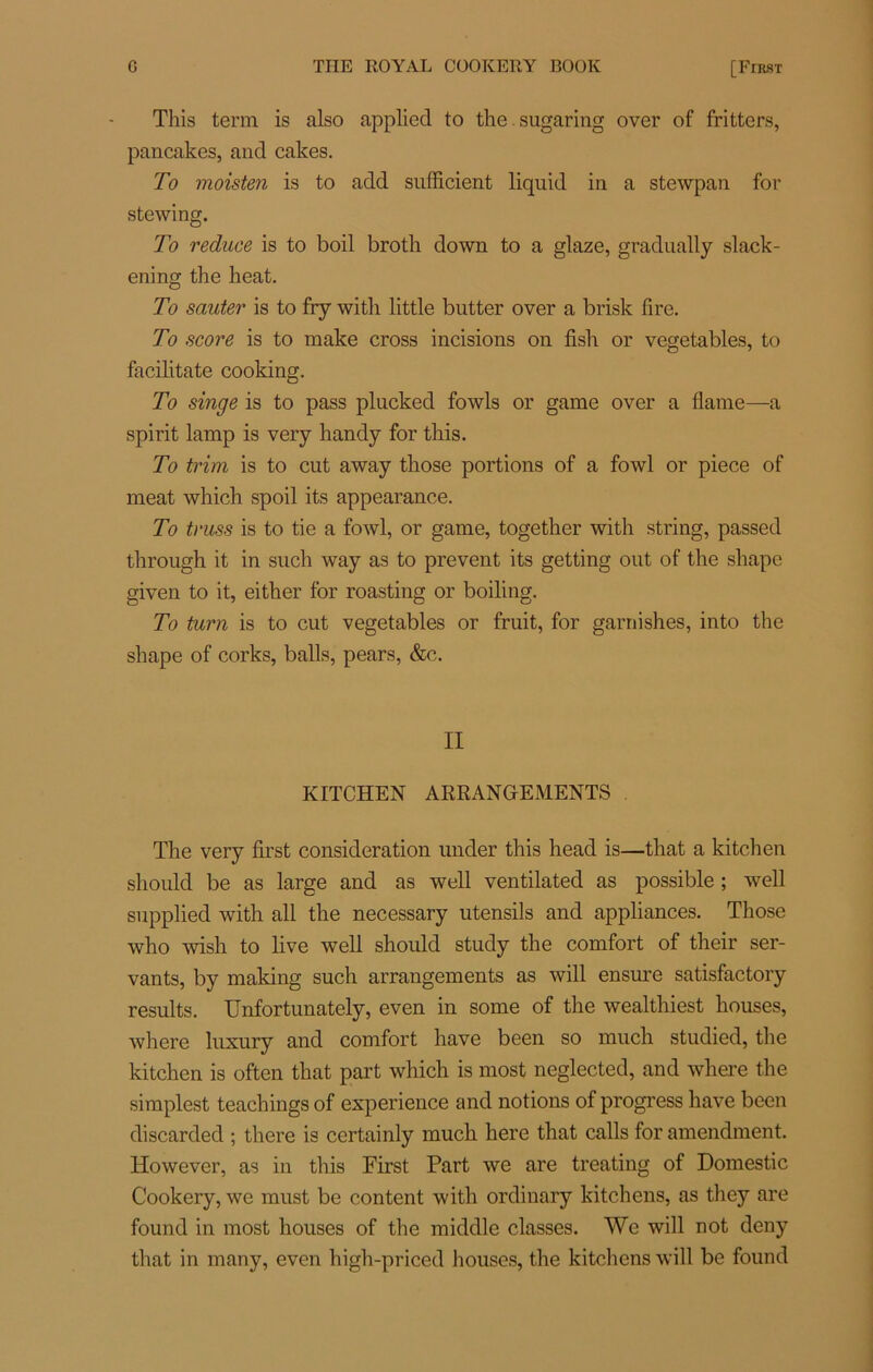 This terni is also applied to the sugaring over of fritters, pancakes, and cakes. To moisten is to add sufficient liquid in a stewpan for stewing. To reduce is to boil broth down to a glaze, gradually slack- ening the heat. To sauter is to fry witli little butter over a brisk fire. To score is to make cross incisions on fish or vegetables, to facilitate cooking. To singe is to pass plucked fowls or game over a flame—a spirit lamp is very handy for this. To trim is to eut away those portions of a fowl or piece of méat which spoil its appearance. To truss is to tie a fowl, or game, together with string, passed through it in such way as to prevent its getting out of the shape given to it, either for roasting or boiling. To turn is to eut vegetables or fruit, for garnishes, into the shape of corks, balls, pears, &c. II KITCHEN ARRANGEMENTS The very first considération under this head is—that a kitchen should be as large and as well ventilated as possible ; well supplied with ail the necessary utensils and appliances. Those who wish to live well should study the comfort of their ser- vants, by making such arrangements as will ensure satisfactory results. Unfortunately, even in some of the wealthiest houses, where luxury and comfort hâve been so much studied, the kitchen is often that part which is most neglected, and where the simplest teachings of expérience and notions of progress hâve been discarded ; there is certainly much here that calls for amendment. However, as in this First Part we are treating of Domestic Cookery, we must be content with ordinary kitchens, as they are found in most houses of the middle classes. We will not deny that in many, even high-priced houses, the kitchens will be found