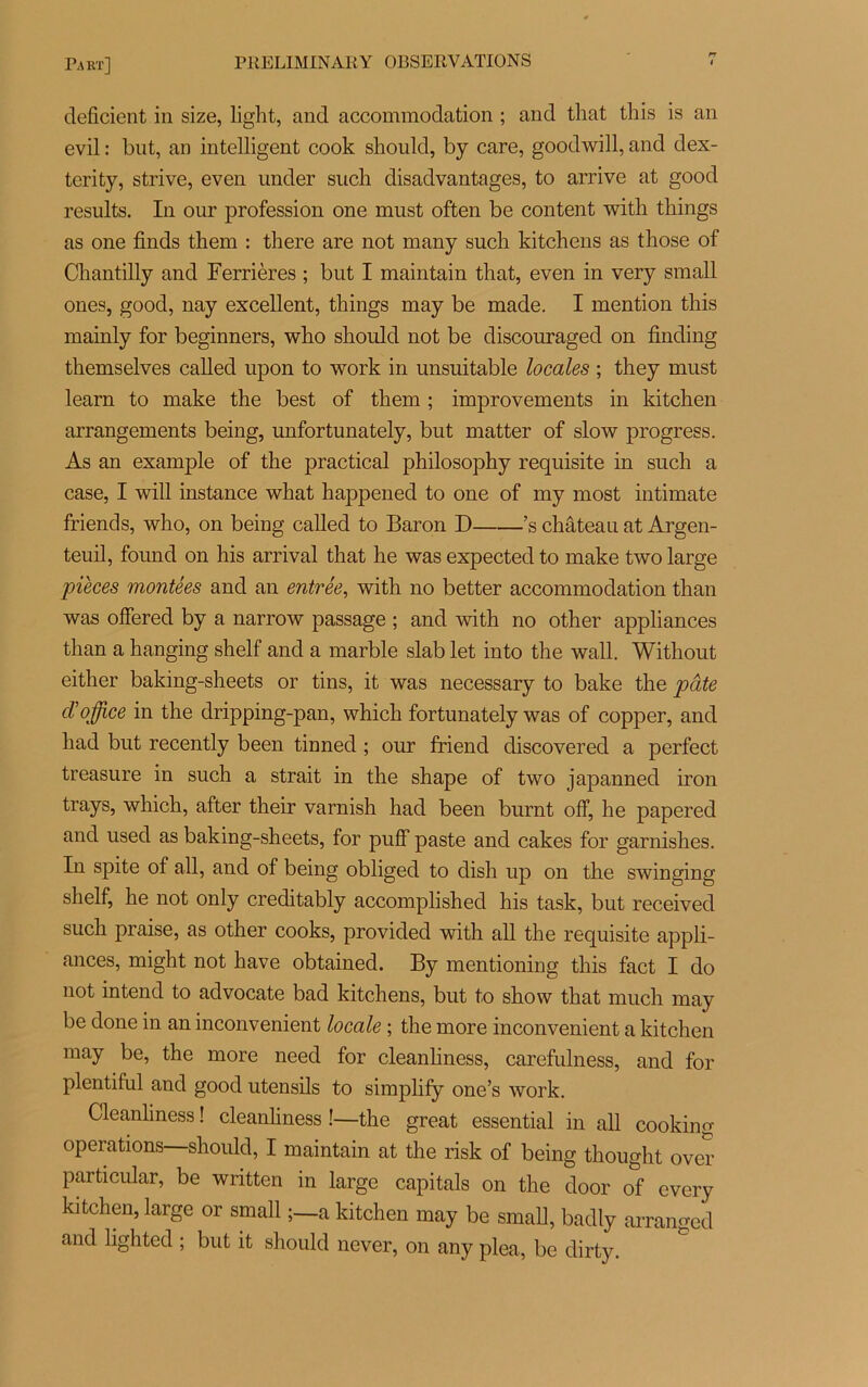 déficient in size, light, and accommodation ; and tliat this is an evil : but, an intelligent cook should, by care, goodwill, and dex- terity, strive, even under such disadvantages, to arrive at good results. In our profession one must often be content with tliings as one finds them : there are not many such kitchens as those of Chantilly and Ferrières ; but I maintain that, even in very small ones, good, nay excellent, things may be made. I mention this mainly for beginners, who should not be discouraged on finding themselves called upon to work in unsuitable locales ; they must learn to make the best of them ; improvements in kitchen arrangements being, unfortunately, but matter of slow progress. As an example of the practical philosophy requisite in such a case, I will instance what happened to one of my most intimate friends, who, on being called to Baron D ’s château at Argen- teuil, found on his arrivai that he was expected to make two large pièces montées and an entrée, with no better accommodation than was ofîered by a narrow passage ; and with no other appliances than a hanging shelf and a marble slab let into the wall. Without either baking-sheets or tins, it was necessary to bake the pâte cVoffice in the dripping-pan, which fortunately was of copper, and had but recently been tinned ; our friend discovered a perfect treasure in such a strait in the shape of two japanned iron trays, which, after their varnish had been burnt off, he papered and used as baking-sheets, for puff paste and cakes for garnishes. In spite of ail, and of being obliged to dish up on the swinging shelf, he not only creditably accomplished his task, but received such praise, as other cooks, provided with ail the requisite appli- ances, might not hâve obtained. By mentioning this fact I do not intend to advocate bad kitchens, but to show that much may be done in an inconvénient locale ; the more inconvénient a kitchen may be, the more need for cleanliness, carefulness, and for plentiful and good utensils to simplify one’s work. Cleanliness ! cleanliness !—the great essential in ail cookino- operations—should, I maintain at the risk of being thought over particular, be written in large capitals on the door of every kitchen, large or small ;—a kitchen may be small, badly arranged and lighted ; but it should never, on any plea, be dirty.