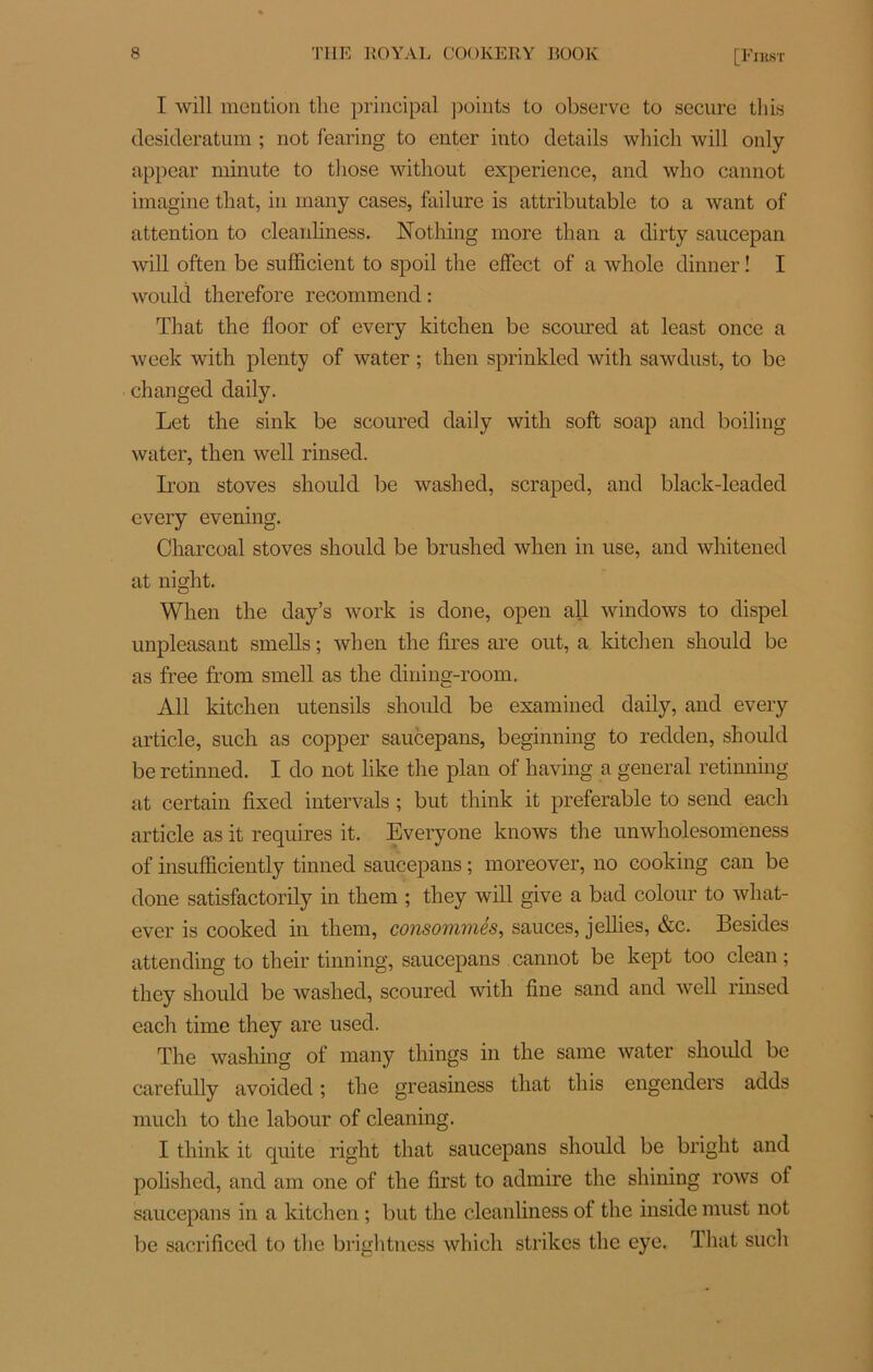 [Eikst I will mention the principal points to observe to secnre tins desideratum ; not fearing to enter into details winch will only appear minute to those without expérience, and who cannot imagine that, in rnany cases, failure is attributable to a want of attention to cleanliness. Nothing more than a dirty saucepan will often be sufficient to spoil the effect of a whole dinner ! I would therefore recommend : That the floor of every kitchen be sconred at least once a week with plenty of water ; then sprinkled with sawdust, to be changed daily. Let the sink be scoured daily with soft soap and boiling water, then well rinsed. Iron stoves should be washed, scraped, and black-leaded every evening. Charcoal stoves should be brushed when in use, and whitened at night. When the day’s work is done, open ail Windows to dispel unpleasant smells ; when the lires are ont, a kitchen should be as free from smell as the dining-room. Ail kitchen utensils should be examined daily, and every article, such as copper saucepans, beginning to redden, should be retinned. I do not like the plan of having a general retinning at certain fixed intervals ; but think it préférable to send each article as it requires it. Everyone knows the unwholesomeness of insufficiently tinned saucepans ; moreover, no cooking eau be done satisfactorily in them ; they will give a bad colour to what- ever is cooked in them, consommés, sauces, jellies, &c. Besides attending to their tinning, saucepans cannot be kept too clean ; they should be washed, scoured with line sand and well rinsed each time they are used. The washing of rnany things in the same water should be carefully avoided ; the greasiness that this engenders adds rnuch to the labour of cleaning. I think it quite right that saucepans should be bright and polished, and am one of the lirst to admire the shining rows of saucepans in a kitchen ; but the cleanliness of the inside must not be sacriliced to the brightness which strikes the eye. That such