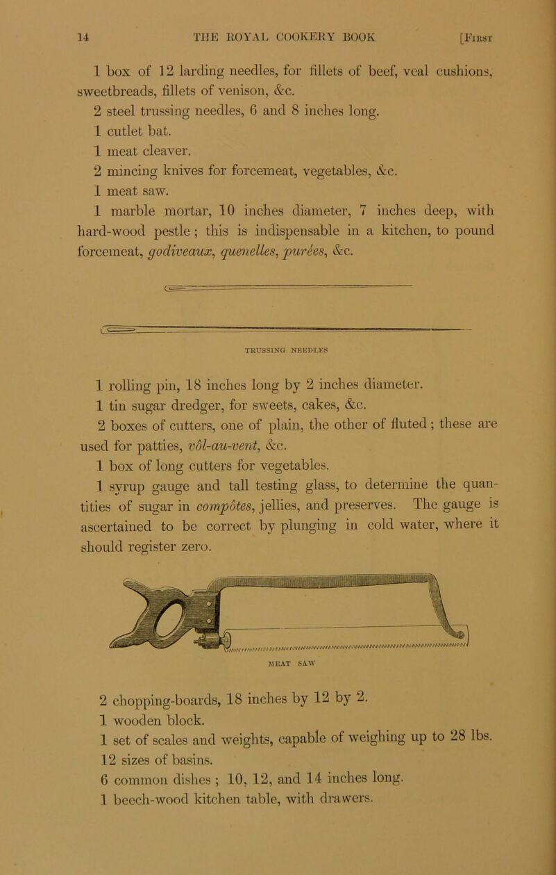 1 box of 12 larding needles, for fillets of beef, vcal cushions, sweetbreads, fillets of venison, &c. 2 steel trussing needles, 6 and 8 inches long. 1 cutlet bat. 1 méat cleaver. 2 mincing knives for forcemeat, vegetables, &c. 1 méat saw. 1 marble mortar, 10 inclies diameter, 7 inches deep, with hard-wood pestle ; this is indispensable in a kitchen, to pound forcemeat, godiveaux, quenelles, purées, &c. TRUSSING NElîDLKS 1 rolling pin, 18 inches long by 2 inches diameter. 1 tin sugar dredger, for sweets, cakes, &c. 2 boxes of cutters, one of plain, the other of fluted ; these are used for patties, vôl-au-vent, &c. 1 box of long cutters for vegetables. 1 syrup gauge and tall testing glass, to détermine the quan- ti ties of sugar in compotes, jellies, and préserves. The gauge is ascertained to be correct by plunging in cold water, where it should register zéro. JIEAT SAW 2 chopping-boards, 18 inches by 12 by 2. 1 wooden block. I set of scales and weights, capable of weighing up to 28 lbs. 12 sizes of basins. 6 common dishes ; 10, 12, and 14 inches long. II beech-wood kitchen table, with drawers.