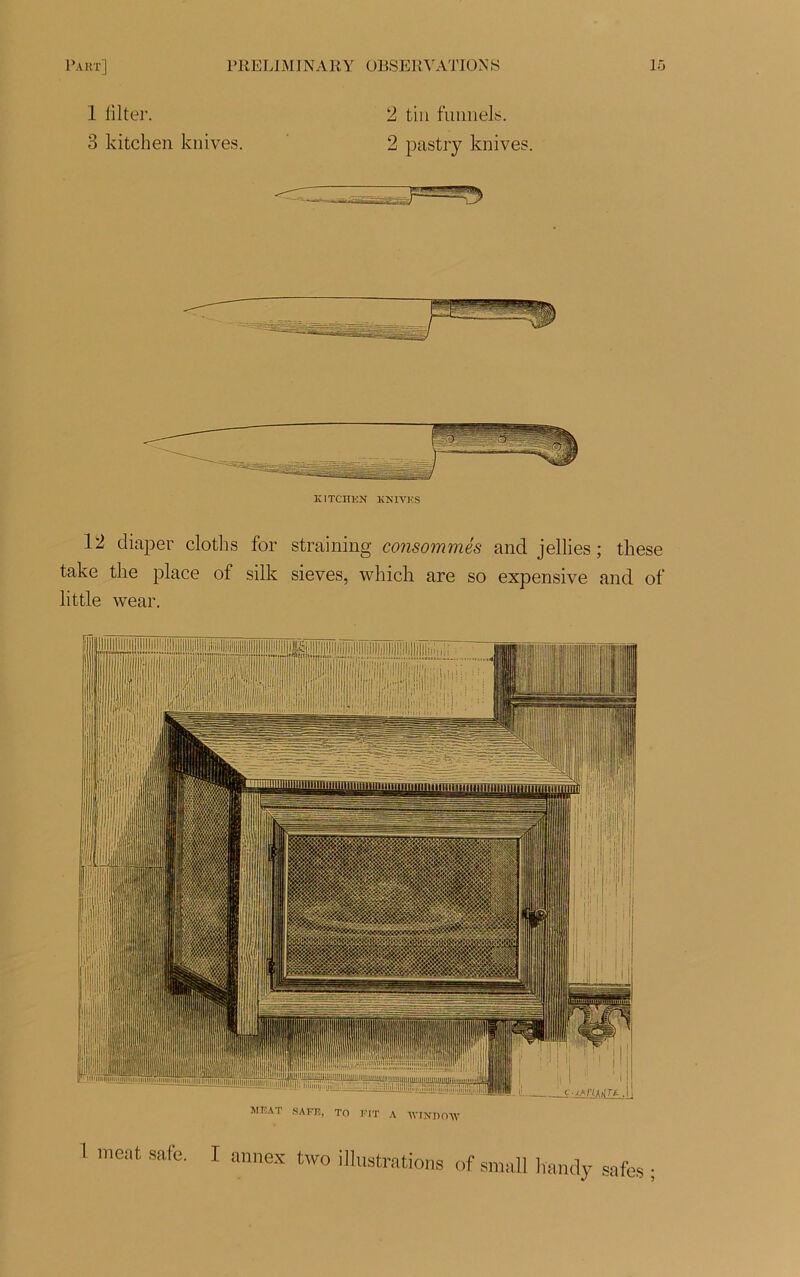 1 iilter. 2 tin funnels. 3 kitchen knives. 2 pastry knives. KITCHEN KNIVES 12 diaper cloths for straining consommés and jellies ; these take tke place of silk sieves, which are so expensive and of little wear. MEAT SAFE, TO FIT A WINHOAV 1 ment sale. I annex two illustrations of small handy safes ;