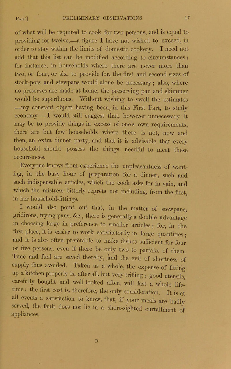of what will be required to cook for two persons, and is equal to providing for twelve,—a figure I hâve not wished to exceed, in order to stay within the limits of domestic cookery. I need not add that tliis list can be modified according to circumstances : for instance, in households where there are never more than two, or four, or six, to provide for, the first and second sizes of stock-pots and stewpans would alone be necessary ; also, where no préserves are made at home, the preserving pan and skimmer would be superfluous. Without wishing to swell the estimâtes —my constant object having been, in this First Part, to study economy — I would still suggest that, however unnecessary it may be to provide things in excess of one’s own requirements, there are but few households where there is not, now and then, an extra dinner party, and that it is advisable that every kousehold should possess the things needful to meet these occurrences. Everyone knows from expérience the unpleasantness of want- ing, in the busy hour of préparation for a dinner, such and such indispensable articles, which the cook asks for in vain, and which the mistress bitterly regrets not including, from the first, in her household-fittings. X would also point out that, in the matter of stewpans, gridirons, frying-pans, &c., there is generahy a double advantage in choosing large in preference to smaller articles ; for, in the first place, it is easier to work satisfactorily in large quantities • and it is also often préférable to make dishes sufficient for four or five persons, even if there be only two to partake of them. Time and fuel are saved thereby, and the evil of sliortness of supply thus avoided. Taken as a whole, the expense of fittin'g up a kitchen properly is, after ail, but very trifling ; g00d utensils, carefully bought and well looked after, will last a whole life- time : the first cost is, therefore, the only considération. It is at ail events a satisfaction to know, that, if your meals are badly served, the fault does not lie in a short-sighted curtaihnent of appliances. D