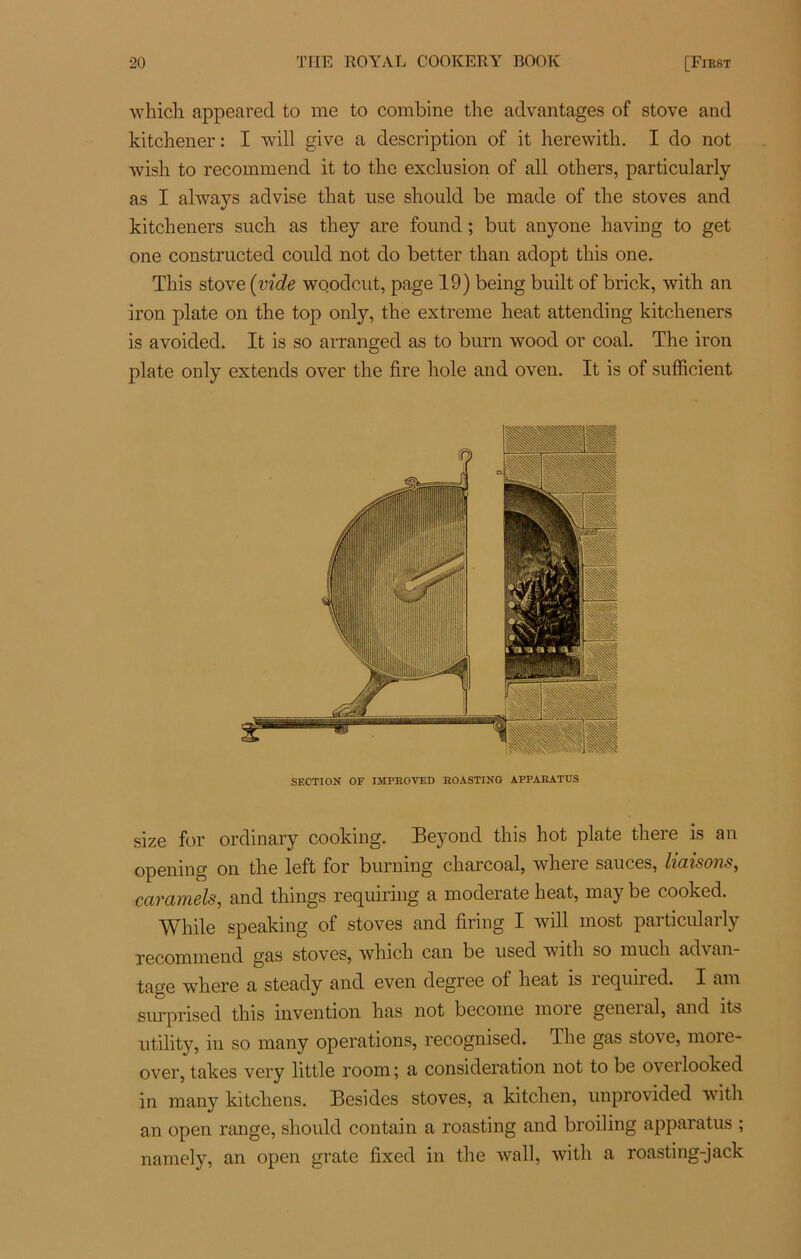 which appeared to me to combine the advantages of stove and kitchener : I will give a description of it herewith. I do not wisli to recommend it to tire exclusion of ail others, particularly as I always advise tliat use should be made of tire stoves and kitcheners such as tlrey are found ; but anyone having to get one constructed could not do better than adopt tliis one. Tliis stove (vide woodcut, page 19) being built of brick, witb an iron plate on the top only, the extreme heat attending kitcheners is avoided. It is so arranged as to burn wood or coal. The iron plate only extends over the fire hole and oven. It is of sufficient SECTION OF IMPROVED ROASTING APPARATTJS size for ordinary cooking. Beyond this hot plate there is an opening on the left for burning charcoal, where sauces, liaisons, caramels, and things requiring a nroderate heat, may be cooked. While speaking of stoves and firing I will most particularly recommend gas stoves, which can be used witlr so mucli advan- tage where a steady and even degree of heat is required. I am surprised this invention Iras not become more general, and its utility, in so many operations, recognised. The gas stove, more- over, takes very little roonr; a considération not to be o\ eilooked in many kitchens. Besides stoves, a kitchen, unprovided witlr an open range, should contain a roasting and broiling apparatus ; namely, an open grate fixed in the wall, witlr a roasting-jack