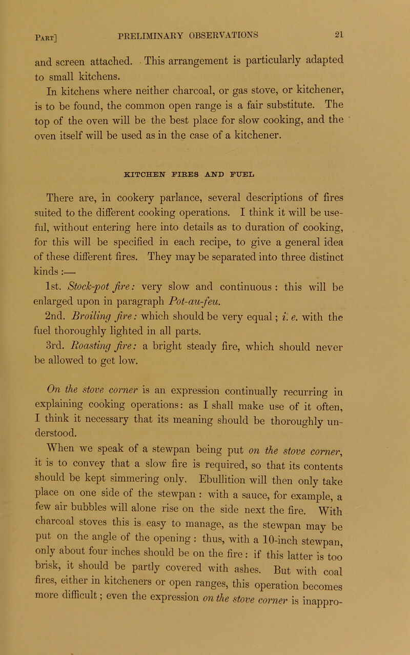 and screen attachée!. This arrangement is particularly adapted to small kitchens. In kitchens where neither charcoal, or gas stove, or kitchener, is to be found, the common open range is a fair substitute. The top of the oven will be the best place for slow cooking, and the oven itself will be used as in the case of a kitchener. KITCHEN FIEES AND FITEL There are, in cookery parlance, several descriptions of tires suited to the different cooking operations. I think it will be use- fnl, without entering here into details as to duration of cooking, for this will be specified in each recipe, to give a general idea of these different fires. They may be separated into three distinct kinds :— lst. Stock-pot Jire : very slow and continuons : this will be enlarged upon in paragraph Pot-au-feu. 2nd. Broiling fire : which should be very equal ; i. e. with the fuel thoroughly lighted in ail parts. 3rd. Roasting fire: a bright steady fire, which should never be allowed to get low. On the stove corner is an expression continually recurring in explaining cooking operations: as I shall make use of it often, I think it necessary that its meaning should be thoroughly un- derstood. When we speak of a stewpan being put on the stove corner, it is to convey that a slow fire is required, so that its contents should be kept simmering only. Ebullition will then only take place on one side of the stewpan : with a sauce, for example, a few air bubbles will alone rise on the side next the fire. With charcoal stoves this is easy to manage, as the stewpan may be put on the angle of the opening : thus, with a 10-inch stewpan, only about four inches should be on the fire : if this latter is too bnsk, it should be partly covered with ashes. But with coal fires, either in kitcheners or open ranges, this operation becomes more difficult ; even the expression on the stove corner is inappro-