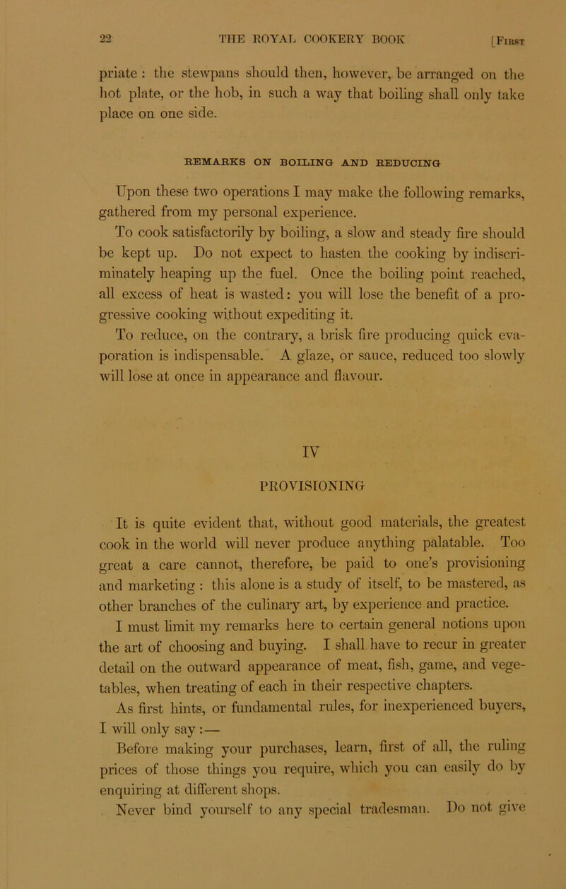 priate : tlie stewpans should then, however, bc arranged on the liot plate, or the hob, in such a way that boiling shall only take place on one side. REMABKS ON BOILING AND REDUCING Upon these two operations I may make the following remarks, gathered from my personal expérience. To cook satisfactorily by boiling, a slow and steady lire should be kept up. Do not expect to hasten the cooking by indiscri- minately heaping up the fuel. Once the boiling point reached, ail excess of beat is wasted : you will lose the benefit of a pro- gressive cooking wi.thout expediting it. To reduce, on the contrary, a brisk tire producing quick éva- poration is indispensable. A glaze, or sauce, reduced too slowly will lose at once in appearance and flavour. IV PROVISIONINGr It is quite évident that, without good mater ials, the greatest cook in the world will never produce anything palatable. Too great a care cannot, therefore, be paid to one’s provisioning and marketing : tins alone is a study of itself, to be mastered, as other branches of the culinary art, by expérience and practice. I must lirait my remarks here to certain general notions upon the art of choosing and buying. I shall hâve to recur in greater detail on the outward appearance of méat, fish, game, and vege- tables, when treating of each in their respective chapters. As first hints, or fundamental rules, for inexperienced buyers, I will only say : — Before making your purchases, learn, first ol ail, the ruling prices of those things you require, which you can easily do by enquiring at different shops. Never bind yourself to any spécial tradesman. Do not give
