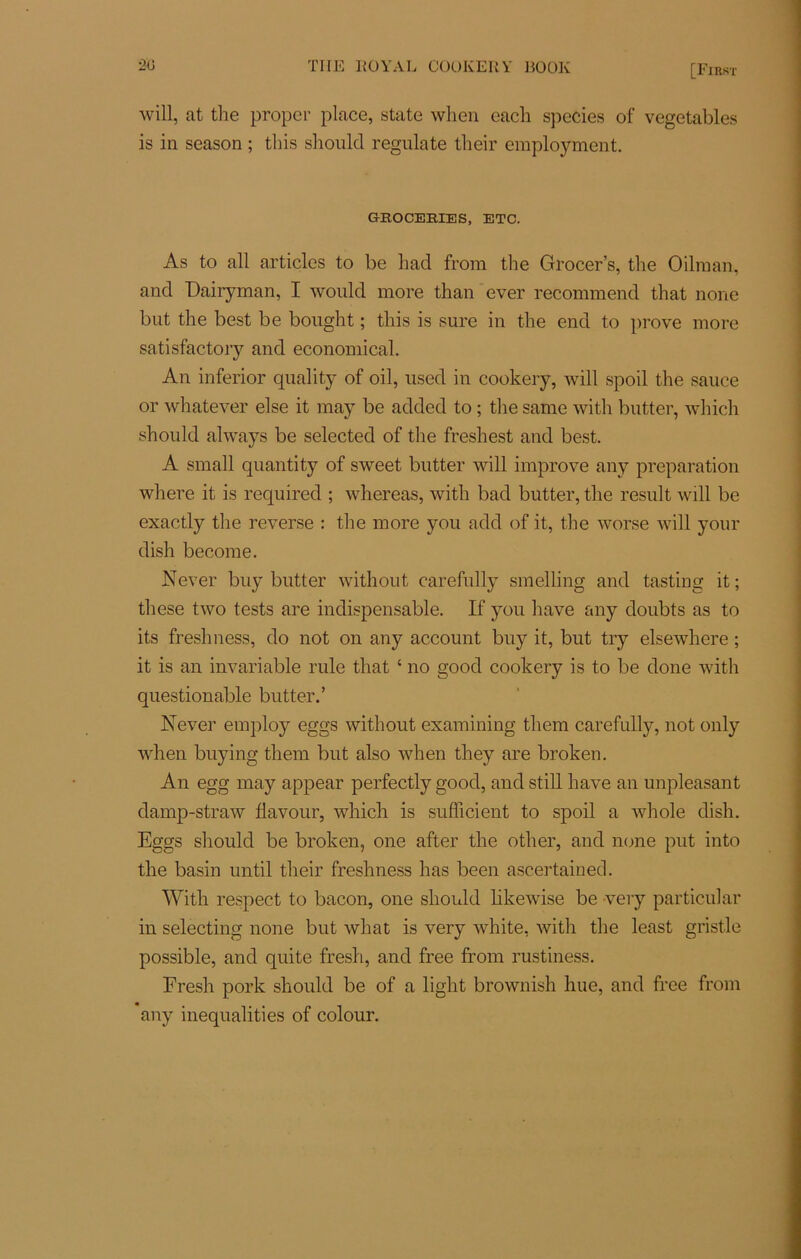 will, at the proper place, state when cacli species of vegetables is in season ; this should regulate their employment. GBOCEBIES, ETC. As to ail articles to be Lad from the Grocer’s, the Oilraan, and Dairyman, I would more than ever recommend that none but the best be bought ; this is sure in the end to prove more satisfactory and economical. An inferior quality of oil, used in cookery, will spoil the sauce or whatever else it may be added to ; the same with butter, which should always be selected of the freshest and best. A small quantity of sweet butter will improve any préparation where it is required ; whereas, with bad butter, the resuit will be exactly the reverse : the more you add of it, the worse will your dish become. Never buy butter without carefully smelling and tasting it ; these two tests are indispensable. If you hâve any doubts as to its freshness, do not on any account buy it, but try elsewhere ; it is an invariable rule that ‘ no good cookery is to be done with questionable butter.’ Never employ eggs without examining them carefully, not only when buying them but also when they are broken. An egg may appear perfectly good, andstill hâve an unpleasant damp-straw flavour, whiclr is sufficient to spoil a whole dish. Eggs should be broken, one after the other, and none put into the basin until their freshness has been ascertained. With respect to bacon, one should likewise be very particular in selecting none but what is very white, with the least grist.le possible, and quite fresh, and free from rustiness. Fresh pork should be of a light brownish hue, and free from any inequalities of colour.