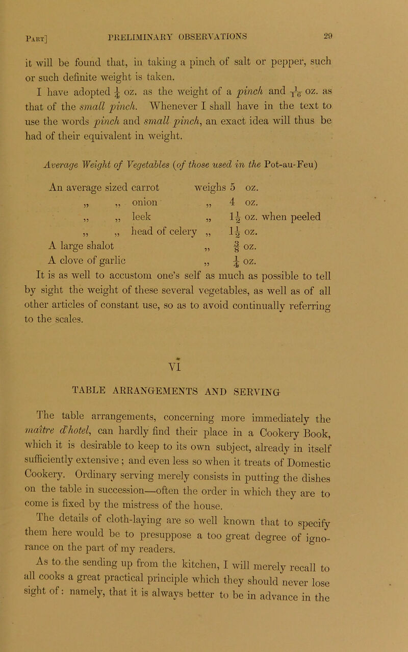 Faut] it will be foimd that, in taking a pinch of sait or pepper, such or such definite weight is taken. I hâve adopted ^ oz. as the weight of a pinch and Ty oz. as that of the smcitl pinch. Whenever I shall hâve in the text to use the words pinch and small pinch, an exact idea will thus be had of their équivalent in weight. Average Weiglit of Vegetables (of those used in the Pot-au-Feu) An average sizecl carrot weighs 5 oz. 55 onion 55 55 A large shalot A clove of garlic leek head of celery 4 oz. ltj> oz. when peeled IT oz. 55 4 OZ. OZ. It is as well to accustom one’s self as much as possible to tell by sight the weight of these several vegetables, as well as of ail other articles of constant use, so as to avoid continually referring to the scales. VI TABLE ARRANGEMENTS AND SERVING Jhe table arrangements, concerning more immediately the maître d’hôtel, can harclly find their place in a Cookery Book, which it is désirable to keep to its own subject, already in itself sufficiently extensive ; and even less so when it treats of Domestic Cookery. Ordinary serving merely consists in putting the dishes on the table in succession—often the order in which they are to corne is fixed by the mistress of the house. The details of cloth-laying are so well known that to specify them here would be to présupposé a too great degree of igno- rance on the part of my readers. As to the sending up from the kitchen, I will merely recall to ail cooks a great practical principle which they should never lose sight of : namely, that it is always better to be in advance in the