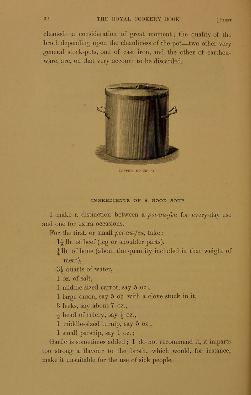 cleaned—a considération of great moment ; the quality of the broth depending upon the cleanliness of the pot—two other very general stock-pots, one of cast iron, and the other of earthen- ware, are, on that very account to be discarded. COPPER STOCK-POT INGREDIENTS OF A GOOD SOUP I make a distinction between a pot-au-feu for every-day use and one for extra occasions. For the first, or small pot-au-feu, take : 1^ lb. of beef (leg or shoulder parts), ^lb. of bone (about the quantity included in that weight of méat), 3| quarts of water, 1 oz. of sait, 1 middle-sized carrot, say 5 oz., 1 large onion, say 5 oz. with a clove stuck in it, 3 leeks, say about 7 oz., 4 head of celery, say oz., 1 middle-sized turnip, say 5 oz., 1 small parsnip, say 1 oz. ; Garlic is sometimes added ; I do not recoimnend it, it imparts too strong a flavour to the broth, which would, for instance, make it unsuitable for the use of sick people.